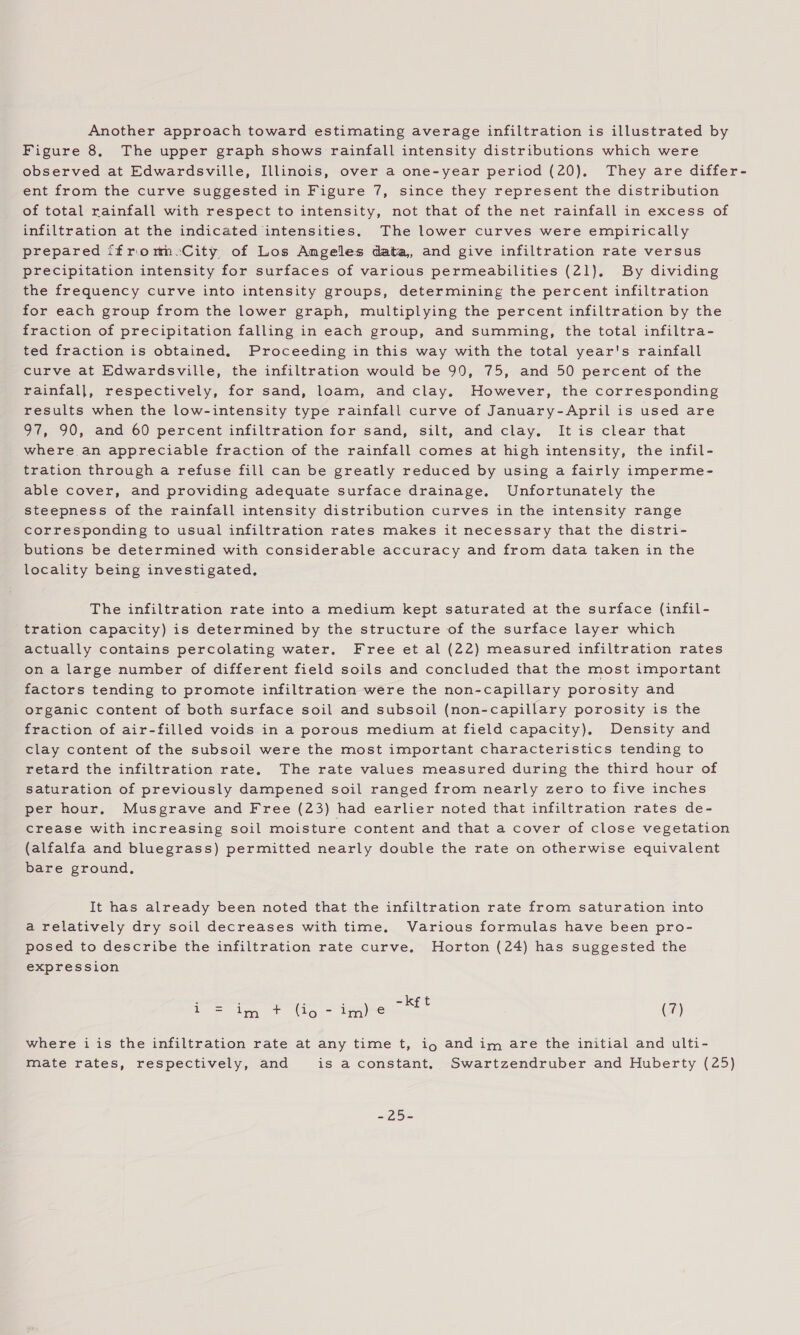 Another approach toward estimating average infiltration is illustrated by Figure 8, The upper graph shows rainfall intensity distributions which were observed at Edwardsville, Illinois, over a one-year period (20), They are differ- ent from the curve suggested in Figure 7, since they represent the distribution of total rainfall with respect to intensity, not that of the net rainfall in excess of infiltration at the indicated intensities. The lower curves were empirically prepared ffrorn-City of Los Angeles data, and give infiltration rate versus precipitation intensity for surfaces of various permeabilities (21). By dividing the frequency curve into intensity groups, determining the percent infiltration for each group from the lower graph, multiplying the percent infiltration by the fraction of precipitation falling in each group, and summing, the total infiltra- ted fraction is obtained. Proceeding in this way with the total year's rainfall curve at Edwardsville, the infiltration would be 90, 75, and 50 percent of the rainfall, respectively, for sand, loam, and clay. However, the corresponding results when the low-intensity type rainfall curve of January-April is used are 97, 90, and 60 percent infiltration for sand, silt, and clay, It is clear that where an appreciable fraction of the rainfall comes at high intensity, the infil- tration through a refuse fill can be greatly reduced by using a fairly imperme- able cover, and providing adequate surface drainage. Unfortunately the steepness of the rainfall intensity distribution curves in the intensity range corresponding to usual infiltration rates makes it necessary that the distri- butions be determined with considerable accuracy and from data taken in the locality being investigated, The infiltration rate into a medium kept saturated at the surface (infil- tration capacity) is determined by the structure of the surface layer which actually contains percolating water. Free et al (22) measured infiltration rates on a large number of different field soils and concluded that the most important factors tending to promote infiltration were the non-capillary porosity and organic content of both surface soil and subsoil (non-capillary porosity is the fraction of air-filled voids in a porous medium at field capacity), Density and clay content of the subsoil were the most important characteristics tending to retard the infiltration rate. The rate values measured during the third hour of saturation of previously dampened soil ranged from nearly zero to five inches per hour. Musgrave and Free (23) had earlier noted that infiltration rates de- crease with increasing soil moisture content and that a cover of close vegetation (alfalfa and bluegrass) permitted nearly double the rate on otherwise equivalent bare ground, It has already been noted that the infiltration rate from saturation into a relatively dry soil decreases with time. Various formulas have been pro- posed to describe the infiltration rate curve. Horton (24) has suggested the expression moe (7) where i is the infiltration rate at any time t, ig and im are the initial and ulti- mate rates, respectively, and is a constant, Swartzendruber and Huberty (25) Le ie in iene s25E