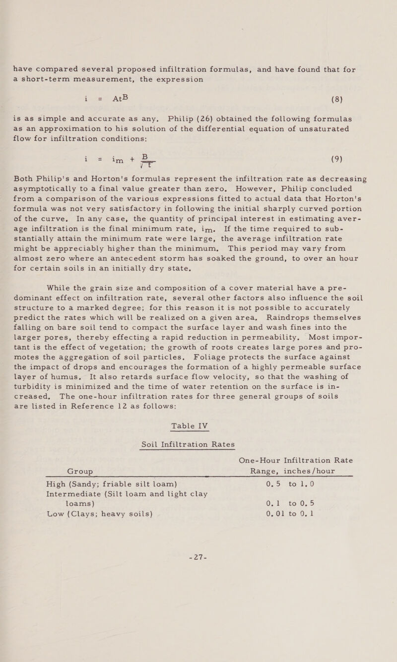 have compared several proposed infiltration formulas, and have found that for a short-term measurement, the expression i ee eB (8) is as simple and accurate as any. Philip (26) obtained the following formulas as an approximation to his solution of the differential equation of unsaturated flow for infiltration conditions: Pee B ie. ese EAS Oe =r (9) Both Philip's and Horton's formulas represent the infiltration rate as decreasing asymptotically to a final value greater than zero. However, Philip concluded from a comparison of the various expressions fitted to actual data that Horton's formula was not very satisfactory in following the initial sharply curved portion of the curve, In any case, the quantity of principal interest in estimating aver- age infiltration is the final minimum rate, im. If the time required to sub- stantially attain the minimum rate were large, the average infiltration rate might be appreciably higher than the minimum, This period may vary from almost zero where an antecedent storm has soaked the ground, to over an hour for certain soils in an initially dry state, While the grain size and composition of a cover material have a pre- dominant effect on infiltration rate, several other factors also influence the soil structure to a marked degree; for this reason it is not possible to accurately predict the rates which will be realized on a given area, Raindrops themselves falling on bare soil tend to compact the surface layer and wash fines into the larger pores, thereby effecting a rapid reduction in permeability, Most impor- tant is the effect of vegetation; the growth of roots creates large pores and pro- motes the aggregation of soil particles. Foliage protects the surface against the impact of drops and encourages the formation of a highly permeable surface layer of humus, It also retards surface flow velocity, so that the washing of turbidity is minimized and the time of water retention on the surface is in- creased, The one-hour infiltration rates for three general groups of soils are listed in Reference 12 as follows: Table IV Soil Infiltration Rates One-Hour Infiltration Rate Group Range, inches/hour High (Sandy; friable silt loam) 0,5. to 1,0 Intermediate (Silt loam and light clay loams) Oo1° to0,5 Low (Clays; heavy soils) O01 to 0,1 ho: