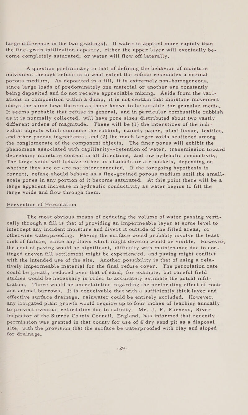 large difference in the two gradings), If water is applied more rapidly than the fine-grain infiltration capacity, either the upper layer will eventually be- come completely saturated, or water will flow off laterally. A question preliminary to that of defining the behavior of moisture movement through refuse is to what extent the refuse resembles a normal porous medium, As deposited in a fill, it is extremely non-homogeneous, since large loads of predominately one material or another are constantly being deposited and do not receive appreciable mixing. Aside from the vari- ations in composition within a dump, it is not certain that moisture movement obeys the same laws therein as those known to be suitable for granular media, It seems probable that refuse in general, and in particular combustible rubbish as itis normally collected, will have pore sizes distributed about two vastly different orders of magnitude. These will be (1) the interstices of the indi- vidual objects which compose the rubbish, namely paper, plant tissue, textiles, and other porous ingredients; and (2) the much larger voids scattered among the conglomerate of the component objects. The finer pores will exhibit the phenomena associated with capillarity--retention of water, transmission toward decreasing moisture content in all directions, and low hydraulic conductivity, The large voids will behave either as channels or air pockets, depending on whether they are or are not interconnected, If the foregoing hypothesis is correct, refuse should behave as a fine-grained porous medium until the small- scale pores in any portion of it become saturated. At this point there will be a large apparent increase in hydraulic conductivity as water begins to fill the large voids and flow through them, Prevention of Percolation The most obvious means of reducing the volume of water passing verti- cally through a fill is that of providing an impermeable layer at some level to intercept any incident moisture and divert it outside of the filled areas, or otherwise waterproofing. Paving the surface would probably involve the least risk of failure, since any flaws which might develop would be visible. However, the cost of paving would be significant, difficulty with maintenance due to con- tinped uneven fill settlement might be experienced, and paving might conflict with the intended use of the site. Another possibility is that of using a rela- tively impermeable material for the final refuse cover, The percolation rate could be greatly reduced over that of sand, for example, but careful field studies would be necessary in order to accurately estimate the actual infil- tration, There would be uncertainties regarding the perforating effect of roots and animal burrows, It is conceivable that with a sufficiently thick layer and effective surface drainage, rainwater could be entirely excluded. However, any irrigated plant growth would require up to four inches of leaching annually to prevent eventual retardation due to salinity. Mr. J. F. Furness, River Inspector of the Surrey County Council, England, has informed that recently permission was granted in that county for use of a dry sand pit as a disposal site, with the provision that the surface be waterproofed with clay and sloped for drainage. Se