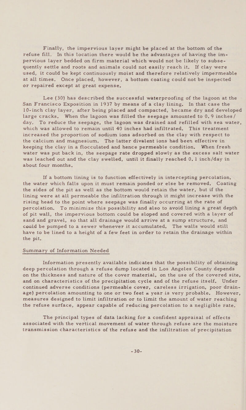 Finally, the impervious layer might be placed at the bottom of the refuse fill, In this location there would be the advantages of having the im- pervious layer bedded on firm material which would not be likely to subse- quently settle and roots and animals could not easily reach it. If clay were used, it could be kept continuously moist and therefore relatively impermeable at all times, Once placed, however, a bottom coating could not be inspected or repaired except at great expense, Lee (30) has described the successful waterproofing of the lagoon at the San Francisco Exposition in 1937 by means of a clay lining. In that case the 10-inch clay layer, after being placed and compacted, became dry and developed large cracks, When the lagoon was filled the seepage amounted to 0.9 inches / day. To reduce the seepage, the lagoon was drained and refilled with sea water, which was allowed to remain until 40 inches had infiltrated. This treatment increased the proportion of sodium ions adsorbed on the clay with respect to the calcium and magnesium, The latter divalent ions had been effective in keeping the clay in a flocculated and hence permeable condition. When fresh water was put back in, the seepage rate dropped slowly as the excess salt water was leached out and the clay swelled, until it finally reached 0.1 inch/day in about four months, If a bottom lining is to function effectively in intercepting percolation, the water which falls upon it must remain ponded or else be removed. Coating the sides of the pit as well as the bottom would retain the water, but if the lining were at all permeable the infiltration through it might increase with the rising head to the point where seepage was finally occurring at the rate of percolation. To minimize this possibility and also to avoid lining a great depth of pit wall, the impervious bottom could be sloped and covered with a layer of sand and gravel, so that all drainage would arrive at a sump structure, and could be pumped to a sewer whenever it accumulated. The walls would still have to be lined to a height of a few feet in order to retain the drainage within the pit. Summary of Information Needed Information presently available indicates that the possibility of obtaining deep percolation through a refuse dump located in Los Angeles County depends on the thickness and nature of the cover material, on the use of the covered site, and on characteristics of the precipitation cycle and of the refuse itself. Under continued adverse conditions (permeable cover, careless irrigation, poor drain- age) percolation amounting to one or two feet a year is very probable. However, measures designed to limit infiltration or to limit the amount of water reaching the refuse surface, appear capable of reducing percolation to a negligible rate. The principal types of data lacking for a confident appraisal of effects associated with the vertical movement of water through refuse are the moisture transmission characteristics of the refuse and the infiltration of precipitation = S0=