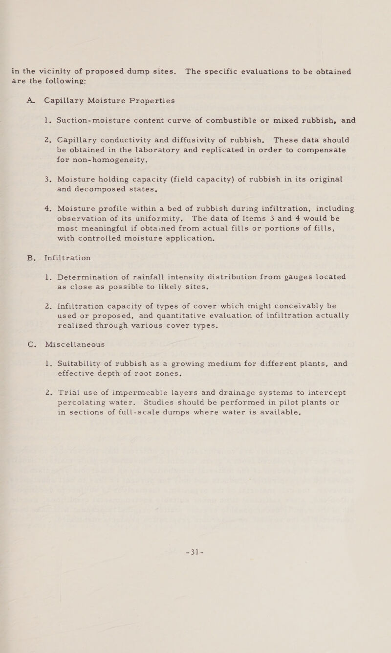 in the vicinity of proposed dump sites. The specific evaluations to be obtained are the following: A. Capillary Moisture Properties 1. Suction-moisture content curve of combustible or mixed rubbish, and 2. Capillary conductivity and diffusivity of rubbish. These data should be obtained in the laboratory and replicated in order to compensate for non-homogeneity. 3. Moisture holding capacity (field capacity) of rubbish in its original and decomposed states. 4, Moisture profile within a bed of rubbish during infiltration, including observation of its uniformity. The data of Items 3 and 4 would be most meaningful if obtained from actual fills or portions of fills, with controlled moisture application, Be intilbe ration 1. Determination of rainfall intensity distribution from gauges located as close as possible to likely sites. 2. Infiltration capacity of types of cover which might conceivably be used or proposed, and quantitative evaluation of infiltration actually realized through various cover types. C. Miscellaneous 1. Suitability of rubbish as a growing medium for different plants, and effective depth of root zones, 2. Trial use of impermeable layers and drainage systems to intercept percolating water. Studies should be performed in pilot plants or in sections of full-scale dumps where water is available. = oie