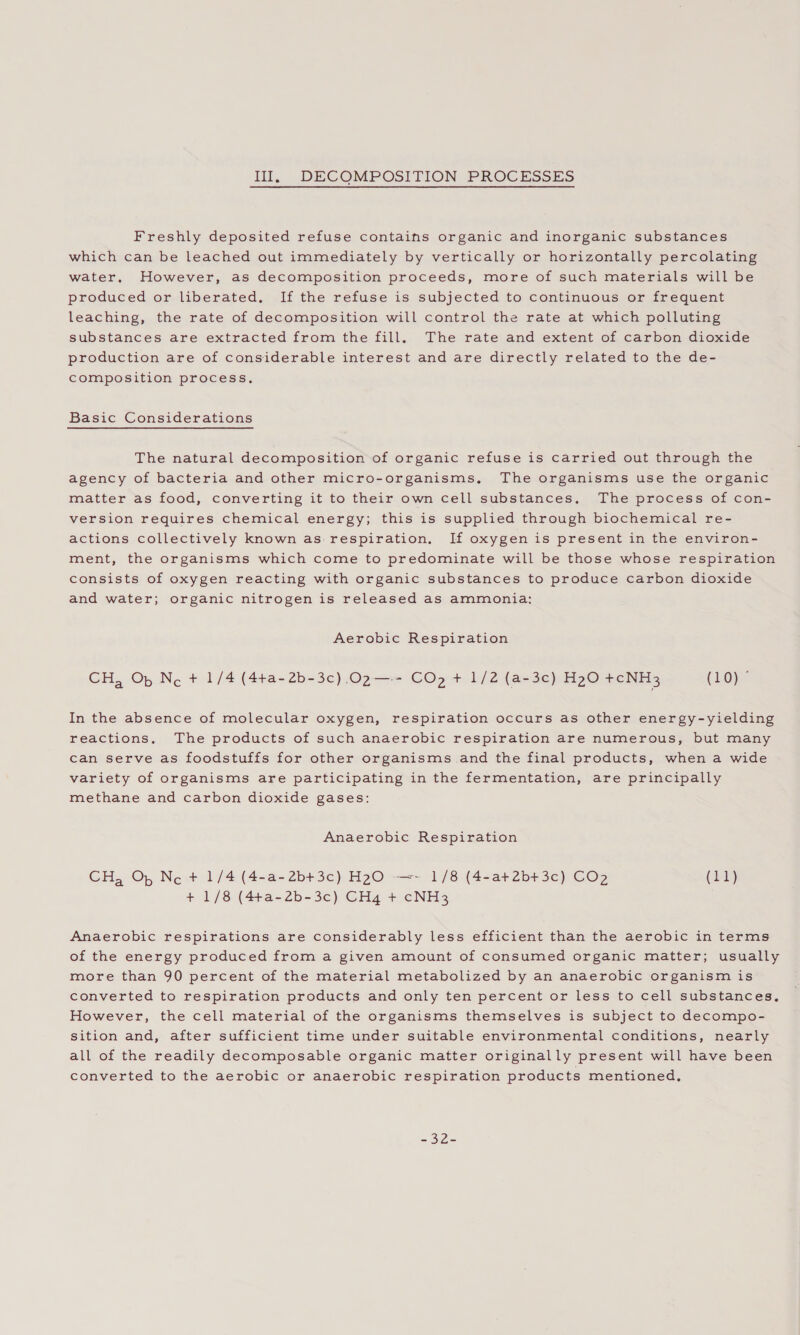 Ill, DECOMPOSITION PROCESSES Freshly deposited refuse contains organic and inorganic substances which can be leached out immediately by vertically or horizontally percolating water, However, as decomposition proceeds, more of such materials will be produced or liberated. If the refuse is subjected to continuous or frequent leaching, the rate of decomposition will control the rate at which polluting substances are extracted from the fill. The rate and extent of carbon dioxide production are of considerable interest and are directly related to the de- composition process, Basic Considerations The natural decomposition of organic refuse is carried out through the agency of bacteria and other micro-organisms, The organisms use the organic matter as food, converting it to their own cell substances, The process of con- version requires chemical energy; this is supplied through biochemical re- actions collectively known as respiration. If oxygen is present in the environ- ment, the organisms which come to predominate will be those whose respiration consists of oxygen reacting with organic substances to produce carbon dioxide and water; organic nitrogen is released as ammonia: Aerobic Respiration CH, Op Ne + 1/4 (4t+a-2b-3c),.02—+ CO +. b/2 (a-3e) HzO +cNH3 (LO)P In the absence of molecular oxygen, respiration occurs as other energy-yielding reactions. The products of such anaerobic respiration are numerous, but many can serve as foodstuffs for other organisms and the final products, when a wide variety of organisms are participating in the fermentation, are principally methane and carbon dioxide gases: Anaerobic Respiration CH, Oy Nc + 1/4 (4-a-2b+3c) H2O0 —=- 1/8 (4-at+2b+3c) CO2 (11) + 1/8 (4+a-2b-3c) CH4 + cNH3 Anaerobic respirations are considerably less efficient than the aerobic in terms of the energy produced from a given amount of consumed organic matter; usually more than 90 percent of the material metabolized by an anaerobic organism is converted to respiration products and only ten percent or less to cell substances, However, the cell material of the organisms themselves is subject to decompo- sition and, after sufficient time under suitable environmental conditions, nearly all of the readily decomposable organic matter originally present will have been converted to the aerobic or anaerobic respiration products mentioned. este