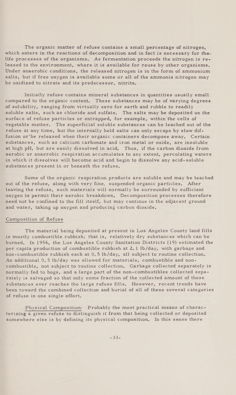 The organic matter of refuse contains a small percentage of nitrogen, which enters in the reactions of decomposition and in fact is necessary for the- life processes of the organisms, As fermentation proceeds the nitrogen is re- leased to the environment, where it is available for reuse by other organisms. Under anaerobic conditions, the released nitrogen is in the form of ammonium salts, but if free oxygen is available some or all of the ammonia nitrogen may be oxidized to nitrate and its predecessor, nitrite. Initially refuse contains mineral substances in quantities usually small compared to the organic content. These substances may be of varying degrees of solubility, ranging from virtually zero for earth and rubble to readily soluble salts, such as chloride and sulfate, The salts may be deposited on the surface of refuse particles or entrapped, for example, within the cells of vegetable matter. The superficial soluble substances can be leached out of the refuse at any time, but the internally held salts can only escape by slow dif- fusion or‘be released when their organic containers decompose away. Certain substances, such as calcium carbonate and iron metal or oxide, are insoluble at high pH, but are easily dissolved in acid. Thus, if the carbon dioxide from aerobic or anaerobic respiration accumulates to any extent, percolating waters in which it dissolves will become acid and begin to dissolve any acid-soluble substances present in or beneath the refuse. Some of the organic respiration products are soluble and may be leached out of the refuse, along with very fine, suspended organic particles, After leaving the refuse, such materials will normally be surrounded by sufficient oxygen to permit their aerobic breakdown, Decomposition processes therefore need not be confined to the fill itself, but may continue in the adjacent ground and water, taking up oxygen and producing carbon dioxide, Composition of Refuse The material being deposited at present in Los Angeles County land fills is mostly combustible rubbish; that is, relatively dry substances which can be burned, In 1956, the Los Angeles County Sanitation Districts (19) estimated the per capita production of combustible rubbish at 2.1 lb/day, with garbage and non-combustible rubbish each at 0.5 lb/day, all subject to routine collection, An additional 0.5 lb/day was allowed for materials, combustible and non- combustible, not subject to routine collection, Garbage collected separately is normally fed to hogs, and a large part of the non-combustibles collected sepa- rately is salvaged so that only some fraction of the collected amount of these substances ever reaches the large refuse fills. However, recent trends have been toward the combined collection and burial of all of these several categories of refuse in one single effort. Physical Composition: Probably the most practical means of charac- terizing a given refuse to distinguish it from that being collected or deposited somewhere else is by defining its physical composition, In this sense there soe