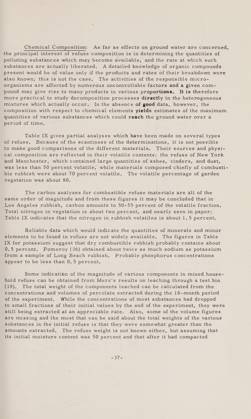 Chemical Composition: As far as effects on ground water are concerned, the principal interest of refuse composition is in determining the quantities of polluting substances which may become available, and the rate at which such substances are actually liberated. A detailed knowledge of organic compounds present would be of value only if the products and rates of their breakdown were also known; this is not the case. The activities of the responsible micro- organisms are affected by numerous uncontrollable factors and a given com- pound may give rise to many products in various proportions, It is therefore more practical to study decomposition processes directly in the heterogeneous mixtures which actually occur. In the absence of good data, however, the composition with respect to chemical elements yields estimates of the maximum quantities of various substances which could reach the ground water over a period of time. Table IX gives partial analyses which have been made on several types of refuse. Because of the scantiness of the determinations, it is not possible to make good comparisons of the different materials, Their sources and physi- cal composition are reflected in their volatile contents; the refuse of New York and Manchester, which contained large quantities of ashes, cinders, and dust, was less than 50 percent volatile, while materials composed chiefly of combusti- ble rubbish were about 70 percent volatile. The volatile percentage of garden vegetation was about 80. The carbon analyses for combustible refuse materials are all of the same order of magnitude and from these figures it may be concluded that in Los Angeles rubbish, carbon amounts to 50-55 percent of the volatile fraction, Total nitrogen in vegetation is about two percent, and nearly zero in paper; Table IX indicates that the nitrogen in rubbish volatiles is about 1.5 percent, Reliable data which would indicate the quantities of minerals and minor elements to be found in refuse are not widely available. The figures in Table IX for potassium suggest that dry combustible rubbish probably contains about 0.5 percent. Pomeroy (36) obtained about twice as much sodium as potassium from a sample of Long Beach rubbish. Probable phosphorus concentrations appear to be less than 0.5 percent, Some indicatipn of the magnitude of various components in mixed house- hold refuse can be obtained from Merz's results on leaching through a test bin (18). The total weight of the components leached can be calculated from the concentrations and volumes of percolate extracted during the 18-month period of the experiment. While the concentrations of most substances had dropped to small fractions of their initial values by the end of the experiment, they were still being extracted at an appreciable rate. Also, some of the volume figures are missing and the most that can be said about the total weights of the various substances in the initial refuse is that they were somewhat greater than the amounts extracted. The refuse weight is not known either, but assuming that its initial moisture content was 50 percent and that after it had compacted ee