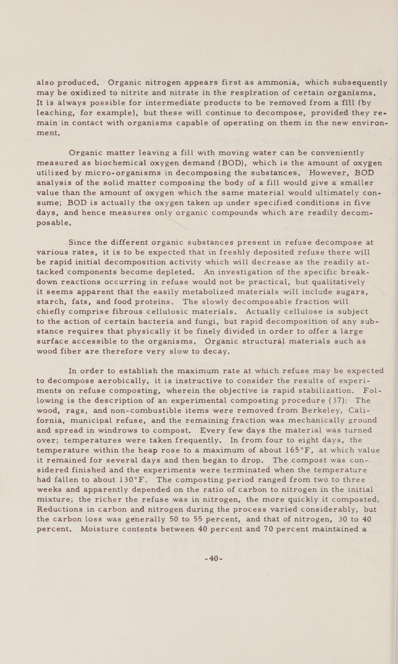 also produced, Organic nitrogen appears first as ammonia, which subsequently may be oxidized to nitrite and nitrate in the respiration of certain organisms, It is always possible for intermediate products to be removed from a fill (by leaching, for example), but these will continue to decompose, provided they re- main‘in contact with organisms capable of operating on them in the new environ- ment, Organic matter leaving a fill with moving water can be conveniently measured as biochemical oxygen demand (BOD), which is the amount of oxygen utilized by micro-organisms in decomposing the substances. However, BOD analysis of the solid matter composing the body of a fill would give a smaller value than the amount of oxygen which the same material would ultimately con- sume; BOD is actually the oxygen taken up under specified conditions in five days, and hence measures only organic compounds which are readily decom- posable. Since the different organic substances present in refuse decompose at various rates, it is to be expected that in freshly deposited refuse there will be rapid initial decomposition activity which will decrease as the readily at- tacked components become depleted. An investigation of the specific break- down reactions occurring in refuse would not be practical, but qualitatively it seems apparent that the easily metabolized materials will include sugars, starch, fats, and food proteins. The slowly decomposable fraction will chiefly comprise fibrous cellulosic materials. Actually cellulose is subject to the action of certain bacteria and fungi, but rapid decomposition of any sub- stance requires that physically it be finely divided in order to offer a large surface accessible to the organisms. Organic structural materials such as wood fiber are therefore very slow to decay. In order to establish the maximum rate at which refuse may be expected to decompose aerobically, it is instructive to consider the results of experi- ments on refuse composting, wherein the objective is rapid stabilization. Fol- lowing is the description of an experimental composting procedure (37): The wood, rags, and non-combustible items were removed from Berkeley, Cali- fornia, municipal refuse, and the remaining fraction was mechanically ground and spread in windrows to compost. Every few days the material was turned over; temperatures were taken frequently. In from four to eight days, the temperature within the heap rose to a maximum of about 165°F, at which value it remained for several days and then began to drop. The compost was con-. sidered finished and the experiments were terminated when the temperature had fallen to about 130°F. The composting period ranged from two to three weeks and apparently depended on the ratio of carbon to nitrogen in the initial mixture; the richer the refuse was in nitrogen, the more quickly it composted. Reductions in carbon and nitrogen during the process varied considerably, but the carbon loss was generally 50 to 55 percent, and that of nitrogen, 30 to 40 percent. Moisture contents between 40 percent and 70 percent maintained a Ae