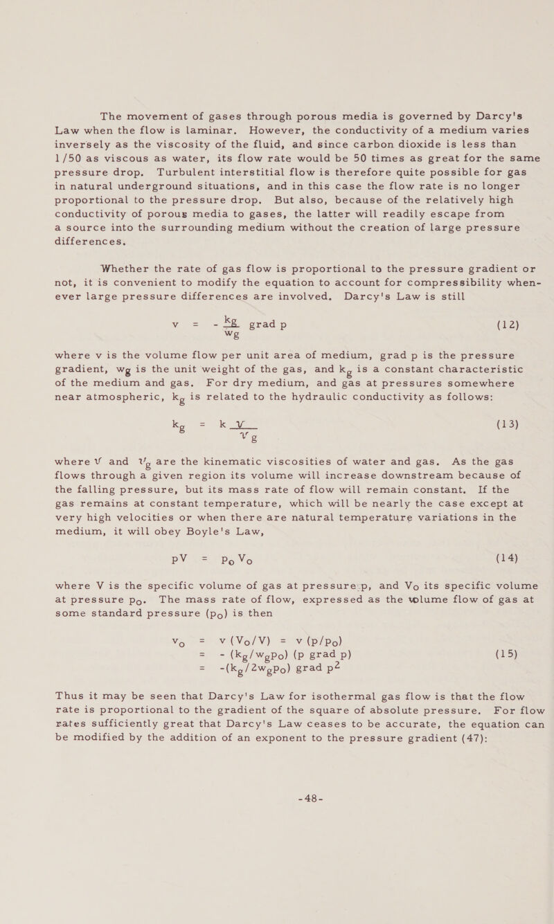 The movement of gases through porous media is governed by Darcy's Law when the flow is laminar. However, the conductivity of a medium varies inversely as the viscosity of the fluid, and since carbon dioxide is less than 1/50 as viscous as water, its flow rate would be 50 times as great for the same pressure drop, Turbulent interstitial flow is therefore quite possible for gas in natural underground situations, and in this case the flow rate is no longer proportional to the pressure drop. But also, because of the relatively high conductivity of porous media to gases, the latter will readily escape from a source into the surrounding medium without the creation of large pressure differences, Whether the rate of gas flow is proportional to the pressure gradient or not, it is convenient to modify the equation to account for compressibility when- ever large pressure differences are involved. Darcy's Law is still v = -& gradp (12) we where v is the volume flow per unit area of medium, grad p is the pressure gradient, wg is the unit weight of the gas, and ky is a constant characteristic of the medium and gas. For dry medium, and gas at pressures somewhere near atmospheric, ky is related to the hydraulic conductivity as follows: ky cae (13) Vg where V¥ and Uy are the kinematic viscosities of water and gas. As the gas flows through a given region its volume will increase downstream because of the falling pressure, but its mass rate of flow will remain constant, If the gas remains at constant temperature, which will be nearly the case except at very high velocities or when there are natural temperature variations in the medium, it will obey Boyle's Law, pV w=. “ps Vo (14) where V is the specific volume of gas at pressure:p, and Vo its specific volume at pressure po. The mass rate of flow, expressed as the tolume flow of gas at some standard pressure (po) is then Vo V(Vo/V) = v (p/Po) = - (Kg/wgPo) (p grad p) (15) -(Kg/2wgPo) grad p@ Thus it may be seen that Darcy's Law for isothermal gas flow is that the flow rate is proportional to the gradient of the square of absolute pressure. For flow rates sufficiently great that Darcy's Law ceases to be accurate, the equation can be modified by the addition of an exponent to the pressure gradient (47): -48-