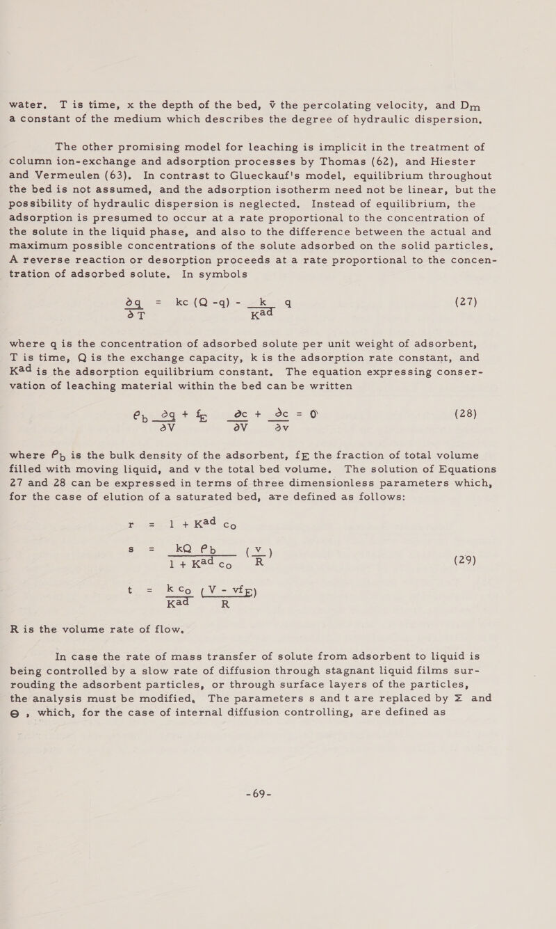 water, T is time, x the depth of the bed, ¥ the percolating velocity, and Dm a constant of the medium which describes the degree of hydraulic dispersion. The other promising model for leaching is implicit in the treatment of column ion-exchange and adsorption processes by Thomas (62), and Hiester and Vermeulen (63), In contrast to Glueckauf's model, equilibrium throughout the bed is not assumed, and the adsorption isotherm need not be linear, but the possibility of hydraulic dispersion is neglected. Instead of equilibrium, the adsorption is presumed to occur at a rate proportional to the concentration of the salute in the liquid phase, and also to the difference between the actual and maximum possible concentrations of the solute adsorbed on the solid particles, A reverse reaction or desorption proceeds at a rate proportional to the concen- tration of adsorbed solute, In symbols Og = en Ol) =n ka (27) Es Kad where q is the concentration of adsorbed solute per unit weight of adsorbent, T is time, Qis the exchange capacity, k is the adsorption rate constant, and K@d is the adsorption equilibrium constant, The equation expressing conser- vation of leaching material within the bed can be written Cp °g+ fp _e@c + dc = O (28) oV ov av where Pp is the bulk density of the adsorbent, ff the fraction of total volume filled with moving liquid, and v the total bed volume. The solution of Equations 27 and 28 can be expressed in terms of three dimensionless parameters which, for the case of elution of a saturated bed, ave defined as follows: nee epee ee, 3 Kad Co Te i ee ee | 1+Kadcg R (2?) to == So ( Vee vi ae Ris the volume rate of flow. In cage the rate of mass transfer of solute from adsorbent to liquid is being controlled by a slow rate of diffusion through stagnant liquid films sur- rouding the adsorbent particles, or through surface layers of the particles, the analysis must be modified, The parameters s and t are replaced by = and © , which, for the case of internal diffusion controlling, are defined as 69