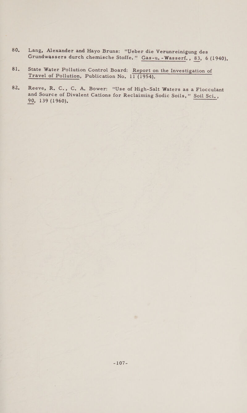 80. Si. 82. Lang, Alexander and Hayo Bruns: Ueber die Verunreinigung des Grundwassers durch chemische Stoffe,'' Gas-u. -Wasserf, 3 83, &lt;6.(1940), State Water Pollution Control Board: Report on the Investigation of Travel of Pollution, Publication No. 11 (1954), Reeve, R. C., C. A. Bower: Use of High-Salt Waters as a Flocculant and Source of Divalent Cations for Reclaiming Sodic Soils, Soil Sci, ; 90, 139 (1960). -107-