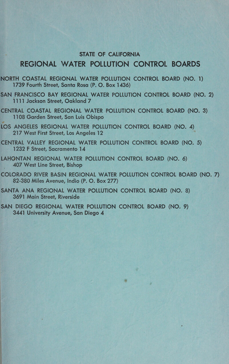 STATE OF CALIFORNIA REGIONAL WATER POLLUTION CONTROL BOARDS NORTH COASTAL REGIONAL WATER POLLUTION CONTROL BOARD (NO. 1) 1739 Fourth Street, Santa Rosa (P. O. Box 1436) | SAN FRANCISCO BAY REGIONAL WATER POLLUTION CONTROL BOARD (NO. 2) 1111 Jackson Street, Oakland 7 CENTRAL COASTAL REGIONAL WATER POLLUTION CONTROL BOARD (NO. 3) 1108 Garden Street, San Luis Obispo LOS ANGELES REGIONAL WATER POLLUTION CONTROL BOARD (NO. 4) 217 West First Street, Los Angeles 12 CENTRAL VALLEY REGIONAL WATER POLLUTION CONTROL BOARD (NO. 5) 1232 F Street, Sacramento 14 LAHONTAN REGIONAL WATER POLLUTION CONTROL BOARD (NO. 6) 407 West Line Street, Bishop COLORADO RIVER BASIN REGIONAL WATER POLLUTION CONTROL BOARD (NO. 7) 82-380 Miles Avenue, Indio (P. O. Box 277) SANTA ANA REGIONAL WATER POLLUTION CONTROL BOARD (NO. 8) 3691 Main Street, Riverside SAN DIEGO REGIONAL WATER POLLUTION CONTROL BOARD (NO. 9) 3441 University Avenue, San Diego 4 