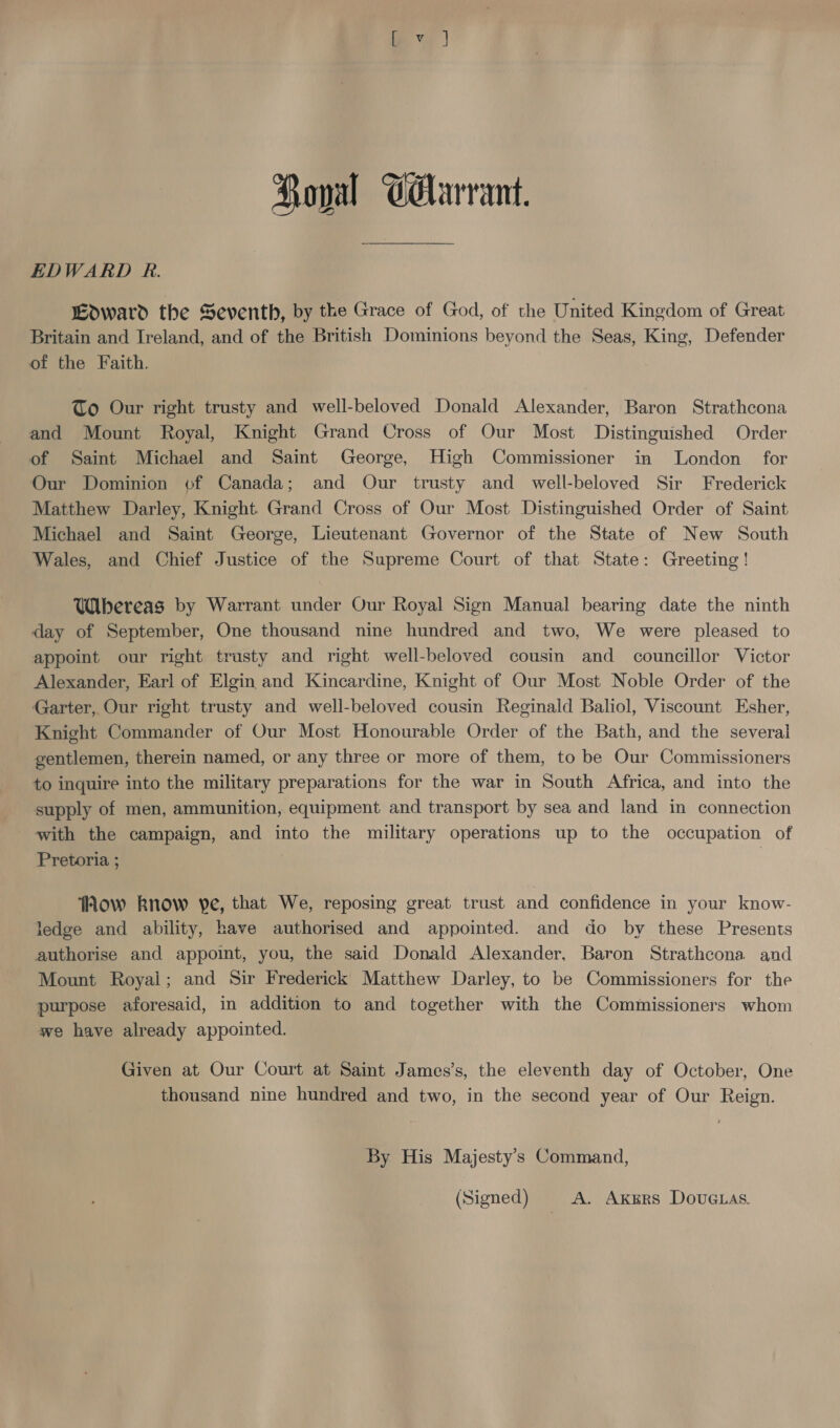 EDWARD R. woward the Seventh, by the Grace of God, of the United Kingdom of Great Britain and Ireland, and of the British Dominions beyond the Seas, King, Defender of the Faith, To Our right trusty and well-beloved Donald Alexander, Baron Strathcona and Mount Royal, Knight Grand Cross of Our Most Distinguished Order of Saint Michael and Saint George, High Commissioner in London for Our Dominion of Canada; and Our trusty and well-beloved Sir Frederick Matthew Darley, Knight Grand Cross of Our Most Distinguished Order of Saint Michael and Saint George, Lieutenant Governor of the State of New South Wales, and Chief Justice of the Supreme Court of that State: Greeting! UWibereag by Warrant under Our Royal Sign Manual bearing date the ninth day of September, One thousand nine hundred and two, We were pleased to appoint our right trusty and right well-beloved cousin and councillor Victor Alexander, Earl of Elgin and Kincardine, Knight of Our Most Noble Order of the Garter, Our right trusty and well-beloved cousin Reginald Baliol, Viscount Esher, Knight Commander of Our Most Honourable Order of the Bath, and the several gentlemen, therein named, or any three or more of them, to be Our Commissioners to inquire into the military preparations for the war in South Africa, and into the supply of men, ammunition, equipment and transport by sea and land in connection with the campaign, and into the military operations up to the occupation of Pretoria ; | TAhow know ye, that We, reposing great trust and confidence in your know- ledge and ability, have authorised and appointed. and do by these Presents authorise and appoint, you, the said Donald Alexander, Baron Strathcona and Mount Royai; and Sir Frederick Matthew Darley, to be Commissioners for the purpose aforesaid, in addition to and together with the Commissioners whom we have already appointed. Given at Our Court at Saint James’s, the eleventh day of October, One thousand nine hundred and two, in the second year of Our Reign. By His Majesty’s Command, (Signed) A. Axgrs Dove as.