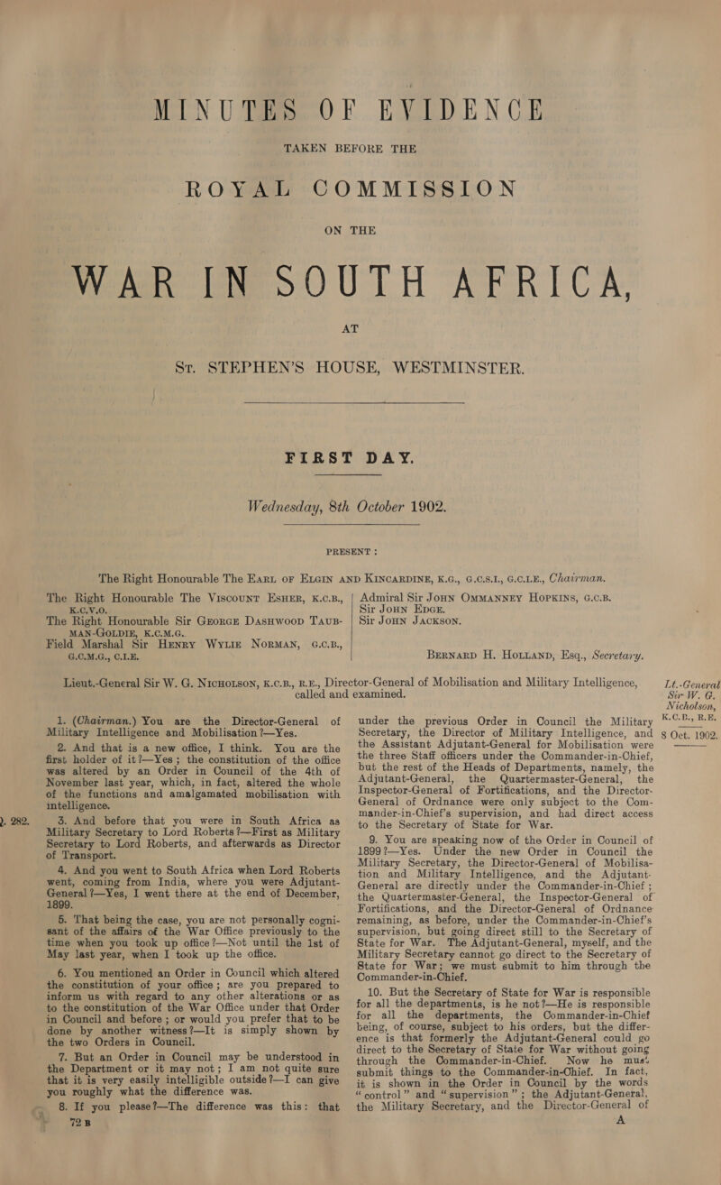 ROYAL  K.C.V.0. The Right Honourable Sir Grorce DasHwoop Tavs- MAN-GOLDIE, K.C.M.G.. Field Marshal Sir Henry Wyiit NorMAN, G.C.B., G.C.M.G., C.LE. Admiral Sir Joon OMMANNEY HOPKINS, G.C.B. Sir JoHN Epes. Sir JoHn JACKSON. BerNnarD H. Hoxrzanp, Esq., Secretary. 1. (Chairman.) You are the Director-General of Military Intelligence and Mobilisation ?—Yes. 2. And that is a new office, I think. You are the first holder of it?—-Yes; the constitution of the office was altered by an Order in Council of the 4th of November last year, which, in fact, altered the whole of the functions and amalgamated mobilisation with intelligence. 3. And before that you were in South Africa as Military Secretary to Lord Roberts ?—First as Military Secretary to Lord Roberts, and afterwards as Director of Transport. 4. And you went to South Africa when Lord Roberts went, coming from India, where you were Adjutant- General ?—Yes, I went there at the end of December, 1899. 5. That being the case, you are not personally cogni- sant of the affairs of the War Office previously to the time when you took up office?—Not until the Ist of May last year, when I took up the office. 6. You mentioned an Order in Council which altered the constitution of your office; are you prepared to inform us with regard to any other alterations or as to the constitution of the War Office under that Order in Council and before ; or would you prefer that to be done by another witness?—It is simply shown by the two Orders in Council. 7. But an Order in Council may be understood in the Department or it may not; I am not quite sure that it is very easily intelligible outside?—I can give you roughly what the difference was. 8. If you please?—The difference was this: that 728 under the previous Order in Council the Military Secretary, the Director of Military Intelligence, and the Assistant Adjutant-General for Mobilisation were the three Staff officers under the Commander-in-Chief, but the rest of the Heads of Departments, namely, the Adjutant-General, the Quartermaster-General, the Inspector-General of Fortifications, and the Director- General of Ordnance were only subject to the Com- mander-in-Chief’s supervision, and had direct access to the Secretary of State for War. 9. You are speaking now of the Order in Council of 1899?—Yes. Under the new Order in Council the Military Secretary, the Director-General of Mobilisa- tion and Military Intelligence, and the Adjutant- General are directly under the Commander-in-Chief ; Fortifications, and the Director-General of Ordnance remaining, as before, under the Commander-in-Chief’s supervision, but going direct still to the Secretary of State for War. The Adjutant-General, myself, and the Military Secretary cannot go direct to the Secretary of State for War; we must submit to him through the Commander-in-Chief. 10. But the Secretary of State for War is responsible for all the departments, is he not?—He is responsible for all the departments, the Commander-in-Chief being, of course, subject to his orders, but the differ- ence is that formerly the Adjutant-General could go direct to the Secretary of State for War without going through the Commander-in-Chief. Now he mus. submit things to the Commander-in-Ohief. In fact, it is shown in the Order in Council by the words “eontrol” and “supervision” ; the Adjutant-General, the Military Secretary, and the Director-General of A Lt.-General Sir W. G. Nicholson, K.C.B., RE. 8 Oct. 1902. 