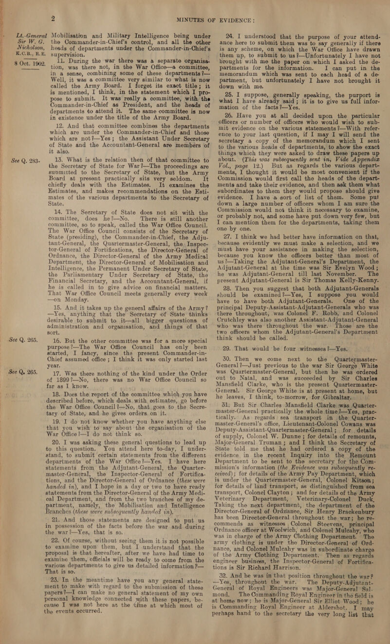     | IF ! | Lt.-General Sir W. G. Nicholson, K.C.B., R.E. 8 Oct. 1902. See Q. 283. See Q. 265. See Q. 265. Mobilisation and Military Intelligence being under the Commander-in-Chief’s control, and all the other heads of departments under the Commander-in-Chief’s supervision. : 11. During the war there was a separate organisa. tion, was there not, in the War Office—a committee, in a sense, combining some of these departments /— Well, it was a committee very similar to what is now called the Army Board. I forget its exact title; it is mentioned, I think, in the statement which I pro- pose to submit. It was really a committee, with the Commander-in-Chief as President, and the heads of departments to attend it. The same committee is now in existence under the title of the Army Board. 12. And that committee combines the departments which are under the Commander-in-Chief and those which are not?—Yes; the Assistant Under Secretary of State and the Accountant-General are members of it also. 13. What is the relation then of that committee to the Secretary of State for War?—The proceedings are suomitted to the Secretary of State, but the Army Board at present practically sits very seldom. It chiefly deals with the Estimates. It examines the Estimates, and makes recommendations on the Esti- mates of the various departments to the Secretary of State. 14. The Secretary of State does not sit with the committee, does he?—No. ‘There is still another committee, so to speak, called the War Office Council. The War Office Council consists of the Secretary of State (presiding), the Commander-in-Chief, the Adju- tant-General, the Quartermaster-General, the. Inspec- tor-General of Fortifications, the Director-General of Ordnance, the Director-General of the Army Medical Department, the Director-General of Mobilisation and Intelligence, the Permanent Under Secretary of State, the Parliamentary Under Secretary of State, the Financial Secretary, and the Accountant-General, if he is called in to give advice on financial matters. That War Office Council meets generally every week —on Monday. 15. And it takes up the general affairs of the Army? —Yes, anything that the Secretary of State thinks desirable to submit to it—all bigger questions of administration and orgamisation, and things of that sort. 16. But the other committee was for a more special purpose’—The War Office Council has only been started, I fancy, since the present Commander-in- Ohief assumed office ; I think it was only started last year. 17. Was there nothing of the kind under the Order of 1899?—No, there was no War Office Council so far as I know. wey 18. Does the report of the committee which. you have described before, which deals. with estimates, go before the War. Office: Council?’—No, that.goes to the Secre- tary of State, and he gives orders. on it. 19. I do not know whether you have anything else that you wish to ’say about the organisation of the War Office?—I do not think go. 20. I was asking these general questions to lead up to this question. You attend here to-day, I under- stand, to submit certain statements from the different departments of the War Office?—Yes. I have here statements from the Adjutant-General, the Quarter- master-General, the Inspector-General of Fortifica- tions, and the Director-General of Ordnance (these were handed in), and I hope in a day or two to have ready statements from the Director-General of the Army Medi- oal Department, and from the two branches of my de- artment, namely, the Mobilisation and Intelligence ae (these were subsequently handed in), 21. And those statements are designed to put us in possession of the facts before the war and. during the war?—Yes, that is so. 22. Of course, without seeing them it is not possible to examine upon them, but I understand that. the proposal is that hereafter, after we have had time to examine ‘them, officials will be ready to come from the various departments to give us detailed information ?— That is so. 23. In the meantime have you any general state- ment to make with regard to the submission of these papers ?—I can make no general statement of my own personal knowledge connected with these papers, be- cause I was not here at the time at which most of the events occurred. 24. I understood that the purpose of your attend- ance here to submit them was to say generally if there is any scheme, on which the War Office have drawn them up, to submit to us?—Unfortunately I have not brought with me the paper on which I asked the de- partments for the information. I can put in the memorandum which was sent to each head of a de- partment, but unfortunately I have not brought it down with me. 25. I suppose, generally speaking, the purport is what I have already said; it is to give us full infor- mation of the facts?—Yes. 26. Have you at all decided upon the particular officers or number of officers who would wish to sub- mit evidence on the various statements ?—With refer- ence to your last question, if I may I will send the secretary a copy of the memorandum which I sent to the various heads of departments, to show the exact things which they were doked to draw these papers up about. (This was subsequently sent in, Vide Appendix Vol., page 12.) But as regards the various depart- ments, I thought it would be most convenient if the Commission would first call the heads of the depart- ments and take their evidence, and then ask them what subordinates to them they would propose should give evidence. I have a sort of list of them. Some put down a large number of officers whom I am sure the Commission would not think it necessary to examine, or probably not, and some have put down very few, but I can mention them for the departments, taking them one by one. 27. I think we had better have information on that, because evidently we must make a selection, and we must have your assistance in making the selection, because you know the officers better than most of us?—Taking the Adjutant-General’s Department, the Adjutant-General at the time was Sir Evelyn Wood ; he was Adjutant-General till last November. The present Adjutant-General is Sir Thomas Kelly-Kenny. 28. Then you suggest that both Adjutant-Generals should be examined?—Yes, I suppose you would have to have both Adjutant-Generals. One of the principal Deputy 250s who was there throughout, was Colonel F. Robb, and Colonel Crutchley was also another Assistant-Adjutant-General who: was there throughout ‘the war. Those are the two officers whom the Adjutant-General’s Department think should be called. j 29.. That would be four witnesses ?—Yes. 30. Then we come next to the Quartermaster- General ?—Just previous to the war Sir George White was Quartermaster-General, but then he was ordered out to Natal, and was succeeded by Sir Charles Mansfield Clarke, who is the present Quartermaster- General. Sir George White is at present at home, but he leaves, I think, to-morrow, for Gibraltar. 31, But Sir Charles Mansfield Clarke was Quarter- master-General practically the whole time ?—Yes, prac- tically. As regards) sea itransport in the Quarter- master-General’s office, Lieutenant-Colonel Cowans was Deputy-Assistant-Quartermaster-General ; for details of supply, Colonel W. Dunne ; for details of remounts, Major-General Truman; and I think the Secretary of State told me that he had ordered a copy of the evidence in the recent, Inquiry into the Remount Department to be sent to the secretary for the Com- mission’s information (the Evidence was subsequently re- ceived); for details of the Army Pay Department, which is under the Quartermaster-General, Colonel Kitson ; for details of land transport, as distinguished from sea transport, Colonel Clayton; and for details of the Army Veterinary Department, Veterinary-Colonel Duck, Taking the next department, the department of the Director-General of Orduianee, Sir Henry Brackenbury has been Director-General throughout the war; he re- commends as witnesses Colonel Steevens, principal Ordnance officer at Woolwich, and Colonel Mulcahy, who was in charge of the Army Clothing Department. © The army clothing is under the Director-General of Ord- nance, and Colonel Mulcahy was in subordinate charge of the Army Clothing Department. Then as regards engineer business, the Inspector-General of Fortifica- tions is Sir Richard Harrison. 32. And he was in that position throughout the war? —Yes, throughout the war. The Deputy-Adjutant- General of Royal Engineers was Major-General Sal. mond. The Commanding Royal Engineer in the field is at home now; he is Major-General Sir Elliot Wood; he is Commanding Royal Engineer at Aldershot. I ma perhaps hand to the secretary the very long list that