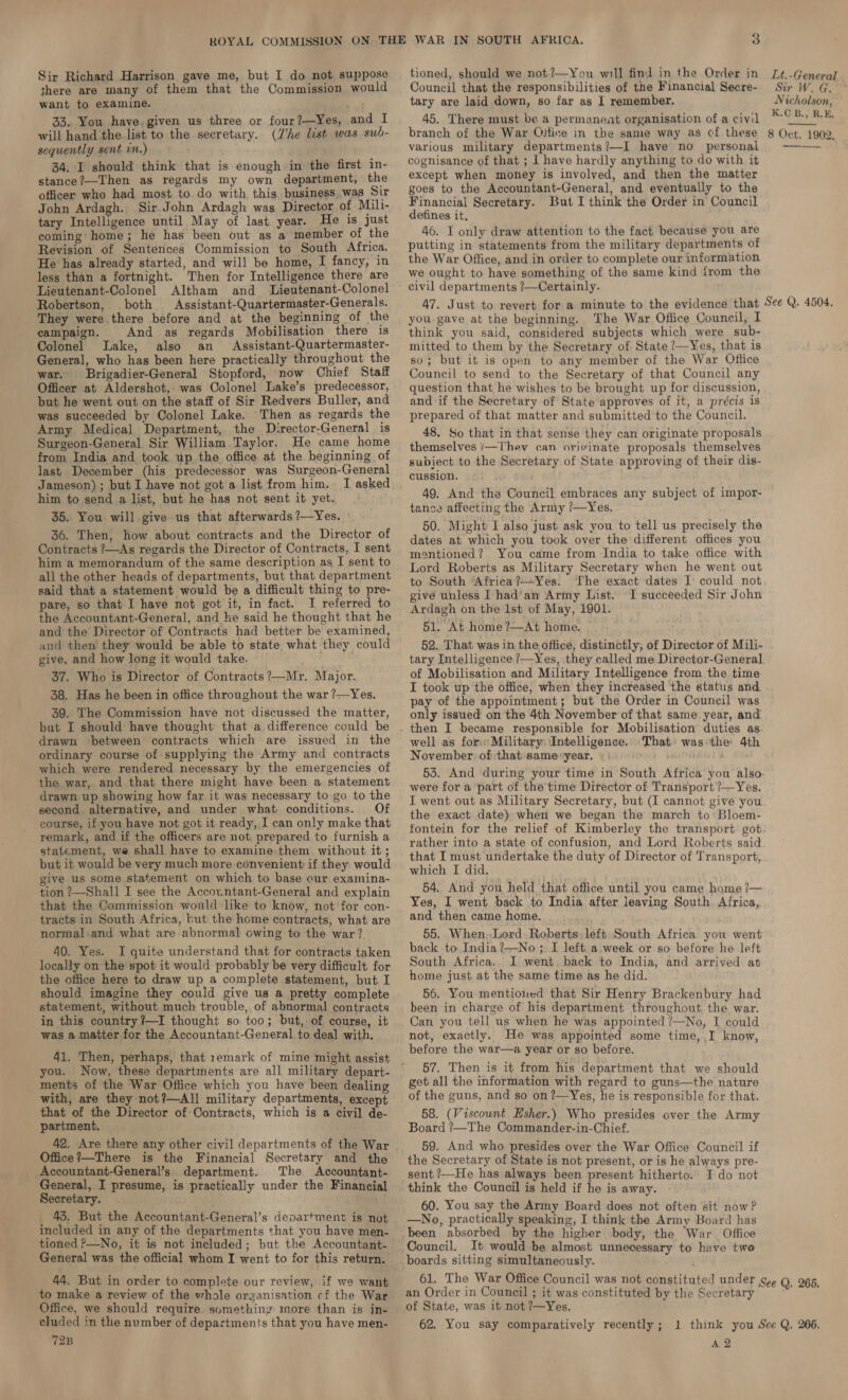 Sir Richard Harrison gave me, but I do not suppose there are many of them that the Commission would want to examine. 33. You have. given us three or four?—Yes, and I will hand the list to the secretary. (/'he list was sub- sequently sent in.) 34, I should think that is enough in the first in- stance?—Then as regards my own department, the officer who had most to do with this, business.was Sir John Ardagh. Sir John Ardagh was Director of Mili- tary Intelligence until May of last year. He is just coming: home; he has been out as a member of the Revision of Sentences Commission to South Africa. He has already started, and will be home, I fancy, in less than a fortnight. Then for Intelligence there are Lieutenant-Colonel Altham and _ Lieutenant-Colonel Robertson, both Assistant-Quartermaster-Generals. They were there before and at the beginning of the campaign. And as regards Mobilisation there is Colonel Lake, also an Assistant-Quartermaster- General, who has been here practically throughout the war. Brigadier-General Stopford, now Chief Staff Officer at Aldershot, was Colonel Lake’s predecessor, but he went out on the staff of Sir Redvers Buller, and was succeeded by Colonel Lake. Then as regards the Army Medical Department, the Director-General is Surgeon-General Sir William Taylor. He came home from India and took up the office at the beginning of last December (his predecessor was Surgeon-General Jameson) ; but I have not got a list from him. I asked him to send a list, but he has not sent it yet. 35. You will give us that afterwards ?—Yes. 36. Then, how about contracts and the Director of Contracts ?—As regards the Director of Contracts, I sent him a memorandum of the same description as I sent to all the other heads of departments, but that department said that a statement would be a difficult thing to pre- pare, so that I have not got it, in fact. I referred to the Accountant-General, and ke said he thought that he and the Director of Contracts had better be examined, and then they would be able to state what they could give, and how long it would take. 37. Who is Director of Contracts ?—Mr. Major. 38. Has he been in office throughout the war ?—Yes. 39. The Commission have not discussed the matter, but I should have thought that a difference could be drawn between contracts which are issued in the ordinary course of supplying the Army and contracts which were rendered necessary by the emergencies of the war, and that there might have been a statement drawn up showing how far it was necessary to go to the second alternative, and under what conditions. Of course, if you have not got it ready, I can only make that remark, and if the officers are not, prepared to furnish a statement, we shall have to examine: them without it ; but it would be very much more convenient if they would give us some statement on which to base our examina- tion ?—Shall I see the Accountant-General and explain that the Commission would like to know, not’for con- tracts in South Africa, but the home contracts, what are normal and what are abnormal owing to the war? 40. Yes. I quite understand that for contracts taken locally on the spot it would probably be very difficult for the office here to draw up a complete statement, but I should imagine they could give us a pretty complete statement, without much trouble, of abnormal contracts in this country?—I thought so too; but, of course, it was a matter for the Accountant-General.to deal with. 41. Then, perhaps, that 1emark of mine might assist you. Now, these departments are all military depart- ments of the War Office which you have been dealing with, are they not?—All military departments, except that of the Director of Contracts, which is a civil de- partment. 42. Are there any other civil departments of the War Office?—There is the Financial Secretary and the Accountant-General’s department. The Accountant- General, I presume, is practically under the Financial Secretary. 43, But the Accountant-General’s department is not included in any of the departments that you have men- tioned P—No, it is not included; but the Accountant- General was the official whom I went to for this return. 44. But in order to complete our review, if we want to make a review of the whole organisation cf the War Office, we should require something more than is in- eluded in the number of departments that you have men- 72B tioned, should we not?—You will find in the Order in Council that the responsibilities of the Financial Secre- tary are laid down, so far as I remember. 45. There must be a permanent organisation of a civil branch of the War Ojticve in the same way as cf these various military departments?—I have no personal cognisance of that ; 1 have hardly anything to do with it except when money is involved, and then the matter goes to the Accountant-General, and eventually to the Financial Secretary. But I think the Order in Council defines it, 46. I only draw attention to the fact because you are putting in statements from the military departments of the War Office, and in order to complete our information we ought to have something of the same kind from the civil departments ?—Certainly. Lt.-General Sir W. G. Nicholson, K.C B., R.E, 8 Oct. 1902. you gave at the beginning. The War Office Council, I think you said, considered subjects which were sub- mitted to them by the Secretary of State ?—Yes, that is so; but it is open to any member of the War Office Council to send to the Secretary of that Council any question that he wishes to be brought up for discussion, and if the Secretary of State approves of it, a précis is prepared of that matter and submitted to the Council. 48. So that in that sense they can originate proposals themselves (—Thev can orisinate proposals themselves subject to the Secretary of State approving of their dis- cussion. 49. And the Council embraces any subject of impor- tance affecting the Army ?—Yes. 50. Might I also just ask you to tell us precisely the dates at which you took over the different offices you mentioned? You came from India to take office with Lord Roberts as Military Secretary when he went out to South ‘Africa?—Yes. The exact dates I could not give unless I had’an Army List. -I succeeded Sir John Ardagh on the 1st of May, 1901. 51. At home ?—At home. 52. That was in the office, distinctly, of Director of Mili- tary Intelligence ?—Yes, they called me Director-General of Mobilisation and Military Intelligence from the time I took up the office, when they increased the status and pay of the appointment; but the Order in Council was only issued on the 4th November of that same year, and well as fom: Military: Intelligence. That: was:the 4th November of:that same year. were for a part of the time Director of Transport ?—Yes. I went out as Military Secretary, but (I cannot give you the exact date) when we began the march to’ Bloem- rather into a state of confusion, and Lord Roberts said that I must undertake the duty of Director of Transport, which I did. 54. And you held that office until you came home ?— Yes, I went back to India after leaving South. Africa, and then came home. 55. When,Lord Roberts, left South Africa you went back to India?—No ;. I left. a week or so before he left South Africa. I went. back to India, and arrived at home just at the same time as he did. 56. You mentioned that Sir Henry Brackenbury had been in charge of his department throughout the war. Can you tell us when he was appointed ?—No, I could not, exactly. He was appointed some time, I know, before the war—a year or so before. 57. Then is it from his department that we should get all the information with regard to guns—the nature of the guns, and so on ?—Yes, he is responsible for that. 58. (Viscount Esher.) Who presides over the Army Board ’—The Commander-in-Chief. 59. And who presides over the War Office Council if the Secretary of State is not present, or is he always pre- sent ’—He has always been present hitherto. I do not think the Council is held if he is away. 60. You say the Army Board does not often sit now? —No, practically speaking, I think the Army Board has been absorbed by the higher body, the War Office Council. It would be almost unnecessary to have two boards sitting simultaneously. an Order in Council ; it was constituted by the Secretary of State, was it not ?—Yes. 62. You say comparatively recently ; A 2