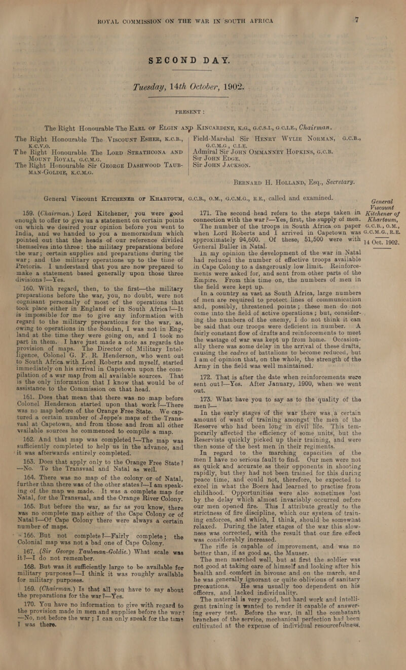 ‘The Right Honourable The Viscount ESHER, K.C.B., K.C.V.0. The Right Honourable The Lorp SrRaTHCONA AND Mount Royat, G.c.M.c. The Right Honourable Sir Gzorcs DasHwoop TAvus- MAN-GOLDIE, K.C.M.G. General Viscount Kircyenger or Kuarrtoum, 159. (Chairman.) Lord Kitchener, you were good enough to offer to give us a statement on certain points on which we desired your opinion before you went to India, and we handed to you a memorandum which pointed out that the heads of our reference divided themselves into three: the military preparations before the war; certain supplies and preparations during the war; and the military operations up to the time of Pretoria. I understand that you are now prepared to make a statement based generally upon those three divisions ?—Yes. -160. With regard, then, to the first—the military preparations before the war, you, no doubt, were not cognisant personally of most of the operations that took place either in England or in South Africa ?—It is impossible for me to give any information with regard to the military preparations for the war, as, owing to operations in the Soudan, I was not in Eng- land at the time they were going on, and I took no part in them. I have just made a note as regards the provision of maps. The Director of Military Intel- ligence, Colonel G. F. R. Henderson, who went out to South Africa with Lord Roberts and myself, started immediately on his arrival in Capetown upon the com- pilation of a war map from all available sources. That is the only information that I know that would be of assistance to the Commission on that head. 161. Does that mean that there was no-map before Colonel Henderson started upon that work ?—There was no map before of the Orange Free State. We cap- tured a certain number of Jeppe’s maps ofthe Trans- vaal at Capetown, and from those and from all other wailable sources he commenced to compile a map. 162. And that map was completed?—The map was sufficiently completed to help us in the advance, and ‘it was afterwards entirely completed. ~ 163. Does that apply only to the Orange Free State? —No. To the Transvaal and Natal as well. 164. There was no map of the colony or of Natal, further than there was of the other states ?—I am speak- ing of the map we made. It was a complete map for Natal, for the Transvaal, and the Orange River Colony. 165. But before the war, as far as you know, there was no complete map either of the Cape Colony or of Natal?—Of Cape Colony there were always a certain number of maps. ' = 166. But not complete?—Fairly complete; Colonial map was not a bad one of Cape Colony. 167. (Sir George Taubman-Goldie.) What scale was it?—I do not remember. 168. But was it sufficiently large to be available for military purposes?—I think it was roughly available for military purposes. 169. (Chairman.) Is that all you ‘have to say about the preparations for the war ?—Yes. 170. You have no information to give with regard to the provision made in men and supplies before the war? —No, not before the war; I can only speak for the tima I was there. the Field-Marshal Sir Henry Wy ttt NorMAN, 4G.C.B., G.C.M.G., O.1.E. Admiral Sir JoHN OMMANNEY HOPKINS, G.C.B. Sir Joun Ener. Sir JOHN JACKSON. BERNARD H. Hotianp, Esq., Secretary. G.C.B., 0.M., G.C.M.G., R.E., called and examined. 171. The second head refers to the steps taken in connection with the war ?—Yes, first, the supply of men. The number of the troops in South Africa on paper General Viscount Kitchener of Khartowm, G.C.B., 0.M., approximately 94,600. Of these, 51,500 were with General Buller in Natal. in my opinion the development of the war in Natal had reduced the number of effective troops available in Cape Colony to a dangerously low limit.. Reinforce- ments were asked for, and sent from other parts of the Empire. From this time on, the numbers of men in the field were kept up. In a country as vast as South Africa, large numbers of men are required to protect lines of communication and, possibly, threatened points; these men do ‘not 14 Oct. 1902. ing the numbers of the enemy, I do not think it can be said that our troops were deficient in number. © A fairly constant flow of drafts and reinforcements to meet the wastage of war was kept up from home. Occasion- ally there was some delay in the arrival of these drafts, causing the cadres of battalions to become reduced, but I am of opinion that, on the whole, the strength of the Army in the field was well maintained. pe th 172. That is after the date when reinforcements were sent out?—Yes. After January, 1900, when we went out. 173. What have you to say as to the quality of the men ?— In the early stages of the war there was.a certain amount of want of training amongst the men of the Reserve who had been long'in civil life. This tem- porarily affected the efficiency of some units, but the Reservists quickly picked up their training, and were then some of the best men in their regiments. In regard to the marching capacities of the men I have no serious fault to find. Our men were not as quick and accurate as their opponents in shooting rapidly, but they had not been trained for this during peace time, and could not, therefore, be expected to excel in what the Boers had learned to practise from childhood. Opportunities were also sometimes Jost by the delay which almost invariably occurred pefore our men opened fire. This I attribute greatly to the strictness of fire discipline, which our system of train- ing enforces, and which, I think, should be somewnat relaxed. During the later stages of the war this slow- ness was corrected, with the result that our fire effect was considerably increased. : The rifle is capable of improvement, and was no better than, if as good as, the Mauser. The men marched well, but at first the soldier was not good at taking care of himself and looking after his health and. comfort in bivouac and on the march, and he was generally ignorant or quite oblivious of sanitary precautions. | He was usually too dependent on his officers, and lacked individuality. The material is very good, but hard work and intelli- gent training is wanted to render it capable of answer- ing every test. Before the war, in all the combatant branches of the service, mechanical perfection had been cultivated at the expense of individual resourcefulness,