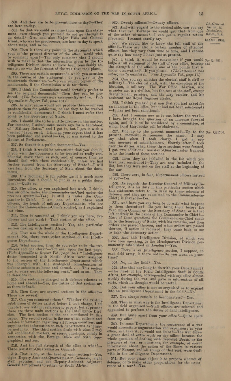 300. And they are to be present here to-day ?—They are here to-day. $01. So that we could examine them upon this state- ment, even though you yourself do not go through it in detail?—Yes, and also Major Hills and Colonel Grant, who was his predecessor, are here to-day to speak 520. Twenty officers ?—Twenty officers. DE toa ead 521. And with regard to the clerical side, can you say Sir W. G. what that is? Perhaps we could get that from one «holson, of the other witnessesP—I can get a regular return #-©-B., R.f. prepared. I cannot exactly say. 15 Oct. 1902.  about maps, and so on. 502. Then is there any point in the statement which you, asthe present director of the office, would wish to comment upon?—The only comment that I should wish to make is that the information given by the In- telligence Division seems to have been remarkably ac- curate ; so was the forecast of the war that took place. 303. There are certain memoranda which you mention in the course of this statement; do you give us the memoranda themselves &gt;We can submit copies of the memoranda, if the Commission wish for them. 504. I think the Commission would certainly prefer to see the original documents?—Then they can be pro- duced. (Zhe documents were subsequently sent in. Vide Appendix to Report Vol., page 161). 305. In what sense would you produce them—will you produce them for public use, or are they to be treated as confidential documents ?—I think IJ must refer that point to the Secretary of State. 506. I should like to be a little precise in the matter. For instance, I asked some weeks ago for a hand-book of “Military Notes,” and I got it, but I got it with a “secret”? label on it. I find in your report that it has been published and issued P—Yes, it was issued to the Houses of Parliament. 507. So that it is a public document ?—Yes. 308. I think it would be convenient that you should, if you wish the documents to be treated as really con- fidential, mark them as such, and, of course, then we should deal with them confidentially, unless we had further consent from the Secretary of State?—I will ascertain from the Secretary of State about the docu- ments, 509. If a document is for public use it is much more convenient that it should be put in as a public docu- ment P—Quite so. 310. The office, as you explained last week, I think, was an office under the Commander-in-Chief under the previous system?—Yes; it still is under the Com- mander-in-Chief. I am one of the three staff officers, the heads of military Departments, who are under the Commander-in-Chief’s control, as I explained last time. 311. Then it consisted of, I think you say here, two officers and one clerk ?—That section of the office. 512. The Intelligence section?—Yes, the particular section dealing with South Africa. 513. That was the whole of the Intelligence Depart- ment ?—No, there were other sections of the Intelli- gence Department, 314. What section, then, do you refer to in the two officers and one clerk?—You see, upon the first page, (Vide Appendix to Report Vol., page 154.) “ Intelligence duties connected with South Africa were assigned to the section of the Intelligence Department which was charged with the strategical consideration of defence schemes at home and abroad. .. . This section had to carry out the following work,” and so on. Then it describes it. 315. The section is charged with defence schemes at home and abroad ?—Yes, the duties of that section are as there defined. 316. Then there are several sections in the office ?— There are several. 517. Can you enumerate them P—Whether the existing subdivision of duties existed before I took charge, I am unable to say without reference to papers, but at present there are three main sections in the Intelligence Diyi- sion. The first section is the one mentioned in this paper. The second section is the one which collects and coilates information regarding all foreign countries, and supplies that information to such departments as it may be useful to. The third section deals with what I may call confidential matters, or secret questions, chiefly in connection with the, Foreign Office and with topo- graphical matters. ' 318. And the full strength of the office is what P— Three Assistant-Quartermaster Generals. 319. That is one at the head of each section ?—Yes, eight Deputy-Assistant-Quartermaster Generals, eight staff captains, and one Deputy-Assistant Adjutant General for ‘permits to return to South Africa. 522. We should like to know the full staff of the office ?—There are also a certain number of attached officers, but they vary from time to time, and I cannot quite say how many I have just at present. the strength of the office is one of the points that is under observation ?—If you please. (he statement was subsequently handed in. Vide Appendix Vol., page 41.) 624, Can you say whether the clerical staff is civil or military ?—The clerical staff, with the exception of the librarian, is military. The War Office librarian, who is under me, is a civilian, but the rest of the staff, except draughtsmen, printers, and the map curator, and his assistant, are Royal Engineer clerks. 625. I think you said just now that you had asked for an increase in the office, but it had not been sanctioned ? —It has not been sanctioned. 626. And it remains now as it was before the war ?— I have brought the question of an increase forward again, and it is to be considered by a committee, of which Lord Hardwicke will be chairman. present moment it remains the same. I may say that when I took charge I got a_ cer- tain increase of establishment. Shortly after I took over the duties, when these three sections were formed, I got two additional Assistant-Quartermaster Generals to be the heads of those sections. 628. Then they are included in the list which you have just mentioned ?—They are now included in the list, but they were not on the staff at the beginning of the war. 529. There were, in fact, 18 permanent officers instead of 20?—Yes. 550. As regards the Director-General of Military In- telligence, it is his duty in this particular section which this statement refers to, to draw up these schemes of defence, and they are submitted to the Commander-in- Chief ; is that so?—Yes, 331. And have you anything to do with what happens to them thereafter? Do you bring them before the War Office Council or the Secretary of State, or is that left entirely in the hands of the Commander-in-Chief ?— Most of these questions the Commander-in-Chief sends on to the Secretary of State, with his remarks, and then orders are passed thereon, and when orders are passed thereon, if action is required, they come back to me to take the necessary action. 552. And this Intelligence Division, of which you have been speaking, is the Headquarters Division per- manently established in London P—Yes, 535. There is an Intelligence section, I suppose, in each field army, is there not?—Do you mean in peace time ? 554. No, in the field P—Yes. 335. Has that anything to do with your Department ? —The head of the Field Intelligence Staff in South Africa, for example, corresponded with my office almost weekly during the war, and gave us information of all. sorts, which he thought would be useful. 536. But your office is not so organised as to expand. into an Intelligence Department in the field P—No. 537. You always remain at headquarters ?—Yes. $58. Then in what way is the Intelligence Department: in the field organised P—Staff officers are selected and appointed to perform the duties of field intelligence. 359. But quite apart from your office ?—Quite apart from my office. 340. In some Departments the occurrence of a war would necessitate augmentation and expansion ; in your office, as I take it, it would not do so?—The war threw a great deal of extra work on my office, because the whole question of dealing with deported Boers, or the prisoners of war, or questions, for example, of secret information about the action of the Boers in various parts of Europe, and all things of that sort, were dealt with in the Intelligence Department. 341. But your prime object is to prepare schemes of defence, or to make other preparations for the oczur renre of a war?—Yes,