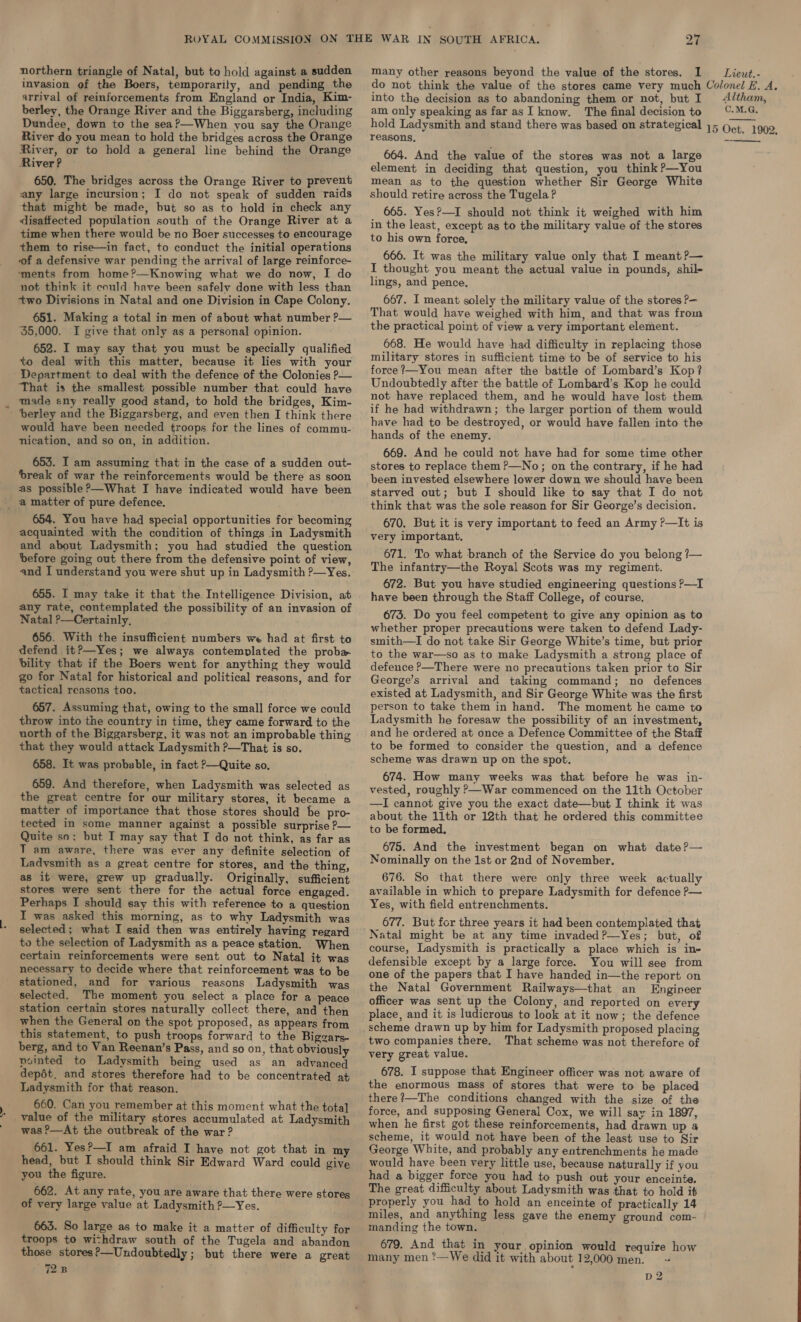 northern triangle of Natal, but to hold against a sudden invasion of the Boers, temporarily, and pending the arrival of reinforcements from England or India, Kim- berley, the Orange River and the Biggarsberg, including Dundee, down to the seaP—When you say the Orange River do you mean to hold the bridges across the Orange River, or to hold a general line behind the Orange River? any large incursion; I do not speak of sudden raids that might be made, but so as to hold in check any disaftected population south of the Orange River at a time when there would be no Boer successes to encourage them to rise—in fact, to conduct the initial operations of a defensive war pending the arrival of large reinforce- ‘ments from home?—Knowing what we do now, I do not think it could have been safely done with less than +wo Divisions in Natal and one Division in Cape Colony. 651. Making a total in men of about what number ?— ‘55,000. I give that only as a personal opinion. 652. I may say that you must be specially qualified to deal with this matter, because it lies with your Department to deal with the defence of the Colonies P— That is the smallest possible number that could have made eny really good stand, to hold the bridges, Kim- - ‘berley and the Biggarsberg, and even then I think there would have been needed troops for the lines of commu- nication, and so on, in addition. 653. I am assuming that in the case of a sudden out- ‘break of war the reinforcements would be there as soon as possible ?—What I have indicated would have been _ a matter of pure defence. 654. You have had special opportunities for becoming acquainted with the condition of things in Ladysmith and about Ladysmith; you had studied the question before going out there from the defensive point of view, and I understand you were shut up in Ladysmith ?—Yes. 655. I may take it that the Intelligence Division, at any rate, contemplated the possibility of an invasion of Natal ?—Certainly, 656. With the insufficient numbers we had at first to defend it?—Yes; we always contemplated the proba bility that if the Boers went for anything they would go for Natal for historical and political reasons, and for tactical reasons too. 657. Assuming that, owing to the small force we could throw into the country in time, they came forward to the north of the Biggarsberg, it was not an improbable thing that they would attack Ladysmith ?—That is so. 658. It was probable, in fact ?—Quite so. 659. And therefore, when Ladysmith was selected as the great centre for our military stores, it became a matter of importance that those stores should be pro- tected in some manner against a possible surprise ?— Quite so; but I may say that I do not think, as far as T am aware, there was ever any definite selection of Ladysmith as a great centre for stores, and the thing, as it were, grew up gradually. Originally, sufficient stores were sent there for the actual force engaged. Perhaps I should say this with reference to a question I was asked this morning, as to why Ladysmith was selected; what I said then was entirely having regard to the selection of Ladysmith as a peace station. When certain reinforcements were sent out to Natal it was necessary to decide where that reinforcement was to be stationed, and for various reasons Ladysmith was selected. The moment you select a place for a peace station certain stores naturally collect there, and then when the General on the spot proposed, as appears from this statement, to push troops forward to the Bigzars- berg, and to Van Reenan’s Pass, and so on, that obviously nointed to Ladysmith being used as an advanced depét. and stores therefore had to be concentrated at Ladysmith for that reason. 660. Can you remember at this moment what the tota] * value of the military stores accumulated at Ladysmith was P—At the outbreak of the war ? 661. Yes?—I am afraid I have not got that in my head, but I should think Sir Edward Ward could give you the figure. 662. At any rate, you are aware that there were stores of very large value at Ladysmith ?—Yes. 663. So large as to make it a matter of difficulty for troops to wi-hdraw south of the Tugela and abandon those stores?—Undoubtedly; but there were a great 728 many other reasons beyond the value of the stores. I into the decision as to abandoning them or not, but I am only speaking as far asI know. The final decision to hold Ladysmith and stand there was based on strategical } 5 reasons, 664. And the value of the stores was not a large element in deciding that question, you think ?—You should retire across the Tugela? 665. Yes?—I should not think it weighed with him to his own force, 666. It was the military value only that I meant ?— I thought you meant the actual value in pounds, shil- lings, and pence, 667. I meant solely the military value of the stores ?— That would have weighed with him, and that was from the practical point of view a very important element. 668. He would have had difficulty in replacing those military stores in sufficient time to be of service to his force ?—You mean after the battle of Lombard’s Kop? Undoubtedly after the battle of Lombard’s Kop he could not have replaced them, and he would have lost them if he had withdrawn; the larger portion of them would have had to be destroyed, or would have fallen into the hands of the enemy. 669. And he could not have had for some time other stores to replace them ?—No; on the contrary, if he had been invested elsewhere lower down we should have been starved out; but I should like to say that I do not think that was the sole reason for Sir George’s decision. 670. But it is very important to feed an Army ?—It is very important. 671. To what branch of the Service do you belong ?— The infantry—the Royal Scots was my regiment. 672. But you have studied engineering questions P—I have been through the Staff College, of course. 673. Do you feel competent to give any opinion as to whether proper precautions were taken to defend Lady- smith—I do not take Sir George White’s time, but prior to the war—so as to make Ladysmith a strong place of defence ?—There were no precautions taken prior to Sir George’s arrival and taking command; no defences existed at Ladysmith, and Sir George White was the first person to take them in hand. The moment he came to Ladysmith he foresaw the possibility of an investment, and he ordered at once a Defence Committee of the Staff to be formed to consider the question, and a defence scheme was drawn up on the spot. 674. How many weeks was that before he was in- vested, roughly &gt;—War commenced on the 11th October —I cannot give you the exact date—but I think it was about the 11th or 12th that he ordered this committee to be formed. 675. And the investment began on what date ?— Nominally on the 1st or 2nd of November. 676. So that there were only three week actually available in which to prepare Ladysmith for defence P— Yes, with field entrenchments. 677. But for three years it had been contemplated that course, Ladysmith is practically a place which is ine defensible except by a large force. You will see from one of the papers that I have handed in—the report on the Natal Government Railways—that an Engineer officer was sent up the Colony, and reported on every place, and it is ludicrous to look at it now; the defence two companies there. That scheme was not therefore of very great value. 678. I suppose that Engineer officer was not aware of the enormous mass of stores that were to be placed there?—The conditions changed with the size of the force, and supposing General Cox, we will say in 1897, scheme, it would not have been of the least use to Sir George White, and probably any entrenchments he made would have been very little use, because naturally if you had a bigger force you had to push out your enceinte. The great difficulty about Ladysmith was that to hold it properly you had to hold an enceinte of practically 14 miles, and anything less gave the enemy ground com- manding the town. 679. And that in your opinion would require how many men ?—We did it with about 12,000 men. D2 