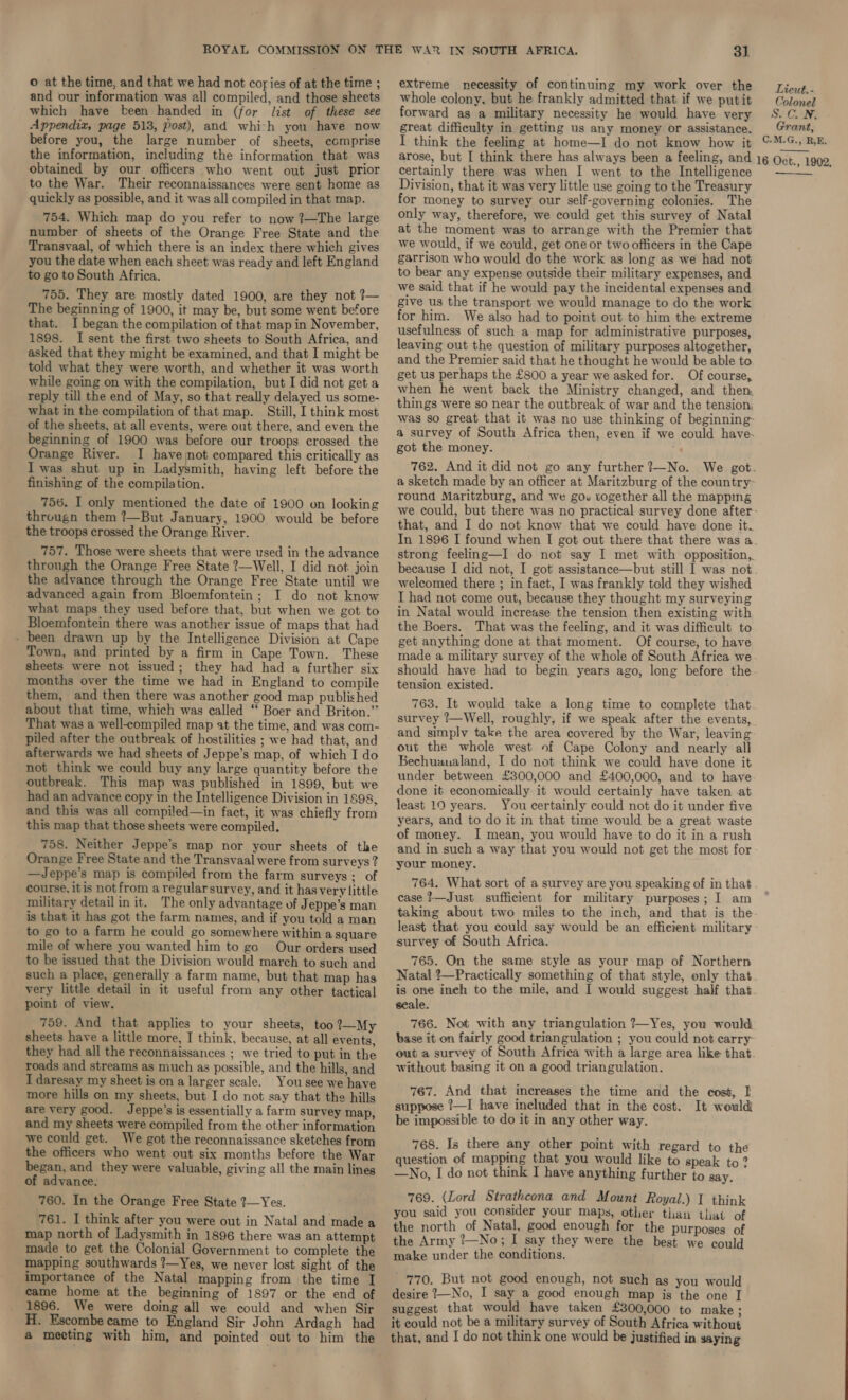 and our information was all compiled, and those sheets which have been handed in (for list of these see Appendix, page 513, Post), and whi-h you have now before you, the large number of sheets, comprise the information, including the information that was obtained by our officers who went out just prior to the War. Their reconnaissances were sent home as quickly as possible, and it was all compiled in that map. 754. Which map do you refer to now ?—The large number of sheets of the Orange Free State and the Transvaal, of which there is an index there which gives you the date when each sheet was ready and left England to go to South Africa. 755. They are mostly dated 1900, are they not ?— The beginning of 1900, it may be, but some went before that. I began the compilation of that map in November, 1898. I sent the first two sheets to South Africa, and asked that they might be examined, and that I might be told what they were worth, and whether it was worth while going on with the compilation, but I did not get a reply till the end of May, so that really delayed us some- what in the compilation of that map. Still, I think most of the sheets, at all events, were out there, and even the beginning of 1900 was before our troops crossed the Orange River. I have mot compared this critically as I was shut up in Ladysmith, having left before the finishing of the compilation. 756. I only mentioned the date of 1900 on looking througn them ?—But January, 1900 would be before the troops crossed the Orange River. 757. Those were sheets that were used in the advance through the Orange Free State ?—Well, I did not join the advance through the Orange Free State until we advanced again from Bloemfontein; I do not know what maps they used before that, but when we got to Bloemfontein there was another issue of maps that had - been drawn up by the Intelligence Division at Cape Town, and printed by a firm in Cape Town. These sheets were not issued; they had had a further six months over the time we had in England to compile them, and then there was another good map published about that time, which was called “ Boer and Briton.” That was a well-compiled map at the time, and was com- piled after the outbreak of hostilities ; we had that, and afterwards we had sheets of Jeppe’s map, of which I do not think we could buy any large quantity before the outbreak. This map was published in 1899, but we had an advance copy in the Intelligence Division in 1898, and this was all compiled—in fact, it was chiefly from this map that those sheets were compiled. 758. Neither Jeppe’s map nor your sheets of the Orange Free State and the Transvaal were from surveys ? —Jeppe’s map is compiled from the farm surveys; of course, itis not from a regular survey, and it hasvery little military detail in it. The only advantage of Jeppe’s man is that it has got the farm names, and if you told a man to go to a farm he could go somewhere within a square mile of where you wanted him to go Our orders used to be issued that the Division would march to such and such a place, generally a farm name, but that map has very little detail in it useful from any other tactical point of view. 759. And that applies to your sheets, too ?—My sheets have a little more, I think, because, at all events, they had all the reconnaissances ; we tried to put in the roads and streams as much as possible, and the hills, and I daresay my sheet is ona larger scale. You see we have more hills on my sheets, but I do not say that the hills are very good. Jeppe’s is essentially a farm survey map, and my sheets were compiled from the other information we could get. We got the reconnaissance sketches from the officers who went out six months before the War began, and they were valuable, giving all the main lines of advance. 760. In the Orange Free State 7—Yes. 761. I think after you were out in Natal and made a map north of Ladysmith in 1896 there was an attempt made to get the Colonial Government to complete the mapping southwards ?—Yes, we never lost sight of the importance of the Natal mapping from the time I came home at the beginning of 1897 or the end of 1896. We were doing all we could and when Sir H. Escombe came to England Sir John Ardagh had 3]. whole colony, but he frankly admitted that if we putit forward as a military necessity he would have very great difficulty in getting us any money or assistance. I think the feeling at home—I do not know how it arose, but I think there has always been a feeling, and certainly there was when I went to the Intelligence Division, that it was very little use going to the Treasury for money to survey our self-governing colonies. The only way, therefore, we could get this survey of Natal at the moment was to arrange with the Premier that we would, if we could, get one or two officers in the Cape garrison who would do the work as long as we had not to bear any expense outside their military expenses, and we said that if he would pay the incidental expenses and give us the transport we would manage to do the work for him. We also had to point out to him the extreme usefulness of such a map for administrative purposes, leaving out the question of military purposes altogether, and the Premier said that he thought he would be able to get us perhaps the £800 a year we asked for. Of course, when he went back the Ministry changed, and then things were so near the outbreak of war and the tension: was so great that it was no use thinking of beginning- a survey of South Africa then, even if we could have- got the money. 762. And it did not go any further?—No. We got. a sketch made by an officer at Maritzburg of the country- round Maritzburg, and we gow together all the mapping Lieut. - Colonel S. CN, Grant, C.M.G., RE. 16 Oct., 1902, that, and I do not know that we could have done it. In 1896 I found when I got out there that there was a strong feeling—I do not say I met with opposition, because I did not, I got assistance—but still I was not welcomed there ; in fact, I was frankly told they wished I had not come out, because they thought my surveying in Natal would increase the tension then existing with the Boers. That was the feeling, and it was difficult to get anything done at that moment. Of course, to have made a military survey of the whole of South Africa we should have had to begin years ago, long before the tension existed. 763. It would take a long time to complete that survey ?—Well, roughly, if we speak after the events, and simplv take the area covered by the War, leaving out the whole west of Cape Colony and nearly all Bechuanaland, I do not think we could have done it under between £300,000 and £400,000, and to have done it economically it would certainly have taken at least 10 years. You certainly could not do it under five years, and to do it in that time would be a great waste of money. I mean, you would have to do it in a rush and in such a way that you would not get the most for your money. 764. What sort of a survey are you speaking of in that case t—Just sufficient for military purposes; I am taking about two miles to the inch, and that is the survey of South Africa. 765. On the same style as your map of Northern Natal ’—Practically something of that style, only that is one inch to the mile, and I would suggest half that seale. 766. Not with any triangulation ?—Yes, you would base it on fairly good triangulation ; you could not carry out a survey of South Africa with a large area like that without basing it on a good triangulation. 767. And that increases the time and the cost, I suppose ?—I have included that in the cost. It would be impossible to do it in any other way. 768. Is there any other point with regard to the question of mapping that you would like to speak to ? —No, I do not think I have anything further to say. 769. (Lord Strathcona and Mount Royal.) I think you said you consider your maps, other than that of the north of Natal, good enough for the purposes of the Army ?—No; I say they were the best we could make under the conditions.  770. But not good enough, not such as you would desire 7—No, I say a good enough map is the one I suggest that would have taken £300,000 to make ; it could not be a military survey of South Africa without