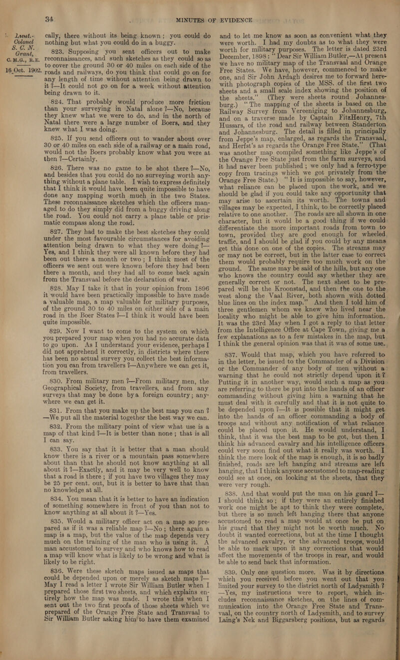 Colonel S.C. WN. Grant, C.M.G., R.E. 16_Oct. 1902.  34 nothing but what you could do in a buggy. 823. Supposing you sent officers out to make reconnaissances, and such sketches as they could so as to cover the ground 30 or 40 miles on each side of the roads and railways, do you think that could go on for any length of time without attention being drawn to it ?—It could not go on for a week without attention being drawn to it. 824. That probably would produce more friction than your surveying in Natal alone ?—No, because they knew what we were to do, and in the north of Natal there were a large number of Boers, and they knew what I was doing. 825. If you send officers out to wander about over 30 or 40 miles on each side of a railway or a main road, would not the Boers probably know what you were at then ?—Certainly. 826. There was no game to be shot there ?—No, and besides that you could do no surveying worth any- thing without a plane table. I wish to express definitely that I think it would have been quite impossible to have done any mapping worth much in the two States. These reconnaissance sketches which the officers man- aged to do they simply did from a buggy driving along the road. You could not carry a plane table or pris- matic compass along the road. 827. They had to make the best sketches they could under the most favourable circumstances for avoiding attention being drawn to what they were doing ?— Yes, and I think they were all known before they had been out there a month or two; I think most of the officers we sent out were known before they had been there a month, and they had all to come back again from the Transvaal before the declaration of war. 828. May I take it that in your opinion from 1896 it would have been practically impossible to have made a valuable map, a map valuable for military purposes, of the ground 30 to 40 miles on either side of a main road in the Boer States ?—I think it would have been quite impossible. 829. Now I want to come to the system on which you prepared your map when you had no accurate data to go upon. As I understand your evidence, perhaps I did not apprehend it correctly, in districts where there has been no actual survey you collect the best informa- tion you can from travellers }~Anywhere we can get it, from travellers. 830. From military men ?—From military men, the Geographical Society, from travellers, and from any surveys that may be done bya foreign country; any- where we can get it. 831. From that you make up the best map you can ? —We put all the material together the best way we can. 832. From the military point of view what use is a map of that kind ?—It is better than none; that is all I can say. 833. You say that it is better that a man should know there is a river or a mountain pass somewhere about than that he should not know anything at all about it 7—Exactly, and it may be very well to know that a road is there ; if you have two villages they may be 25 per cent. out, but it is better to have that than no knowledge at all. 834. You mean that it is better to have an indication of something somewhere in front of you than not to know anything at all about it ?~Yes. 835. Would a military officer act on a map so pre- pared as if it was a reliable map ?—No; there again a much on the training of the man who is using it. A man accustomed to survey and who knows how to read a map will know what is likely to be wrong and what is likely to be right. 836. Were these sketch maps issued as maps that could be depended upon or merely as sketch maps ?7— May I read a letter 1 wrote Sir William Butler when I preparea those first two sheets, and which explains en- tirely how the map was made. I wrote this when I sent out the two first proofs of those sheets which we prepared of the Orange Free State and Transvaal to Sir William Butler asking him to have them examined were worth. I had my doubts as to what they were worth for military purposes. The letter is dated 23rd December, 1898: ‘‘ Dear Sir William Butler,—At present we have no military map of the Transvaal and Orange Free States. We have, however, commenced to make one, and Sir John Ardagh desires me to forward here- with photograph copies of the MSS. of the first two sheets and a small scale index showing the position of the sheets.” (They were sheets round Johannes- burg.) ‘The mapping of the sheets is based on the Railway Survey from Vereeniging to Johannesburg, and on a traverse made by Captain FitzHenry, 7th Hussars, of the road and railway between Standerton and Johannesburg. The detail is filled in principally from Jeppe’s map, enlarged, as regards the Transvaal, and Herfst’s as regards the Orange Free State.” (That was another map compiled something like Jeppe’s of the Orange Free State just from the farm surveys, and it had never been published ; we only had a ferro-type copy from tracings which we got privately from the Orange Free State.) ‘“‘ It is impossible to say, however, what reliance can be placed upon the work, and we should be glad if you could take any opportunity that may arise to ascertain its worth. The towns and villages may be expected, I think, to be correctly placed relative to one another. The roads are all shown in one: character, but it would be a good thing if we could: differentiate the more important roads from town to town, provided they are good enough for wheeled, traffic, and I should be glad if you could by any means get this done on one of the copies. The streams may or may not be correct, but in the latter case to correct them would probably require too much work on the ground. The same may be said of the hills, but any one who knows the country could say whether they are generally correct or not. The next sheet to be pre- pared will be the Kroonstad, and then the one to the west along the Vaal River, both shown with dotted blue lines on the index map.’’ And then I told him of three gentlemen whom we knew who lived near the locality who might be able to give him information. It was the 23rd May when I got a reply to that letter from the Intelligence Office at Cape Town, giving me a few explanations as to a few mistakes in the map, but. I think the general opinion was that it was of some use.. 837. Would that map, which you have referred to in the letter, be issued to the Commander of a Division : or the Commander of any body of men without a’ warning that he could not strictly depend upon it ? Putting it in another way, would such a map as you - are referring to there be put into the hands of an officer commanding without giving him a warning that he must deal with it carefully and that it is not quite to be depended upon ?—It is possible that it might get into the hands of an officer commanding a body of troops and without any notification of what reliance could be placed upon it. He would understand, I think, that it was the best map to be got, but then I think his advanced cavalry and his intelligence officers think the mere look of the map is enough, it is so badly finished, roads are left hanging and streams are left hanging, that I think anyone accustomed to map-reading could see at once, on looking at the sheets, that they were very rough. 838. And that would put the man on his guard 7— I should think so; if they were an entirely finished work one might be apt to think they were complete, but there is so much left hanging there that anyone accustomed to read a map would at once be put on his guard that they might not be worth much. No the advanced cavalry, or the advanced troops, would be able to mark upon it any corrections that would affect the movements of the troops in rear, and would be able to send back that information. 839. Only one question more. Was it by directions which you received before you went out that you. limited your survey to the district north of Ladysmith ? —Yes, my instructions were to report, which in- cludes reconnaissance sketches, on the lines of com- munication into the Orange Free State and Trans- vaal, on the country north of Ladysmith, and to survey Laing’s Nek and Biggarsberg positions, but as regards.  — oo ae
