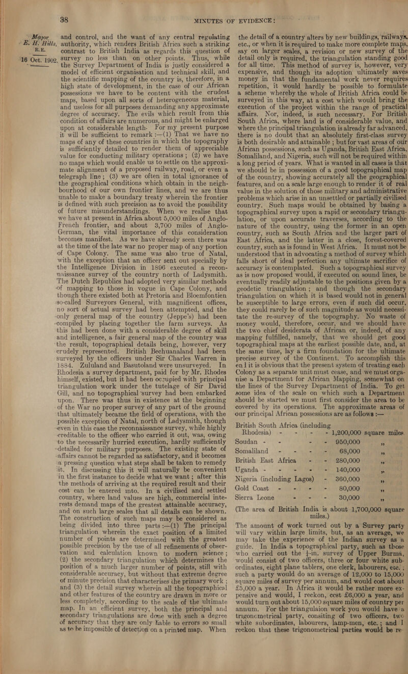 RE. ——— contrast to British India as regards this question of Thus, while the Survey Department of India is justly considered a model of efficient organisation and technical skill, and the scientific mapping of the country is, therefore, in a high state of development, in the case of our African possessions we have to be content with the crudest maps, based upon all sorts of heterogeneous material, and useless for all purposes demanding any approximate degree of accuracy. The evils which result from this condition of affairs are numerous, and might be enlarged upon at considerable length. For my present purpose it will be sufficient to remark :—(1) That we have no maps of any of these countries in which the topography is sufficiently detailed to render them of appreciable value for conducting military operations ; (2) we have no maps which would enable us to settle on the approxi- mate alignment of a proposed railway, road, or even a telegraph line; (3) we are often in total ignorance of the geographical conditions which obtain in the neigh- bourhood of our own frontier lines, and we are thus unable to make a boundary treaty wherein the frontier is defined with such precision as to avoid the possibility of future misunderstandings. When we realise that we have at present in Africa about 5,000 miles of Anglo- French frontier, and about 38,700 miles of Anglo- German, the vital importance of this consideration becomes manifest. As we have already seen there was at the time of the late war no proper map of any portion of Cape Colony. The same was also true of Natal, with the exception that an officer sent out specially by the Intelligence Division in 1896 executed a recon- nmaissance survey of the country north of Ladysmith. The Dutch Republics had adopted very similar methods of mapping to those in vogue in Cape Colony, and though there existed both at Pretoria and Bloemfontien -go-called Surveyors General, with magnificent offices, no sort of actual survey had been attempted, and the -only general map of the country (Jeppe’s) had been -compiled by placing together the farm surveys. As this had been done with a considerable degree of skill and intelligence, a fair general map of the country was ‘the result, topographical details being, however, very crudely represented. British Bechuanaland had been surveyed by the officers under Sir Charles Warren in 1884. Zululand and Basutoland were unsurveyed. In Rhodesia a survey department, paid for by Mr. Rhodes himself, existed, but it had been oczupied with principal triangulation work under the tutelage of Sir David Gill, and no topographical ‘survey had been embarked upon. There was thus in existence at the beginning of the War no proper survey of any part of the ground that ultimately became the field of operations, with the possible exception of Natal, north of Ladysmith, though even in this case the reconnaissance survey, while highly creditable to the officer who carried it out, was, owing to the necessarily hurried execution, hardly sufficiently detailed for military purposes. The existing state of affairs cannot be regarded as satisfactory, and it becomes “a pressing question what steps shall be taken to remedy it. In discussing this it will naturally be convenient in the first instance to decide what we want ; after this the methods of arriving at the required result and their cost can be entered into. In a civilised and settled country, where land values are high, commercial inte- rests demand maps of the greatest attainable accuracy, and on such large scales that all details can be shown. The construction of such maps may be considered as being divided into three parts:—(1) The principal triangulation wherein the exact position of a limited number of points are determined with the greatest possible precision by the use of all refinements of obser- vation and calculation known to modern science ; (2) the secondary triangulation which determines the position of a much larger number of points, still with considerable accuracy, but without that extreme degree of minute precision that characterises che primary work ; and (3) the detail survey wherein all the topographical and other features of the country are drawn in more or less completely, according to the scale of the ultimate map. In an efficient survey, both the principal and secondary triangulations are done with such a degree ag to be impossible of detection on a printed map. When etc., or when it is required to make more complete maps, say on larger scales, a revision or new survey of the detail only is required, the triangulation standing good for all time. This method of survey is, however, very expensive, and though its adoption ultimately saves money in that the fundamental work never requires repetition, it would hardly be’ possible to formulate a scheme whereby the whole of British Africa could be surveyed in this way, at a cost which would bring the execution of the project within the range of practical affairs. Nor, indeed, is such necessary. For British South Africa, where land is of considerable value, and where the principal triangulation is already far advanced, there is no doubt that an absolutely first-class survey is both desirable and attainable ; but for vast areas of our African possessions, such as Uganda, British East Africa, Somaliland, and Nigeria, such will not be required within a long period of years. What is wanted in all cases is that we should be in possession of a good topographical map of the country, showing accurately all the geographical features, and on a scale large enough to render it of real value in the solution of those military and administrative problems which arise in an unsettled or partially civilised country. Such maps would be obtained by basing a topographical survey upon a rapid or secondary triangu- lation, or upon accurate traverses, according to the nature of the country, using the former in an open country, such as South Africa and the larger part of East Africa, and the latter in a close, forest-covered country, such as is found in West Africa. It must not be understood that in advocating a method of survey which falls short of ideal perfection any ultimate sacrifice of accuracy is contemplated. Such a topographical survey as is now proposed would, if executed on sound lines, be eventually readily adjustable to the positions given by a geodetic triangulation; and though the secondary triangulation on which it is based would not in general be susceptible to large errors, even if such did occur, they could rarely be of such magnitude as would necessi- tate the re-survey of the topography. No waste of money would, therefore, occur, and we should have the two chief desiderata of African or, indeed, of any mapping fulfilled, namely, that we should get good topographical maps at the earliest possible date, and, at the same time, lay a firm foundation for the ultimate precise survey of the Continent. To accomplish this en 1 it is obvious that the present system of treating each Colony as a separate unit must cease, and we must orga- nise a Department for African Mapping, somewhat on the lines of the Survey Department of India. To get some idea of the scale on which such a Department should be started we must first consider the area to be covered by its operations. The approximate areas of our principal African possessions are as follows :— British South Africa (including Rhodesia) — - - - = 1,200,000 square miles. Soudan -~ - - = 950,000 Ps . Somaliland - - - - 68,000 ig ai British East Africa - - 280,000 3 Uganda - - - - - 140,000 i Nigeria (including Lagos) - 360,000 Pm Gold Coast - - - = 80,000 4 Sierra Leone - - = 30,000 is (The area of British India is about 1,700,000 square miles.) The amount of work turned out by a Survey party will vary within large limits, but, as an average, we may take the experience of the Indian survey as a guide. In India a topographical party, such as those who carried out the }-in. survey of Upper Burma, would consist of two officers, three or four white sub- ordinates, eight plane tablers, one clerk, labourers, ete. ; such a party would do an average of 12,000 to 15,000 square miles of survey per annum, and would cost about £5,000 a year. In Africa it would be rather more ex- pensive and would, I reckon, ecst £6,000 a year, and would turn out about 15,000 square miles of country per annum. For the triangulaion work you would have a trigoncmetrical party, consiting of two officers, two white subordinates, labourers, lamp-men, ete.; and I reckon that these trigonometrical parties would be re-