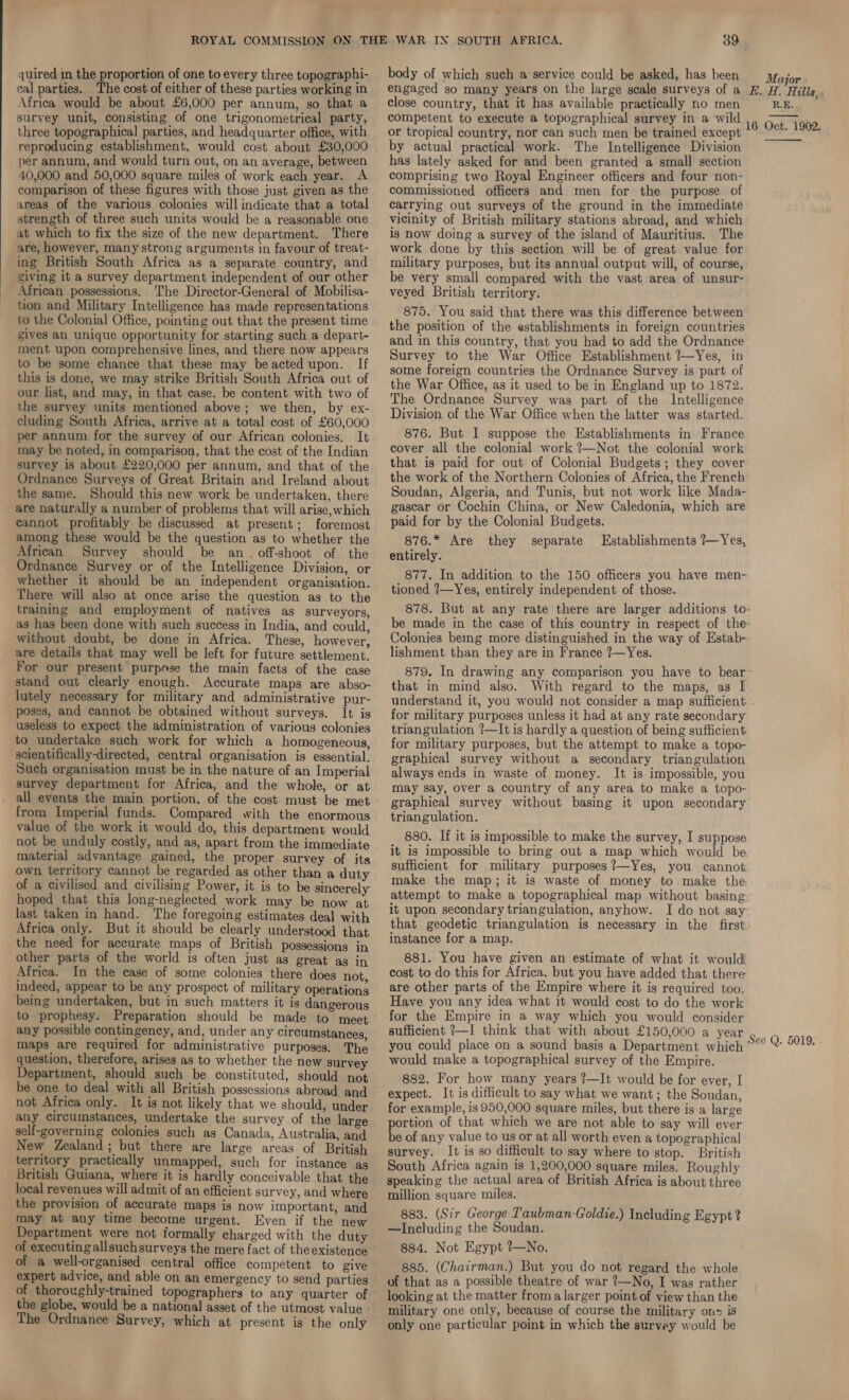  quired in the proportion of one to every three topographi- cal parties. The cost of either of these parties working in Africa would be about £6,000 per annum, so that a survey unit, consisting of one trigonometrical party, reproducing establishment, would cost about £30,000 per annum, and would turn out, on an average, between 40,000 and 50,000 square miles of work each year. A comparison of these figures with those just given as the areas of the various colonies will indicate that a total strength of three such units would be a reasonable one at which to fix the size of the new department. There are, however, many strong arguments in favour of treat- ing British South Africa as a separate country, and giving it a survey department independent of our other African possessions. The Director-General of Mobilisa- tion and Military Intelligence has made representations to the Colonial Office, pointing out that the present time gives an unique opportunity for starting such a depart- ment upon comprehensive lines, and there now appears to be some chance that these may beacted upon. If this is done, we may strike British South Africa out of our list, and may, in that case, be content with two of the survey units mentioned above; we then, by ex- cluding South Africa, arrive at a total cost of £60,000 per annum for the survey of our African colonies. It may be noted, in comparison, that the cost of the Indian survey is about £220,000 per annum, and that of the Ordnance Surveys of Great Britain and Ireland about the same. Should this new work be undertaken, there are naturally a number of problems that will arise,which cannot profitably be discussed at present; foremost among these would be the question as to whether the African Survey should be an. off-shoot of the Ordnance Survey or of the Intelligence Division, or whether it should be an independent organisation. There will also at once arise the question as to the training and employment of natives as surveyors, as has been done with such success in India, and could, without doubt, be done in Africa. These, however, are details that may well be left for future settlement. For our present purpose the main facts of the case stand out clearly enough. Accurate maps are abso- lutely necessary for military and administrative pur- poses, and cannot be obtained without surveys. It is useless to expect the administration of various colonies to undertake such work for which a homogeneous, scientifically-directed, central organisation is essential. Such organisation must be in the nature of an Imperial survey department for Africa, and the whole, or at all events the main portion. of the cost must be met from Imperial funds. Compared with the enormous value of the work it would do, this department would not be unduly costly, and as, apart from the immediate material advantage gained, the proper survey of its own territory cannot be regarded as other than a duty of a civilised and civilising Power, it is to be sincerely hoped that this long-neglected work may be now at last taken in hand. The foregoing estimates deal with Africa only. But it should be clearly understood that the need for accurate maps of British possessions in other parts of the world is often just as great ag in Africa. In the case of some colonies there does not indeed, appear to be any prospect of military operations being undertaken, but in such matters it is dangerous to prophesy. Preparation should be made to meet any possible contingency, and, under any circumstances, maps are required for administrative purposes. The question, therefore, arises as to whether the new survey Department, should such be constituted, should not be one to deal with all British possessions abroad and not Africa only. It is not likely that we should, under any circumstances, undertake the survey of the large self-governing colonies such as Canada, Australia, and New Zealand; but there are large areas of British territory practically unmapped, such for instance ag British Guiana, where it is hardly conceivable that the local revenues will admit of an efficient survey, and where the provision of accurate maps is now important, and may at any time become urgent. Even if the new Department were not formally charged with the duty of executing allsuchsurveys the mere fact of theexistence of a well-organised central office competent to give of thoroughly-trained topographers to any quarter of the globe, would be a national asset of the utmost value - The Ordnance Survey, which at present is the only body of which such a:service could be asked, has been close country, that it has available practically no men competent to execute a topographical survey in a wild by actual practical work. The Intelligence Division has lately asked for and been granted a small section comprising two Royal Engineer officers and four non- commissioned officers and men for the purpose of carrying out surveys of the ground in the immediate vicinity of British military stations abroad, and which is now doing a survey of the island of Mauritius. The work done by this section will be of great value for military purposes, but its annual output will, of course, be very small compared with the vast area of unsur- veyed British territory. 875. You said that there was this difference between the position of the establishments in foreign countries and in this country, that you had to add the Ordnance some foreign countries the Ordnance Survey is part of the War Office, as it used to be in England up to 1872. The Ordnance Survey was part of the Intelligence Division of the War Office when the latter was started. 876. But I suppose the Establishments in France cover all the colonial work ?—Not the colonial work that is paid for out of Colonial Budgets; they cover the work of the Northern Colonies of Africa, the French Soudan, Algeria, and Tunis, but not work like Mada- gascar or Cochin China, or New Caledonia, which are paid for by the Colonial Budgets. 876.* Are they separate Establishments ?—Yes, entirely. 877. In addition to the 150 officers you have men- tioned ?—Yes, entirely independent of those. 878. But at any rate there are larger additions to- be made in the case of this country in respect of the Colonies being more distinguished in the way of Estab- lishment than they are in France ?—Yes. 879. In drawing any comparison you have to bear- that in mind also. With regard to the maps, as I understand it, you would not consider a map sufficient for military purposes unless it had at any rate secondary triangulation ?—It is hardly a question of being sufficient for military purposes, but the attempt to make a topo- graphical survey without a secondary triangulation always ends in waste of money. It is impossible, you may say, over a country of any area to make a topo- graphical survey without basing it upon secondary triangulation. 880. If it is impossible to make the survey, I suppose it is impossible to bring out a map which would be sufficient for military purposes ?—Yes, you cannot, make the map; it is waste of money to make the attempt to make a topographical map without basing it upon secondary triangulation, anyhow. I do not say~ that geodetic triangulation is necessary in the first. instance for a map. 881. You have given an estimate of what it would cost to do this for Africa. but you have added that there are other parts of the Empire where it is required too. Have you any idea what it would cost to do the work for the Empire in a way which you would consider sufficient ?—I think that with about £150,000 a year you could place on a sound basis a Department which would make a topographical survey of the Empire. 882. For how many years ?—It would be for ever, I expect. It is difficult to say what we want; the Soudan, for example, is 950,000 square miles, but there is a large portion of that which we are not able to say will ever be of any value to us or at all worth even a topographical survey. It is so difficult to say where to stop. British South Africa again is 1,200,000 square miles. Roughly speaking the actual area of British Africa is about three million square miles. 883. (Sir George Taubman-Goldie.) Including Egypt? —Including the Soudan. 884. Not Egypt ?—No. 885. (Chairman.) But you do not regard the whole looking at the matter froma larger point of view than the military one only, because of course the military ons is only one particular point in which the survey would be 