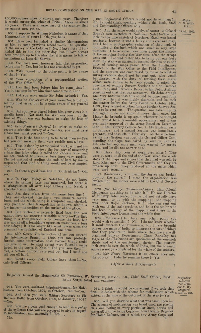 150,000 square miles of survey each year. Therefore it would survey the whole of British Africa in about 20 years. There is a large part of the country that we cannot now get to. 906. I suppose Sir William Nicholson is aware of that Memorandum of yours ?—Oh, yes, he is. 907. Have you furnished a similar Memorandum to him at some previous record 7—On the question of the survey of the Colonies? No, I have not; I fur- nished this to him the other day, but I have always been brought up to the idea that it is useless to talk of instituting an Imperial Survey. 908. You have now, however, laid that proposition before him ?—Yes, but he has not considered it yet. 909. With regard to the other point, is he aware of that ?—Yes. 910. Your conception of a topographical section of the War Office 7—Yes. 911. Has that been before him for some time 7— Yes, it has been before him since some time in June. 912. Did you serve under Sir John Ardagh ?—Yes. 913. Was he also aware of your views ?—He did not see my final views, but he is quite aware of my general views. ) 914, But you never placed before him your views in a specific form ?—Not until the War was over; at the time of War it was our business to make the best of existing things. 915. (Sir Frederick Darley.) In order to make an accurate scientific survey of a country, you must have a base line, must you not ?—Yes, 916. That is the first thing to be fixed upon ?—Yes, but you can measure them very rapidly now-a-days. 917. That is done by astronomical work, is it not 2— No, it is measured by wire ; the best way of measuring a base line is by what is called the Jaderin wire, and we are enabled to measure base lines very rapidly. The old method of reading the ends of bars by micro- scopes and that kind of thing would not be attempted now. 918. Is there a good base line in South Africa ?—Oh, yes. 919. In Cape Colony or Natal?—I do not know where the primary base was measured, but there is a triangulation all over Cape Colony and Natal, a geodetic triangulation. 920. Are they taken from the same base line ?— They are checked together; you measure several bases, and the whole thing is computed and checked. Any point on that triangulation is known within a few inches—its position on the surface of the globe. 921. But without a properly fixed base line you cannot have an accurate scientific survey ?—The first thing in a triangulation is to measure the base, but it is not at all a formidable operation measuring a base now-a-days ; it is no longer like what it was when the principal triangulation of England was done. 922. (Sir George Taubman-Goldie.) As you entered the Intelligence Branch in 1899, you can probably furnish some information that Colonel Grant could not give to us; to what extent were Russell’s maps issued to the troops in Natal? Did you issue them ?— Yes, a certain number were sent out, but I could not tell you off-hand. 923. Would every Field Officer have them 1—No, only Staff Officers. 41 924. Regimental Officers would not have them ?— No, I should think, speaking without the book, and Commanding Officers only. Major R.E, | Grant’s own sketches of Northern Natal ‘~The one inch to the mile sketch of Northern Natal was issued sparingly, because it was a bulky and expensive map, but I had a photographic reduction of that made of four miles to the inch which was issued in very large numbers. I have some more notes about the history of the mapping during the War time, after the troops went out. I should rather like to bring out one fact ; after the War was started it seemed obvious that the duty of issuing maps passed from the Intelligence Branch of the War Office to the Field Intelligence, and the question was once raised by me as to whether survey sections should not be sent out, who would be charged with the duty of revising these maps, which were known to be very rough. I raised the question of sending Survey Sections out on October 12th, 1899, and I wrote a Report to Sir John Ardagh, pointing out that that was necessary. Sir John Ardagh was very anxious: that this should be done, and fully concurred that it was highly desirable, and he took the matter before the Army Board on October 14th, 1899 ; they refused sanction for any further Survey Sec- tions to be sent out. The question was taken up by him again, I do not know if more than once, but Ifaney he brought it up again whenever he thought there would be a favourable opportunity, and it was eventually approved by the Army Board on December 20th, 1899. Survey Section No. 1 left England early in January, and a second Section was immediately prepared, and that left in February. At the same time, as the first Section went out, the General Officer Com- manding the Cape was asked by wire on January 4th whether any more men were wanted for survey work, and he did not answer at all. 926. Have they been at work ever since ?—They were at work until the end of the War, when the whole stock of the maps and stones that they had was sold by Lord Kitchener to the Civil Government, and they are broken up now. They produced all the maps which were used actually. 927. (Chatrman.) You mean the Survey was broken up—not the stones?—I mean the organisation was broken up; the stones were sold to the Civil Govern- ment. 928 (Sir George Taubman-Goldie.) Had Colonel Henderson anything to do with it ?—~He was Director of Military Intelligence, but he did not actually have very much to do with the mapping; the mapping was under Major Jackson, R.E., who was sent out with one of the early sections, and he is the senior who has been in charge of the mapping out there in the Field Intelligence Department the whole time. 929. (Chairman.) Is there any other point you would wish to mention ?—No. I do not know whether it would interest the Commission, but I have brought one or two maps of India to illustrate the sort of things that they produce in India where they have a well- organised Survey Department. These (handing two maps to the Chairman) are specimens of the one-inch sheets and of the quarter-inch sheets. The quarter- inch extends over the whole of India, but the one-inch survey is not yet completed for the whole of the country. 930. (Sir Henry Norman.) If an officer goes into the Survey in India he remains there ?—Yes. (After a short Adjournment)  _ ‘931. You were Assistant Adjutant-General for Mobi- lisation from October, 1897, to October, 1899 ?—Yes, 932. And then you were Military Secretary to Sir AN Buller from October, 1899, to J anuary, 1901 ? —Yes. 933. You have been of the evidence that to mobilisation, 72B. good enough to send in a précis you are prepared to give in regard and generally ?—Yes. 934. I think it would be convenient if we took that existed at the time of the outbreak of the War ?—Yes. 935. Will you describe what that was based upon ?— The scheme of mobilisation was based upon the placing on a war footing in every particular (men, horses, and material) of three Army Corps and four Cavalry Brigades for Home Defence, out of which two Army Corps and F Brigadiers General The Hon. Sir F. W. Stopford,