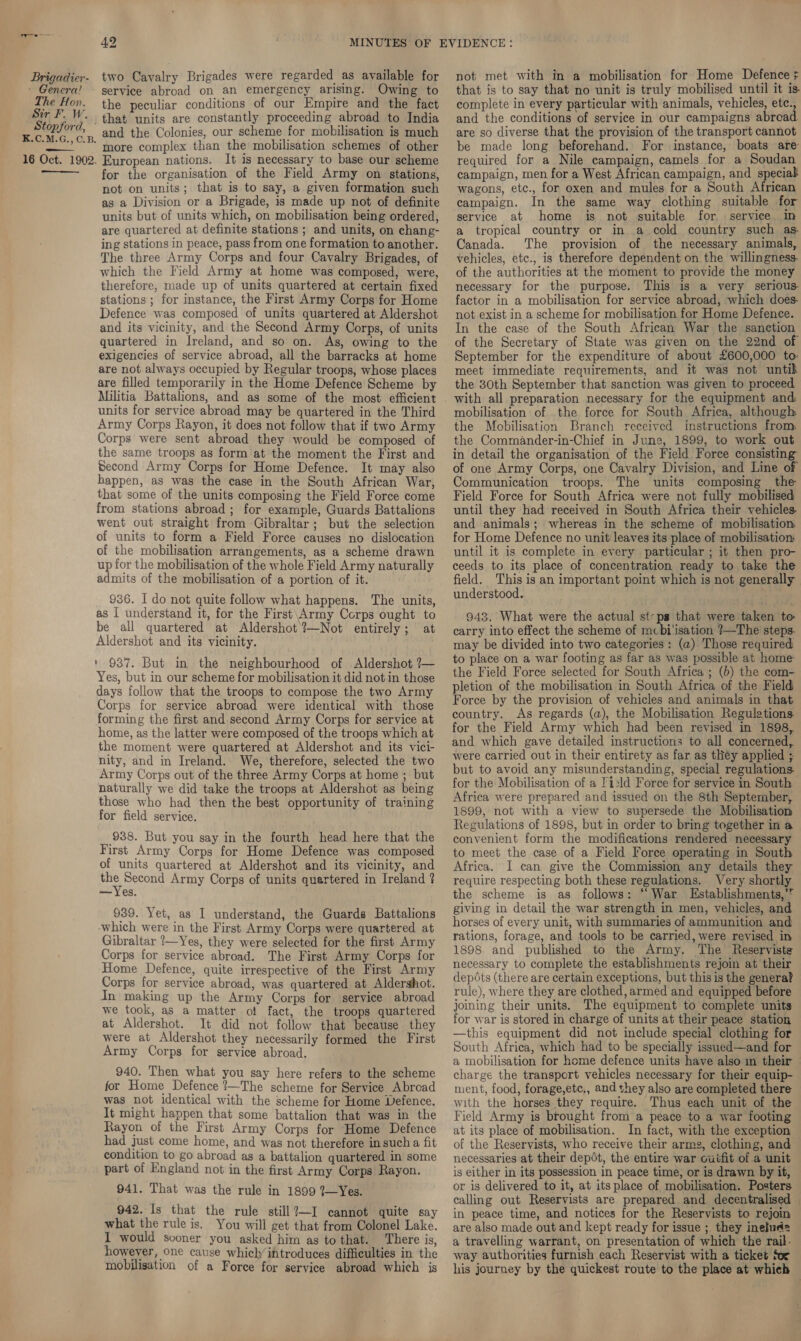 » Genera! The Hon. Sir F. Ww. Stopford, K.C.M.G., C.B 16 Oct. 1902 Ce  42 service abroad on an emergency arising. Owing to the peculiar conditions of our Empire and the fact that units are constantly proceeding abroad to India and the Colonies, our scheme for mobilisation is much ’ more complex than the mobilisation schemes of other . European nations. It is necessary to base our scheme for the organisation of the Field Army on stations, not on units; that is to say, a given formation such as a Division or a Brigade, is made up not of definite units but of units which, on mobilisation being ordered, are quartered at definite stations ; and units, on chang- ing stations in peace, pass from one formation to another. The three Army Corps and four Cavalry Brigades, of which the Field Army at home was composed, were, therefore, made up of units quartered at certain fixed stations ; for instance, the First Army Corps for Home Defence was composed of units quartered at Aldershot and its vicinity, and the Second Army Corps, of units quartered in Ireland, and so on. As, owing to the exigencies of service abroad, all the barracks at home are not always occupied by Regular troops, whose places are filled temporarily in the Home Defence Scheme by units for service abroad may be quartered in the Third Army Corps Rayon, it does not follow that if two Army Corps were sent abroad they would be composed of the same troops as form at the moment the First and Second Army Corps for Home Defence. It may also happen, as was the case in the South African War, that some of the units composing the Field Force come from stations abroad ; for example, Guards Battalions went out straight from Gibraltar; but the selection of units to form a Field Force causes no dislocation of the mobilisation arrangements, as a scheme drawn up for the mobilisation of the whole Field Army naturally admits of the mobilisation of a portion of it. 936. I do not quite follow what happens. The units, as I understand it, for the First\Army Corps ought to be all quartered at Aldershot ?—Not entirely; at Aldershot and its vicinity. » 937. But in the neighbourhood of Aldershot ?— Yes, but in our scheme for mobilisation it did not in those days follow that the troops to compose the two Army Corps for service abroad were identical with those forming the first and second Army Corps for service at home, as the latter were composed of the troops which at the moment were quartered at Aldershot and its vici- nity, and in Ireland. We, therefore, selected the two Army Corps out of the three Army Corps at home ; but naturally we did take the troops at Aldershot as being those who had then the best opportunity of training for field service. 938. But you say in the fourth head here that the First Army Corps for Home Defence was composed of units quartered at Aldershot and its vicinity, and on Second Army Corps of units quertered in Ireland ? —Yes. 939. Yet, as I understand, the Guards Battalions which were in the First Army Corps were quartered at Gibraltar _—Yes, they were selected for the first Army Corps for service abroad. The First Army Corps for Home Defence, quite irrespective of the First Army Corps for service abroad, was quartered at Aldershot. In making up the Army Corps for service abroad we took, as a matter of fact, the troops quartered at Aldershot. It did not follow that because they were at Aldershot they necessarily formed the First Army Corps for service abroad. 940. Then what you say here refers to the scheme for Home Defence ’—The scheme for Service Abroad was not identical with the scheme for Home Defence. It might happen that some battalion that was in the Rayon of the First Army Corps for Home Defence had just come home, and was not therefore insucha fit condition to go abroad as a battalion quartered in some part of England not in the first Army Corps Rayon. 941. That was the rule in 1899 1—Yes. 942. Is that the rule still?—I cannot quite say what the rule is. You will get that from Colonel Lake. I would sooner you asked him as to that. There is, however, one cause which’ introduces difficulties in the mobilisation of a Force for service abroad which js not met with in a mobilisation for Home Defence : that is to say that no unit is truly mobilised until it is. complete in every particular with animals, vehicles, etc., and the conditions of service in our campaigns abroad are so diverse that the provision of the transport cannot be made long beforehand. For instance, boats are required for a Nile campaign, camels for a Soudan campaign, men for a West African campaign, and speciak wagons, etc., for oxen and mules for a South African campaign. In the same way clothing suitable for service at home is not suitable for service in a tropical country or in a cold country such as Canada. The provision of the necessary animals, vehicles, etc., is therefore dependent on the willingness. of the authorities at the moment to provide the money necessary for the purpose. This is a very serious- factor in a mobilisation for service abroad, which does- not exist in a scheme for mobilisation for Home Defence. In the case of the South African War the sanction of the Secretary of State was given on the 22nd of September for the expenditure of about £600,000 to: meet immediate requirements, and it was not untik the 30th September that sanction was given to proceed with all preparation necessary for the equipment and. mobilisation of the force for South Africa, although the Mobilisation Branch received instructions from. the Commander-in-Chief in June, 1899, to work out in detail the organisation of the Field Force consisting of one Army Corps, one Cavalry Division, and Line of Communication troops. The units composing the Field Force for South Africa were not fully mobilised until they had received in South Africa their vehicles. and animals; whereas in the scheme of mobilisation for Home Defence no unit leaves its place of mobilisation until it is complete in every particular ; it then pro- ceeds to its place of concentration ready to take the field. This is an important point which is not generally understood. 943. What were the actual st-ps that were taken to carry into effect the scheme of mcbi'isation ?—The steps. may be divided into two categories: (a) Those required to place on a war footing as far as was possible at home the Field Force selected for South Africa ; (b) the com- pletion of the mobilisation in South Africa of the Field Force by the provision of vehicles and animals in that country. As regards (a), the Mobilisation Regulations for the Field Army which had been revised in 1898, and which gave detailed instructions to all concerned, were carried out in their entirety as far as they applied ; but to avoid any misunderstanding, special regulations for the Mobilisation of a Fi:ld Force for service in South Africa were prepared and issued on the 8th September, 1899, not with a view to supersede the Mobilisation Regulations of 1898, but in order to bring together in a convenient form the modifications rendered necessary to meet the case of a Field Force operating in South Africa. I can give the Commission any details they require respecting both these regulations. Very shortly the scheme is as follows: “War Establishments,’” giving in detail the war strength in men, vehicles, and horses of every unit, with summaries of ammunition and rations, forage, and tools to be carried, were revised in 1898 and published to the Army. The Reserviste necessary to complete the establishments rejoin at their depots (there are certain exceptions, but this is the general rule), where they are clothed, armed and equipped before goining their units. The equipment to complete units or war is stored in charge of units at their peace station —this equipment did not include special clothing for South Africa, which had to be specially issued—and for a mobilisation for home defence units have also im their charge the transport vehicles necessary for their equip- ment, food, forage,ete., and they also are completed there with the horses they require. Thus each unit of the Field Army is brought from a peace to a war footing at its place of mobilisation. In fact, with the exception — of the Reservists, who receive their arms, clothing, and necessaries at their depot, the entire war cutfit of a unit is either in its possession in peace time, or is drawn by it, or is delivered to it, at its place of mobilisation. Posters calling out Reservists are prepared and decentralised | in peace time, and notices for the Reservists to rejoin are also made out and kept ready for issue ; they inefud= — a travelling warrant, on presentation of which the rail. way authorities furnish each Reservist with a ticket for his journey by the quickest route to the place at which