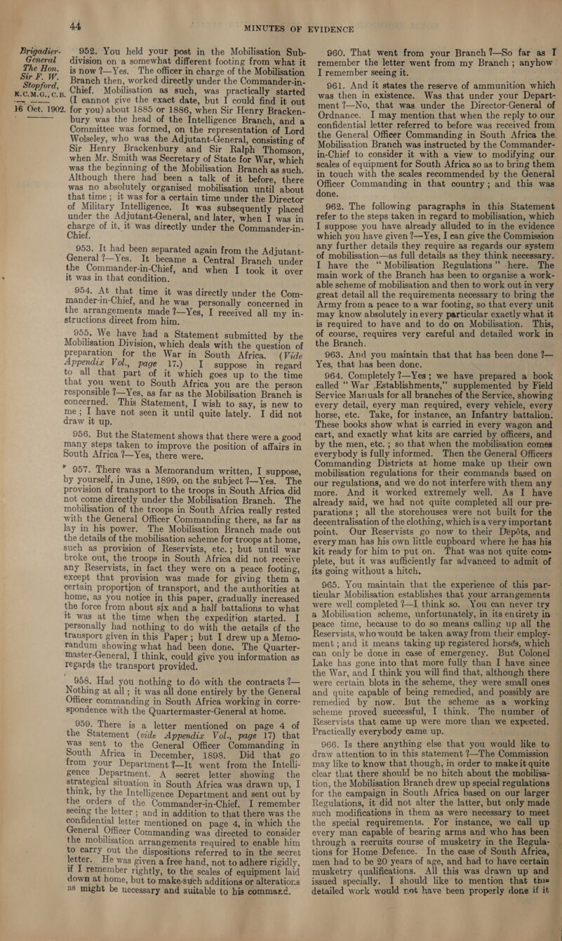 General The Hon. Sir F. W. Stopford, — —— 44 division on a somewhat different footing from what it is now ?—Yes. The officer in charge of the Mobilisation Branch then, worked directly under the Commander-in- Chief. Mobilisation as such, was practically started (I cannot give the exact date, but I could find it out for you) about 1885 or 1886, when Sir Henry Bracken- bury was the head of the Intelligence Branch, and a Committee was formed, on the representation of Lord Wolseley, who was the Adjutant-General, consisting of Sir Henry Brackenbury and Sir Ralph Thomson, when Mr. Smith was Secretary of State for War, which was the beginning of the Mobilisation Branch as such. Although there had been a talk of it before, there was no absolutely organised mobilisation until about that time ; it was for a certain time under the Director of Military Intelligence. It was subsequently placed under the Adjutant-General, and later, when I was in pperee of it, it was directly under the Commander-in- ief. 953. It had been separated again from the Adjutant- General 7—Yes. It became a Central Branch under the Commander-in-Chief, and when I took it over it was in that condition. 954. At that time it was directly under the Com- mander-in-Chief, and he was personally concerned in the arrangements made ?—Yes, I received all my in- structions direct from him. : 955. We have had a Statement submitted by the Mobilisation Division, which deals with the question of preparation for the War in South Africa. (Vide Appendix Vol., page 17.) I suppose in regard to all that part of it which goes up to the time that you went to South Africa you are the person responsible 1—Yes, as far as the Mobilisation Branch is concerned. This Statement, I wish to say, is new to me; I have not seen it until quite lately. I did not draw it up. 956. But the Statement shows that there were a good many steps taken to improve the position of affairs in South Africa {—Yes, there were. Onde There was a Memorandum written, I suppose, by yourself, in June, 1899, on the subject Yes. The provision of transport to the troops in South Africa did not come directly under the Mobilisation Branch. The mobilisation of the troops in South Africa really rested with the General Officer Commanding there, as far as lay in his power. The Mobilisation Branch made out the details of the mobilisation scheme for troops at home, such as provision of Reservists, etc.; but until war broke out, the troops in South Africa did not receive any Reservists, in fact they were on a peace footing, except that provision was made for giving them a certain proportion of transport, and the authorities at home, as you notice in this paper, gradually increased the force from about six and a half battalions to what it was at the time when the expedition started. I personally had nothing to do with the aetajls of the transport given in this Paper ; but I drew up a Memo- randum showing what had been done, The Quarter- master-General, I think, could give you information as tegards the transport provided. 958. Had you nothing to do with the contracts ?— Nothing at all ; it was all done entirely by the General fficer commanding in South Africa working in corre- spondence with the Quartermaster-General at home. 959. There is a letter mentioned on page 4 of the Statement (vide Appendix Vol., page 17) that was sent to the General Officer Commanding in South Africa in December, 1898. Did that go from your Department %—It went from the Intelli- gence Department. A secret letter showing the strategical situation in South Africa was drawn up, I think, by the Intelligence Department and sent out by the orders of the Commander-in-Chief, I remember seeing the letter ; and in addition to that there was the confidential letter mentioned on page 4, in which the General Officer Commanding was directed to consider the mobilisation arrangements required to enable him to carry out the dispositions referred to in the secret letter. He was given a free hand, not to adhere rigidly, if J remember rightly, to the scales of equipment laid down at home, but to make-such additions or alterations as might be necessary and suitable to his commazd. remember the letter went from my Branch ; anyhow I remember seeing it. 961. And it states the reserve of ammunition which was then in existence. Was that under your Depart- ment ?—No, that was under the Director-General of Ordnance. I may mention that when the reply to our confidential letter referred to before was received from Mobilisation Branch was instructed by the Commander- in-Chief to consider it with a view to modifying our scales of equipment for South Africa so as to bring them in touch with the scales recommended by the General Officer Commanding in that country; and this was done. 962. The following paragraphs in this Statement refer to the steps taken in regard to mobilisation, which I suppose you have already alluded to in the evidence which you have given !—Yes, I can give the Commission any further details they require as regards our system of mobilisation—as full details as they think necessary. I have the “ Mobilisation Regulations’ -here. The main work of the Branch has been to organise a work- able scheme of mobilisation and then to work out in very great detail all the requirements necessary to bring the Army from a peace to a war footing, so that every unit may know absolutely in every particular exactly what it is required to have and to do on Mobilisation. This, of course, requires very careful and detailed work in the Branch. 963. And you maintain that that has been done ?— Yes, that has been done. 964. Completely 7—Yes ; we have prepared a book called ‘‘ War ,Establishments,”’ supplemented by Field Service Manuals for all branches of the Service, showing every detail, every man required, every vehicle, every horse, etc. Take, for instance, an Infantry battalion. These books show what is carried in every wagon and cart, and exactly what kits are carried by officers, and by the men, etc. ; so that when the mobilisation comes everybody is fully informed. Then the General Officers Commanding Districts at home make up their own mobilisation regulations for their commands based on our regulations, and we do not interfere with them any more. And it worked extremely well. As I have already said, we had not quite completed all our pre- parations ; all the storehouses were not built for the decentralisation of the clothing, which is a very important point. Our Reservists go now to their Depdts, and every man has his own little cupboard where he has his kit ready for him to put on. That was not quite com- plete, but it was sufficiently far advanced to admit of its going without a hitch. 965. You maintain that the experience of this par- ticular Mobilisation establishes that your arrangements were well completed ?—I think so. You can never try a Mobilisation scheme, unfortunately, in its entirety in peace time, because to do so means calling up all the Reservists, who would be taken away from their employ- ment ;and it means taking up registered horsés, which can only be done in case of emergency. But Colonel the War, and I think you will find that, although there were certain blots in the scheme, they were small ones and quite capable of being remedied, and possibly are remedied by now. But the scheme as a working scheme proved successful, I think. The number of Reservists that came up were more than we expected. Practically everybody came up. 966. Is there anything else that you would like to draw attention to in this statement ?—The Commission may like to know that though, in order to make it quite clear that there should be no hitch about the mobilisa- tion, the Mobilisation Branch drew up special regulations for the campaign in South Africa based on our larger such modifications in them as were necessary to meet the special requirements. For instance, we call up every man capable of bearing arms and who has been through a recruits course of musketry in the Regula- tions for Home Defence. In the case of South Africa, men had to be 20 years of age, and had to have certain musketry qualifications. All this was drawn up and issued specially. I should like to mention that thie