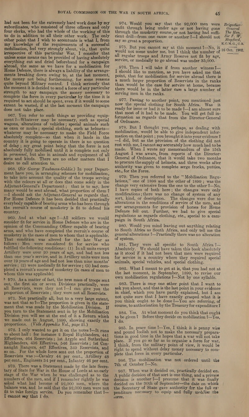 had not been for the extremely hard work done by my subordinates, who consisted of three officers and only four clerks, who had the whole of the working of this to do in addition to all their other work. The only other point that I wish to accentuate is what I, from my knowledge of the requirements of a successful mobilisation, feel very strongly about, viz., that quite irrespective of this particular War, I consider that unless some means can be provided of having absolutely everything cut and dried beforehand for a campaign abroad, the same as we have for a mobilisation for Home Defence, there is always a liability of the arrange- ments breaking down owing to, at the last moment, the money not being forthcoming, for some reasons quite beyond Military control. I think seriously that the moment it is decided to.send a force of any particular strength to any campaign the money necessary to complete the force in every particular by the time it is required to act should be spent, even if it would to some extent be wasted, if at the last mement the campaign does not take place. 967. You refer to such things as providing equip- ment ?—Whatever may be necessary, such as special wagons, alterations of vehicles; special animals such as oxen or mules; special clothing, such as helmets— whatever may be necessary to make the Field Force absolutely complete—so that when it lands in the country it is going to operate in there is no question of delay ; my great point being that the force is not absolutely fully mobilised until it is complete not only in personnel, but also in animals and equipment of all sorts and kinds. There are no other matters that I desire to call attention to. - 968. (Sir George Taubman-Goldie.) In your Depart- ment have you, in arranging schemes for mobilisation, to take into account the quality of the troops serving with the colours at all or does that come solely in the Adjutant-General’s Department; that is to say, how many would be sent abroad, what proportion of them ? —I should ask the Adjutant-General as regards that. For Home Defence it has been decided that practically everybody capable of bearing arms who has been through the recruit’s course of musketry is fit to defend his country. 969. And at what age?—All soldiers we would consider fit for service in Home Defence who are in the opinion of the Commanding Officer capable of bearing arms, and who have completed the recruit’s course of musketry in the cases of men to whom that is applicable. That condition was altered for the late War as follows: Men were considered fit for service who fulfilled the following conditions: (1) In all units except Artillery were over 20 years of age, and had not less than one year’s service, and in Artillery units were men over 19 years of age and had not less than nine months’ service; (2) were medically fit for service ; (3) had com- pleted a recruit’s course of musketry (in cases of men to whom this was applicable). ' 970. As a matter of fact, the tirst mass of troops sent out, the first six or seven Divisions practically, were all Reservists, were they not ?—I can give you the proportion of Reservists ; they were not all Reservists, 971. Not practically all, but to a very large extent, was not that so ?—The proportion is given in the state- ment that was made by the Mobilisation Division. If you turn to the Statement sent in by the Mobilisation Division you will see at the end of it a Return which we made out in August, 1899, showing exactly the proportions. (Vide Appendix Vol., page 21.) 972. I only wanted to get it on the notes ?—It runs to about half: for instance 2 Royal Highlanders, 441 Effectives, 464 Reservists ; lst Argyle and Sutherland Highlanders, 486 Effectives, 546 Reservists ; 1st Con- naught Rangers, 447 Effectives, 349 Reservists, and so on. For the whole force sent out the proportion of Reservists was :—Cavalry 44 per cent., Artillery 48 per cent., Engineers 34 per cent., Infantry 46 per cent. 973. There was a Statement made by the late Secre- tary of State for War in the House of Lords at an early stage of the War when he was challenged as to the numbers of the men, and if I remember rightly he was asked what had become of 92,000 men, where the balance was, and he said that the 92,000 men were not fit to take foreign service. Do you remember that ?7— { cannot say that I do, 974, Would you say that the 92,000 men were Brigadier- unfit through being under age or not having gone General through the musketry course,or not having had suffi- Zhe Hon.. cient drill—from one cause or another ?—I should not ‘Sir F. W. say so great a proportion. af pt fina .C.M.G:, CB. 975. But you cannot say at this moment ?—No, it iaGae 1doe would not come under me, but I think the number of all regular troops and Army Reserve not fit by age, service, or medically to go abroad was under 35,000.  976. Then I will take if from another witness ?— I should like to mention, as you have asked me that point, that for mobilisation for service abroad there is a much larger proportion of. Reservists in the ranks than would be the case for service at home, because there would be in the latter case a large number of serving men in the ranks. 977. Passing to another point, you mentioned just now the special clothing for South Africa. Was it ready for issue or had it to be made ?—I am almost sure that most of it had to be made. You will get full in- formation as regards that from the Director-General of Ordnance. 978. But I thought you, perhaps, as dealing with mobilisation, would be able to give independent infor- mation on that point ; you brought it into your evidence ? —I did, but as the provision of the clothing did not rest with me, I cannot say accurately how much had to be made. When I wrote my memorandum of the 15th August I was aware, from reports of the Director- General of Ordnance, that it would take two months to procure the supply of helmets, and three weeks after authority was given to complete serge frocks, putties, etc., for the Force. 979. Then you referred to the ‘‘ Mobilisation Regu- lations,” one of 1898 and the other of 1899 ; was the change very extensive from the one to the other 7—No, I have copies of both here; the changes were only modifications ; there was no change of system of any sort, kind, or description. The changes were due to alterations in the conditions of service of the men, and our arrangements for provision of horses for Home Defence fell out. Further, we had to give special regulations as regards clothing, etc., special to a cam- paign in South Africa. 980. Would you mind leaving out anything relating to South Africa as South Africa, and only tell me the general alterations ?—Practically there was no alteration of system. 981. They were all specific to South Africa ?--- Absolutely. We should have taken this book absolutely as it stood if it had not been that men were required for service in a country where they required special animals, special vehicles, and special clothing. 982. What I meant to get at is, that you had not at the last moment, in September, 1899, to revise our own mobilisation regulations ?—Not by one syllable. 983. There is on1y one other point that I want to ask you about, and that is the last point in your evidence in chief, which you have partly explained, but I am not quite sure that I have exactly grasped what it is you think ought to be done ?—You are referring, of course, to authorisation by the Treasury for expenditure ? 984. Yes. At what moment do you think that ought to be given? Before they decide on mobilisation ?—Yes, I do. 985. In peace time ?—Yes, I think it is penny wise and pound foolish not to make the necessary prepara- tions in good time in the hopes that a war will not take place. If you go so far as to organise a force for war, I think, from the military point of view, it would be right to spend without delay money necessary to com- plete that force in every particular. 986. The mobilisation was not ordered until the 7th of October ?—No. 987. When was it decided on, practically decided en. A public decision of that sort is one thing, and a privaie decision is another ?—I presume that it was finally decided on the 30th of September—the date on which the Secretary of State gave authority for the full ex- penditure necessary to equip and fully mobilise the s0rce.