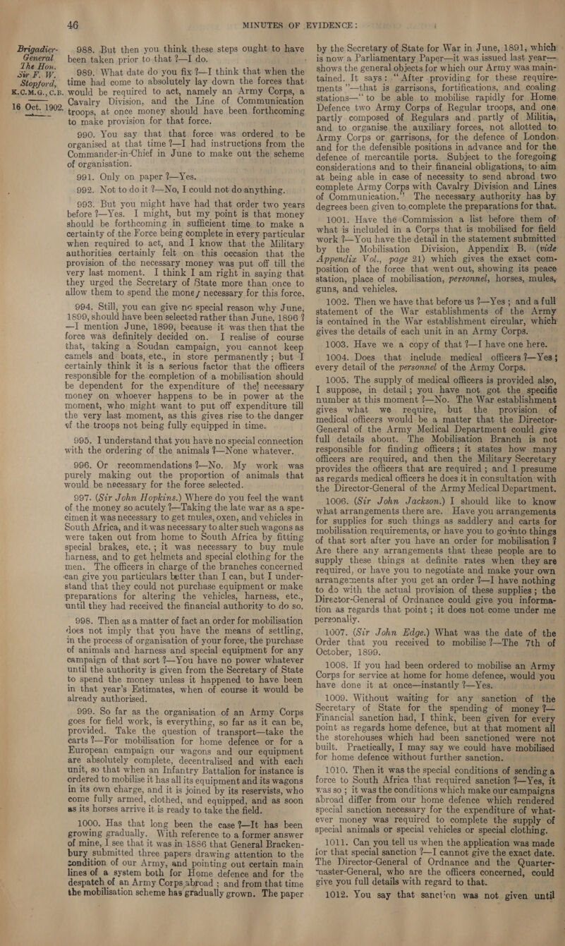  been taken prior to.that ?—I do. 989. What date do you fix ?—I think that when the would be required to act, namely an Army Corps, a Cavalry Division, and the Line of Communication troops, at once money should have been forthcoming to make provision for that force. 990. You say that that force was ordered to be organised at that time ?—I had instructions from the Commander-in-Chief in June to make out the scheme of organisation. 991. Only on paper ?—Yes. 992. Not to do it ?—No, I could not do anything. 993. But you might have had that order two years before 7—Yes. I might, but my point is that money should be forthcoming in sufficient time to make a certainty of the Force being complete in every particular when required to act, and I know that the Military authorities certainly felt on this occasion that the provision of the necessary money was put off till the very last moment. I think I am right in saying that they urged the Secretary of State more than once to allow them to spend the mone, necessary for this force. 994, Still, you can give ne special reason why June, 1899, should have been selected rather than June, 1896 ? —I mention June, 1899; because. it was then that the force was definitely decided on. I realise of course that, taking a Soudan campaign, you cannot keep camels and: boats, etc., in store permanently ; but I certainly think it is a serious factor that the officers responsible for the completion of a mobilisation should be dependent for the expenditure of the! necessary money on whoever happens to be in power at the moment, who might want to put off expenditure till the very last moment, as this gives rise to the danger of the troops not being fully equipped in time. 995. I understand that you have no special connection with the ordering of the animals ?—None whatever. 996. Or recommendations ?—No. My work. was purely making out the proportion of animals that would be necessary for the force selected. 997. (Sir John Hopkins.) Where do you feel the want of the money so acutely —Taking the late war as a spe- cimen it was necessary to get mules, oxen, and vehicles in South Africa, and it was necessary to alter such wagons as were taken out from home to South Africa by fitting special brakes, etc.; it was necessary to buy mule harness, and to get helmets and special clothing for the men. The officers in charge of the branches concerned can give you particulars better than I can, but I under- stand that they could not purchase equipment or make preparations for altering the vehicles, harness, etc., until they had received the financial authority to do so. 998. Then as a matter of fact an order for mobilisation floes not imply that you have the means of settling, in the process of organisation of your force, the purchase of animals and harness and special equipment for any campaign of that sort ?—You have no power whatever until the authority is given from the Secretary of State to spend the money unless it happened to have been in that year’s Estimates, when of course it would be already authorised. 999. So far as the organisation of an Army Corps goes for field work, is everything, so far as it can be, provided. Take the question of transport—take the carts !—For mobilisation for home defence or for a European campaign our wagons and our equipment are absolutely complete, decentralised and with each unit, so that when an Infantry Battalion for instance is ordered to mobilise it has all its equipment and its wagons in its own charge, and it is joined by its reservists, who come fully armed, clothed, and equipped, and as soon us its horses arrive it is ready to take the field. 1000. Has that long been the case ?—It has been growing gradually. With reference to a former answer of mine, | see that it was in 1886 that General Bracken- bury submitted three papers drawing attention to the condition of our Army, and pointing out certain main lines of a system both for Home defence and for the despatch of an Army Corps abroad ; and from that time the mobilisation scheme has gradually grown. The paper by the Secretary of State for War in June, 1891, which : is now a Parliamentary Paper—it was issued last year— shows the general objects for which our Army was main- tained. It says: .“ After providing for these require- ments ”—that is garrisons, fortifications, and coaling stations—‘“‘to be able to mobilise rapidly for Home Defence two Army Corps of Regular troops, and one partly composed of Regulars and. partly of Militia, and to organise the auxiliary forces, not allotted. to. Army Corps or garrisons, for the defence of London, and for the defensible positions in advance and for the. defence of mercantile ports. Subject to the foregoing considerations and to their financial obligations, to aim. at being able in case of necessity to send abroad two complete Army Corps with Cavalry Division and Lines of Communication.”* The necessary authority has by degrees been given to,complete the preparations for that. 1001. Have theCommission a list before them of’ what is included in a Corps that is mobilised for field work ?—You have the detail in the statement submitted - by the Mobilisation Division, Appendix B. (mde Appendix Vol., page 21) which gives the exact com- position of the force that went out, showing its peace station, place of mobilisation, personnel, horses, mules, guns, and vehicles. 1002. Then we have that before us 7—Yes; and a full statement of the War establishments of the Army is contained in the War establishment circular, which gives the details of each unit in an Army Corps. 1003. Have we a copy of that ?—I have one here. 1004. Does that include medical officers ?—Yes § every detail of the personnel of the Army Corps. | ( 1005. The supply of medical officers is provided also, I suppose, in detail; you have not got the specific number at this moment ?—No. The War establishment gives what we require, but the provision of medical officers would be a matter that the Director- General of the Army Medical Department could give full details about. The Mobilisation Branch is not responsible for finding officers; it states how many officers are required, and then the Military Secretary provides the officers that are required ; and 1 presume as regards medical officers he does it in consultation with the Director-General of the Army Medical Department. 1006. (Sir John Jackson.) I should like to know what arrangements there are. Have you arrangements for supplies for such things as saddlery and earts for mobilisation requirements, or have you to goXnto things of that sort after you have an order for mobilisation ? Are there any arrangements that these people are to supply these things at definite rates when they are required, or have you to negotiate and make your own arrangements after you get an order ?—I have nothing to do with the actual provision of these supplies; the Director-General of Ordnance could give you informa- tion as regards that point ; it does not come under me personally. 1007. (Sir John Edge.) What was the date of the Order that you received to mobilise ?—The 7th of October, 1899. 1008. If you had been ordered to mobilise an Army Corps for service at home for home defence, would you have done it at once—instantly ?—Yes. 1009. Without waiting for any sanction of the Secretary of State for the spending of money 7— Financial sanction had, I think, been given for every point as regards home defence, but at that moment all the storehouses which had been sanctioned were not built. Practically, I may say we could have mobilised for home defence without further sanction. 1010. Then it was the special conditions of sending a force to South Africa that required sanction 7—Yes, it was so ; it was the conditions which make our campaigns abroad differ from our home defence which rendered special sanction necessary for the expenditure of what- ever money was required to complete the supply of special animals or special vehicles or special clothing. 1011. Can you tell us when the application was made ior that special sanction ?—I cannot give the exact date. The Director-General of Ordnance and the Quarter- “naster-General, who are the officers concerned, could give you full details with regard to that. 1012. You say that sanction was not given until —