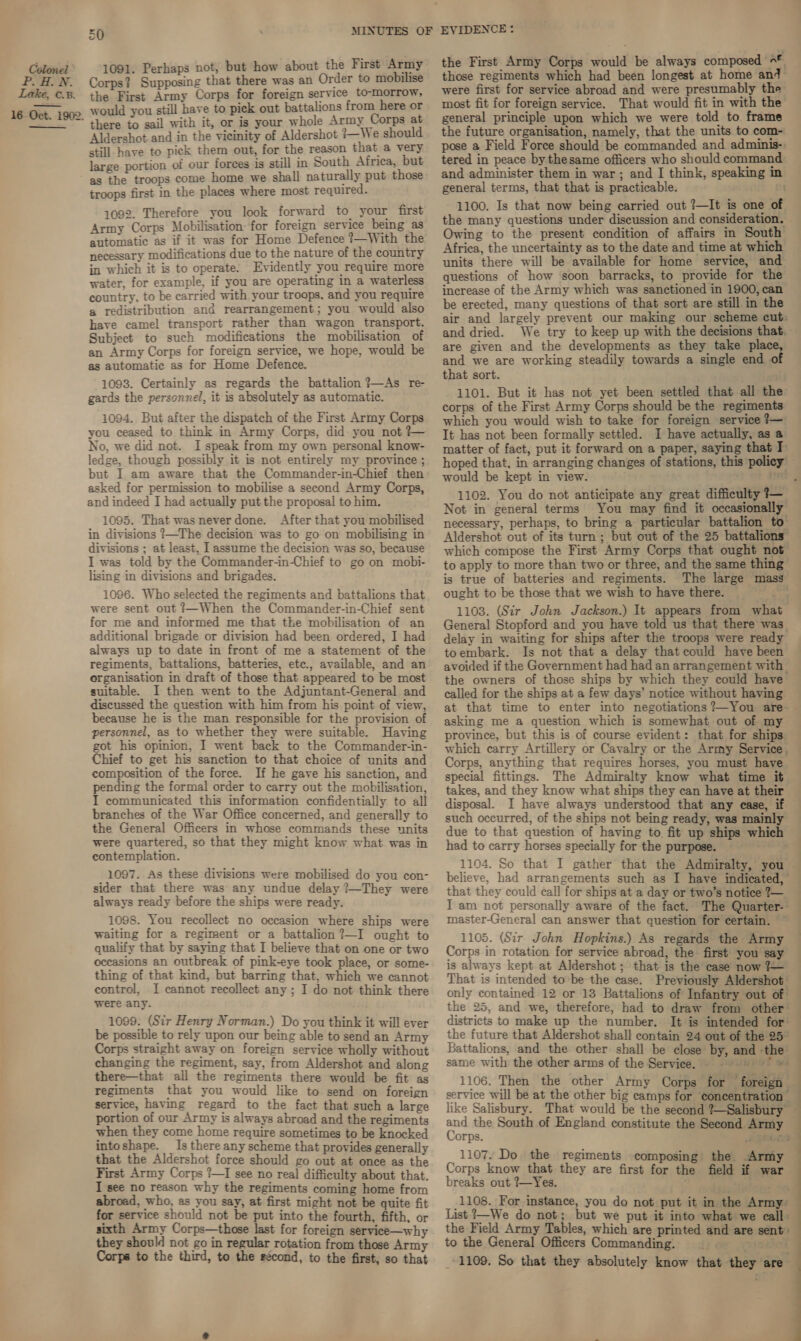 Colonel PIIN. Lake, .8. 16 Oct. 1902.  50 MINUTES OF 1091. Perhaps not, but how about the First Army Corps? Supposing that there was an Order to mobilise the First Army Corps for foreign service to-morrow, would you still have to pick out battalions from here or there to sail with it, or is your whole Army Corps at Aldershot and in the vicinity of Aldershot }—We should still have to pick them out, for the reason that a very large portion of our forces is still in South Africa, but as the troops come home we shall naturally put those troops first in the places where most required. 1092. Therefore you look forward to your first Army Corps Mobilisation: for foreign service being as automatic as if it was for Home Defence ?—With the necessary modifications due to the nature of the country in which it is to operate. Evidently you require more water, for example, if you are operating in a waterless country, to be carried with your troops, and you require a redistribution and rearrangement; you would also have camel transport rather than wagon transport. Subject to such modifications the mobilisation of an Army Corps for foreign service, we hope, would be as automatic as for Home Defence. 1093. Certainly as regards the battalion ?—As re- gards the personnel, it is absolutely as automatic. 1094. But after the dispatch of the First Army Corps you ceased to think in Army Corps, did you not }— No, we did not. I speak from my own personal know- ledge, though possibly it is not entirely my province ; but I am aware that the Commander-in-Chief then- asked for permission to mobilise a second Army Corps, and indeed I had actually put the proposal to him. 1095. That was never done. After that you mobilised in divisions ?—The decision was to go on mobilising in divisions ; at least, I assume the decision was so, because I was told by the Commander-in-Chief to go on mobi- lising in divisions and brigades. 1096. Who selected the regiments and battalions that were sent out ?—When the Commander-in-Chief sent for me and informed me that the mobilisation of an additional brigade or division had been ordered, I had always up to date in front of me a statement of the regiments, battalions, batteries, ete., available, and an erganisation in draft of those that appeared to be most suitable. I then went to the Adjuntant-General and discussed the question with him from his point of view, because he is the man responsible for the provision of personnel, as to whether they were suitable. Having got his opinion, I went back to the Commander-in- Chief to get his sanction to that choice of units and composition of the force. If he gave his sanction, and pending the formal order to carry out the mobilisation, I communicated this information confidentially to all branches of the War Office concerned, and generally to the General Officers in whose commands these units were quartered, so that they might know what was in contemplation. 1097. As these divisions were mobilised do you con- sider that there was any undue delay ?~They were always ready before the ships were ready. 1098. You recollect no occasion where ships were waiting for a regiment or a battalion ?—I ought to qualify that by saying that I believe that on one or two occasions an outbreak of pink-eye took place, or some- thing of that kind, but barring that, which we cannot control, I cannot recollect any ; I do not think there were any. 1099. (Sir Henry Norman.) Do you think it will ever be possible to rely upon our being able to send an Army Corps straight away on foreign service wholly without changing the regiment, say, from Aldershot and along there—that all the regiments there would be fit as regiments that you would like to send on foreign service, having regard to the fact that such a large portion of our Army is always abroad and the regiments when they come home require sometimes to be knocked intoshape. Is there any scheme that provides generally that the Aldershot force should go out at once as the First Army Corps ?—I see no real difficulty about that. I see no reason why the regiments coming home from abroad, who, as you say, at first might not be quite fit for service should not be put into the fourth, fifth, or sixth Army Corps—those last for foreign service—why they should not go in regular rotation from those Army Corps to the third, to the second, to the first, so that EVIDENCE: the First Army Corps would be always composed 9* those regiments which had been longest at home and were first for service abroad and were presumably the most fit for foreign service. That would fit in with the general principle upon which we were told to frame the future organisation, namely, that the units to com- pose a Field Force should be commanded and adminis-: tered in peace by thesame officers who should command and administer them in war; and I think, speaking in general terms, that that is practicable. 1100. Is that now being carried out ?—It is one o} the many questions under discussion and consideration. Owing to the present condition of affairs in South Africa, the uncertainty as to the date and time at which units there will be available for home service, and questions of how soon barracks, to provide for the increase of the Army which was sanctioned in 1900, can be erected, many questions of that sort are still in the and dried. We try to keep up with the decisions that. are given and the developments as they take place, and we are working steadily towards a single end of that sort. 1101. But it has not yet been settled that all the corps of the First Army Corps should be the regiments which you would wish to take for foreign service ?— It has not been formally settled. I have actually, as a matter of fact, put it forward on a paper, saying that I hoped that, in arranging changes of stations, this policy would be kept in view. 1102. You do not anticipate any great difficulty 3— Not in general terms You may find it occasionally Ft is true of batteries and regiments. The large mass General Stopford and you have told us that there was. delay in waiting for ships after the troops were ready toembark. Is not that a delay that could have been avoided if the Government had had an arrangement with the owners of those ships by which they could have called for the ships at a few days’ notice without having at that time to enter into negotiations ?—You are- asking me a question which is somewhat out of my province, but this is of course evident: that for ships which carry Artillery or Cavalry or the Army Service. Corps, anything that requires horses, you must have special fittings. The Admiralty know what time it takes, and they know what ships they can have at their disposal. I have always understood that any ease, if such occurred, of the ships not being ready, was mainly due to that question of having to fit up ships which had to carry horses specially for the purpose. ~ 1104. So that I gather that the Admiralty, you believe, had arrangements such as I have indicated, that they could call for ships at a day or two’s notice 2— I am not personally aware of the fact. The Quarter-' master-General can answer that question for certain. 1105. (Sir John Hopkins.) As regards the Army Corps in rotation for service abroad, the first you say is always kept at Aldershot ; that is the case now ?— That is intended to be the case. Previously Aldershot’ only contained 12 or 13 Battalions of Infantry out of 4 districts to make up the number. the future that Aldershot shall contain 24 out of the 25” Battalions, and the other shall be close by, and -the same with the other arms of the Service. ©9959 ° » 1106. Then the other Army Corps for foreign service will be at the other big camps for concentration ns. the South of England constitute the Second Arm orps. none 1107. Do the regiments composing the Army Corps know that they are first for the field if war breaks out 7—Yes. ‘ ' 1108. For instance, you do not put it in the Army’ List 7—We do not; but we put it into what we call. the Field Army Tables, which are printed and are sent: to the General Officers Commanding. Poe vue 1109. So that they absolutely know that they are. : 