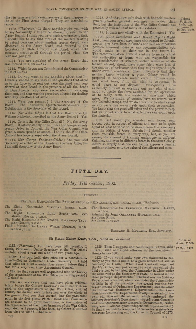 first in turn say for foreign service if they happen to be of the First Army Corps ?—They are intended to know it. 1110. (Chairman.) Is there anything else you wish to say ?—Possibly I might be allowed to refer to the Army Board. I think you have made a reference to that. _I should like to say that most of the matters relating to actual decisions about sending troops abroad were discussed at the Army Board, and referred to the Secretary of State through that Board, which held constant meetings all through the period when the war was going on. 1111. You are speaking of the Army Board that was formed in 1899 ?—Yes. 1112. Which began as a Committee of the Commander- in-Chief ?—Yes. 1113. Do you want to say anything about that ?7— I merely wanted to say that all the questions that arose as to the force to be sent out were discussed and con- sidered at that Board in the presence of all the heads of Departments who were responsible for carrying them out, and that was the procedure adopted for dealing with any question that arose. 1114. Were you present ?—I was Secretary of the Board. The Assistant; Quartermaster-General for Mobilisation is the Secretary of the Board. 1115. (Sir John Edge.) Is that the Board that Sir William Nicholson described as the Army Board ?—Yes. 1116. Or is it the War Office Council ?—No, the Army Board. It sat constantly until, under the comparatively recent Order in Council, the War Office Council was given a more specific existence. I think the War Office ‘Council has largely superseded the Army Board. 1117. (Sir George Taubman-Goldie.) Are you still Secretary of either of the Boards in the War Office ?~ Iam still Secretary of the Army Board. 51 1118. And that now only deals with financial matters generally 7—Its general reference is wider than that, but the institution of the War Office Council has practically relieved it of many of its duties. 1119. It deals now chiefly with the Estimates 7—Yes. 1120. (Lord Strathcona and Mount Royal.) Might I ask, from your great experience with regard to Colonial troops—you have been in Canada and held an important position there—if there is any recommendation you would make as to their use in the future ?— The recommendation I would venture to make is that the authorities at home who are responsible ‘for the consideration of schemes, either offensive or de- fensive abroad, should have some fairly close idea of the amount of assistance that they might depend upon under certain conditions. Their difficulty is that they neither know whether a given Colony would be prepared to co-operate under certain circumstances, nor what force, if it did wish to cooperate, it could place at our disposal. Consequently it is extremely difficult in working out any plan of cam- paign to decide the force available for the operations or to really settle the strategical questions which arise. We naturally, of course, have no control over the Colonial troops, and we do not know to what extent in any particular we can rely upon their co-operation. We know that the good-will exists and the power to help, but we do not know to what extent we can count upon the material. 1121. But would you consider such forces, such troops, both in respect of officers and men to be quite equal at least to those to be drawn from the Yeomanry and the Militia of Great Britain ?~I should consider them valuable forces in every way, but, as you are aware, the amount of training undergone in different Colonies, and even in different forcesin the same Colony, differs so largely that one can hardly express a general military opinion as to the value of the officers and men.  The Right Honourable Viscount. . ESHER, --K.C.B., K.C.V.0. The Right Honourable Lorp Mount Royat, c.c.m.c. The Right Honourable Sir GrorcE DasHwoop Taup- MAN-GOLDIE, K.C.M.G. Field - Marshal Sir Henry Wyte NORMAN, G.C.B., G.C.M.G., C.LE. Sir Ratpp Hexry Kyox, ' 1122. (Chairman.) You have been till recently, I ‘think, Permanent Under Secretary at the War Office? —Until about a year and a-half or two years ago. ___1122*, And you held that office for a considerable time ?—Not as Permanent Under Secretary. I held that office for a little under four years; before that I was for a very long time Accountant-General. 1123. So that you are well acquainted with the history of San organisation of the War Office over a long period ? —I think so. 1124. We are aware that you have given evidence lately before Sir Clinton Dawkins’ Committee with re- ‘gard to the organisation of the War Office, and, of course, we do not wish to take you over the whole of the ground that you then covered, but the particular point in the first place, which I think the Commission are anxious to be quite clear upon, is the history of the organisation of the upper branches of the War Office, as I suppose it has been, by Orders in Council from time to time ?—That is so. 723 The «Honourable Sir FrepERICK MatTrHew DaRrtey, G.C.M.G. Sir Jonn Epes. Sir JoHn JACKSON. BernarD H. Honianp, Esq., Secretary. 1125. Then I suppose one could begin it from. 1888? —Yes; with one’ slight allusion to the condition. of things before 1888. 1126. If you would make your own statement as con- cisely as you can it would be a great benefit ?~I will as concisely as I cam. When Lord Cardwell organised the War Office, and put an end to what was called the dual system, by bringing the der-in-Chief under the same roof as the Secretary of State, he formed it into three principal departments. The first was the Military Department so called, which was under the Commander- in-Chief in all its branches; the second was the Sur- _veyor-General of Ordnance’s Department ; and the other the Financial Secretary's Department:es:The Com- *mander-in-Chief’s Department really consisted of -his own old Special Department, which» embraced ‘the ‘Military Secretary's Department, the Adjutant-General’s “and the Quartermaster-General’s: Departments, which were small, almost quasi-independent departments up to that time, but he was given them as his assistants or assessors for carrying out the Order in Council of 1870. G2 Colomel Ps HoN, Lake, c.B. 16 Oct. 1902,  Sir R. H. Knox &amp;X.C.B 17 Oct. 1902.  