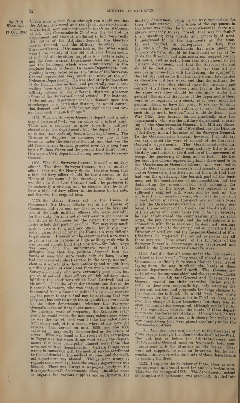 Knox, K.c.B. 17 Oct. 1902.   52 the Adjutant-General and the Quartermaster-General, and so forth, were not mentioned in the Order in Council at all. The Commander-in-Chief was the head of his department, and the duties allotted to him were really the duties of the Adjutant-General, the Quarter- master General, and the Military Secretary. The Surveyor-General of Ordnance took up the duties, which were those mainly of the old Ordnance Department. It included all the stores, supplies to a certain extent, and the Commussariat Department—food and so forth, and the buildings, which were administered in the Engineer branch of the old Ordnance Department ; but, speaking in very broad terms, the duties of the Surveyor- General represented very much the work of the old Ordnance Department. He was absolutely independent of the Commander-in-Chief, and practically was a con- trolling force upon the Commander-in-Chief and upon military officers in the different districts wherever officers of the Surveyor-General existed. For instance, if the military department made a demand upon the storekeeper in a particular district, he would control that demand, and say, “ Under my regulations you can- not have such and such things.” 1127. Was the Surveyor-General’s department a mili- tary department ?—It was an office of a hybrid kind. There was a tendency to grow towards a military character in the department, but the department had up to that time certainly been a Civil department. The Director of Supplies, for instance, was one of the branches under the Surveyor-General, and that was the old Commissariat branch, presided over for a long time by Sir William Power and the present Lord Haliburton ; they were a Civil department acting under the Surveyor- General. 1128. Was the Surveyor-General himself a military officer ?—The first Surveyor-General was a military officer—that was Sir Henry Storks—the idea being that a high military officer should be the Assessor in the House of Commons of the Secretary of State. That was the view that Lord Cardwell took ; he professed to be eminently a civilian, and he claimed that he must and that was the original idea. 1129. Sir Henry Storks sat in the House of Commons ?—Sir Henry Storks sat in the House of Commcns, but you may say that he was the first and last of the high military officers who were available for that duty, for it is not so very easy to get a seat in the House of Commons for the person that you may desire to hold that particular office. You may very much wish to give it to a military officer, but if you have not a high military officer in the House it is very difficult to get one in. I remember the attempts that were made to get in various persons of high military rank who it was desired should hold that position—Sir John Adye was one; but the unfortunate result of this difficulty was that the position dropped into the hands of men who were really only civilians, having had comparatively short service in the army, not suffi- cient as it were to give them authority and weight from a military point of view ; and there was a succession of Surveyor-Generals who were extremely good men, but you could not call them officers of high military rank fulfilling the conditions which Lord Cardwell had in his mind. Then the other department was that of the Financial Secretary, who was charged with practically the control from a financial point of view ; not possess- ing the power to say a final nay to anything that was ‘proposed, but only to weigh the proposals that were made ‘by the other departments, whether the Surveyor- General’s or the military department. In his hands was the principal work of preparing the Estimates every year ; he would make the necessary calculations where he was the expert, and would take the calculations from others, subject to a check, where others were the experts. This worked on until 1888, and the 1888 organisation may really be described as the lesson of a war. What was found as the result of the campaigns in Egypt was that when things went wrong the depart- ments that were principally blamed were those that were not military departments. Certain things went wrong in connection with the medical service attributed to the deficiencies in the medical supplies, and the medi- cal department was blamed. Things went wrong as regards some supplies; then the supply department was blamed. There was always a scapegoat handy in the Burveyor-General’s departments when difficulties arose as regards the various supplies and equipments, the military department being in no way responsible for their administration, The whole of the equipment in the Army was under the Surveyor-General; there was always somebody to say, “ Well, that was his fault.” I am speaking very openly and generally of what I understood to be the arguments at the time. It was decided, in consequence of that, that the whole of the departments that were under the Surveyc--Gcneral should be transferred so far as re- gards the direction and administration, suggestions for Estimates, and so forth, from that department to the military department, and that the Surveyor-General should be abolished. That is to say, that all the services in connection with the feeding, the equipping, the clothing, and so forth of the army should be regarded as executive military work, and that the military de- partment in the oitice should have the direction and control of all those services ; and that in the field in the same way they should be absolutely under the general officers, and that none of the departments there were to be regarded as a check, as it were, upon the general officer, or have the power to say nay to him; he would have the final authority to say, “Such and such. things are to be done,” and would do them. The War Office then became formed practically into two departments. One was the military department, consist- ing of the Quartermaster-General, the Military Secre- tary, the Inspector-General of Fortifications, the Director of Artillery, and all branches of the Surveyor-General. To the Quartermaster-General, however, I should say was transferred the work of several of the Surveyor- General’s departments. The Quartermaster-General had up to that time really comparatively little to do ; his duty was limited to the direction of the movement of troops, the quartering of them, and so forth. He had few executive officers representing him; there used to be the Quartermaster-General’s officers, who were called Deputy Quartermaster-Generals and Assistant Quarter- master-Generals in the districts, but the work that they had was the quartering, the barrack part of the busi- ness, not the construction of accommodation, but the distributing the accommodation and arranging for the moving of the troops. He was regarded as in- sufficiently supplied with work, and he took up the whole of the commissariat work, which was the provision of food, forage, quarters, transport, and remounts (work which the Quartermaster-General did not before per- form), the movement of the troops and the distribution of their stores and equipments (which he had before) ; he also administered the commissariat and transport corps, the pay department, and the establishments in connection with those services; he dealt with sanitary questions relating to the Army ; and in concert with the Director of Artillery and the Inspector-General of For- tifications he prepared the annual estimates for all those services. Thus several of the functions of the Surveyor-General’s department were transferred and added to the Quartermaster-General’s work. _ 1130. And did that all come under the Commander- in-Chief at that time ?—They were all placed under the Commander-in-Chief ; there was a distinct Order issued laying down the way in which the heads of these various departments should work. The Commander- in-Chief was the supreme chief, and the executive officers under him, the Adjutant-General and Quartermaster- General, carried out their executive duties practi- cally on their own responsibility, only referring the important matters and proposals for large changes to the Commander-in-Chief. It would have been quite impossible for the Commander-in-Chief to have had executive charge of these branches; but there was an open communication recognised, although not laid down in the regulation, between the heads of these depart- ments and the Secretary of State. If he wished, he was In constant communication with them; but under the new organisation they were placed absolutely under the Sommander-in-Chief. 1131, And then they could not go to the Secretary of State except through the Commander-in-Chief ?—Well. they did, just as before the Adjutant-General and Quartermaster-General used to frequently hold com- munications with the Minister at his desire. They were not supposed to seek an interview, but he had constant interviews with the heads of those departments by sending for them. 1132. I suppose the Secretary of State, then, as now was supreme, and could send for anybody ?—Quite so. That was the change of 1888. The department, instead of being three departments, was practically divided into 