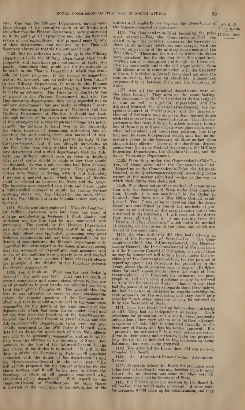 two. One was the Military Department, having com- . Plete charge of the executive work of all kinds, and the other was the Finance Department, having entrusted to it the audit of all expenditure and also the financial review of new expenditure. Any proposal made by any of these departments was reviewed by the Financial Secretary always as regards the estimated cost. 1133, But the estimates were made up in the Military Department ?—In the Military Department they made proposals and sometimes gave estimates of those pro- posals. Sometimes they would ask for an estimate to be made in the Finance Department, which was avail- able for those purposes. If the scheme or suggestion was at all favoured, and no estimate had been framed in the Military Department, it went to the Finance Department, as the expert department in those matters, to make an estimate. The Director of Contracts was so placed in the Finance Department, and also the Manufacturing departments, they being regarded not as military departments, but practically as shops; I mean the Manufacturing Departments at Woolwich and the Clothing Department at Pimlico. I should say that, although not one of the causes but rather a consequence of this arrangement, a very important change was made, namely, the decision to hand over to the Admiralty the whole function of demanding, estimating for, ac- counting for, and storing their own material of war. Up to that time that had been part of the duty of the Surveyor-General; but it was thought important, as the War Office was being divided into a purely mili- tary department and a civil department, that the Mili- tary, gua Military, should have no voice in deciding what naval stores should be made or how they should be obtained. It was a subject that had been debated and discussed for years and years. Very great diffi- culties were found in dealing with it, but ultimately I devised a method under which a financial division could be effected as between the Navy and the Army. The factories were regarded as a shop, and placed under a highly-skilled engineer to supply the various services requiring stores, viz., the Admiralty, the India Office, and the War Office, but large Colonial orders were alao received. 1134. Was he a military engineer ?—No; a civil engineer, Sir William Anderson, who had been the head of a large manufacturing business; I think Easton and Anderson was the firm that he was connected with previously. The control by the Finance Department was of course not an eXecutive control in any sense. This high officer was appOinted, possessing very great technical attainments, and was held responsible for the details of manufacture; the Finance Department only controlled him with regard to the issues of money, seeing that the accounts of expenditure, cost accounts, and so on, of the factories were properly kept and worked out. I do not know whether I have conveyed clearly ‘the principle of the division of the functions between the several departments. 1135. Yes, I think so. What was the next Order in Council ?—The next was 1895. That was the result of several committees and commissions, whose reports are in all probability in your hands, one principal one being Lord Hartington’s Commission. The general idea wag that it was advisable to lower to some considerable extent the supreme position of the Commander-in- Chief, and that he should not be held in the same sense responsible for the details of the large number of the departments which had been placed under him; and for the first time the functions of the Quartermaster- General, the Inspector General of Fortifications, and the Adjutant-General’s Departments (who were not per- sonally mentioned in the 1870 Order in Council) were detailed as duties for which each of these high officers was held to be personaily responsible, and as to which they were the advisers of the Secretary of State. For instance, in the case of the Adjutant-General in the last clause Of his duties it is stated: “It will be his duty to advise the Secretary of State on all questions eonnected with the duties of his department”; and the Quartermaster-General in the same way: “He will submit proposals for the annual estimates for the above serVices, and it will be his duty to advise the Secretary of State on all questions connected with the duties of his department.” With regard to the {nspector-General of Fortifications, the same clause is inserted at the conclusion of the description of his 53 duties ; and similarly, as regards the Department of the Inspector-General of Ordnance. 1136. The Commander-in-Chief becoming the prin- cipal adviser?—Yes, the Commander-in-Chief was stated to be “the principal adviser of the Secretary of State on all military questions, and charged with the general supervision of the military departments of the War Office.” Those are the words in which his duties were described, but for the first time this quasi-inde- pendent status is recognised ; although, as I have ex- plained, constantly under the old organisation, these high officers were in communication with the Secretary of State, this Order in Council recognised not only the communication, but also an absolutely independent Reyne bility as between them and the Secretary of tate. 1137. And all the principal departments were on the same footing?—They were on the same footing. The Commander-in-Chief had particular duties assigned to him as well as a general supervision, and the Adjutant-General, the Quartermaster-General, the In- spector-General of Fortifications, and the Inspector- General of Ordnance were all given their distinct duties with this more or less independent status. The other de- partments that were difficult to attach entirely to any one of these four military officers were placed in a some- what independent and anomalous position, but they had not the same independent status, and had no im- mediate access to the Secretary of State as had these high military officers. These more subordinate depart- ments were the Army Medical Department, the Military Education Department, the Chaplain-General, and the Army Veterinary Department. 1138. Were they under the Commander-in-Chief ?— Yes, all those were under the Commander-in-Chief. “Reporting to the Commander-in-Chief, the Adjutant- General, or the Quartermaster-General, according to the nature of the matter submitted ’—that is the way in which their duties were described. 1139. Was there not another method of communica- tion with the Secretary of State under that organisa- tion, though it is not mentioned in the Order in Council ; was there not a War Office Council estab- lished ?—Yes. I was going to mention that the Army Board was established as one of the methods of pro- cedure as an outcome of this arrangement; but it was restricted in its functions. I will read out the duties that were allotted to it. J am reading from the “Details of Office Procedure,” which states the method of carrying on the duties of the office, and which was issued at the same time. 1140. On what authority did that body sit—on an order of the Secretary of State?—Yes. “The Com- mander-in-Chief, the Adjutant-General, the Quarter- master-General, the Inspector-General of Fortifications, and the Inspector-General of Ordnance, or such of them as may be summoned will form a Board under the pre- sidency of the Commander-in-Chief, for the purpose of reporting upon: (A) Selections for promotion in the Army, above the substantive rank of major. (B) Selec- tions for staff appointments above the rank of lieu- tenant-colonel. (C) Proposals for estimates, see para- graph 16, and such other questions as may be referred to it by the Secretary of State”; that is to say, they had the power of initiative as regards those three points, but had no power of initiative as regards anything ex- cept proposals for the estimates, and they could only consider “such other questions as may be referred to it by the Secretary of State.” 1141, Then that Board had no independent authority at all?—They had no independent authority. Their selections for promotion, and so forth, were practically independent ; they very seldom went further, although everything of that kind is submitted formally to the Secretary of State, and has his formal approval. But “proposals for estimates” is a very extensive term; it was in their power under that to make any proposals they desired to be included in the forthcoming Army Estimates that were being prepared. 1142. You attended the Board then, did you not ?—I attended the Board. . 1143. As Accountant-General P—As General. 1144. Proposals before the Board for estimates were submitted to the Board ; was any decision come to upon them ?—No, no decision was come to; they were all recommendations to the Secretary of State. 1145. But I mean collective decision by the Board it- self ?—Yes, they would make a demand. A store vote for instance, would come up for consideration, and they Accountant- Sir Rk, A. Knox, K.C.B. 17 Oct. 1902,