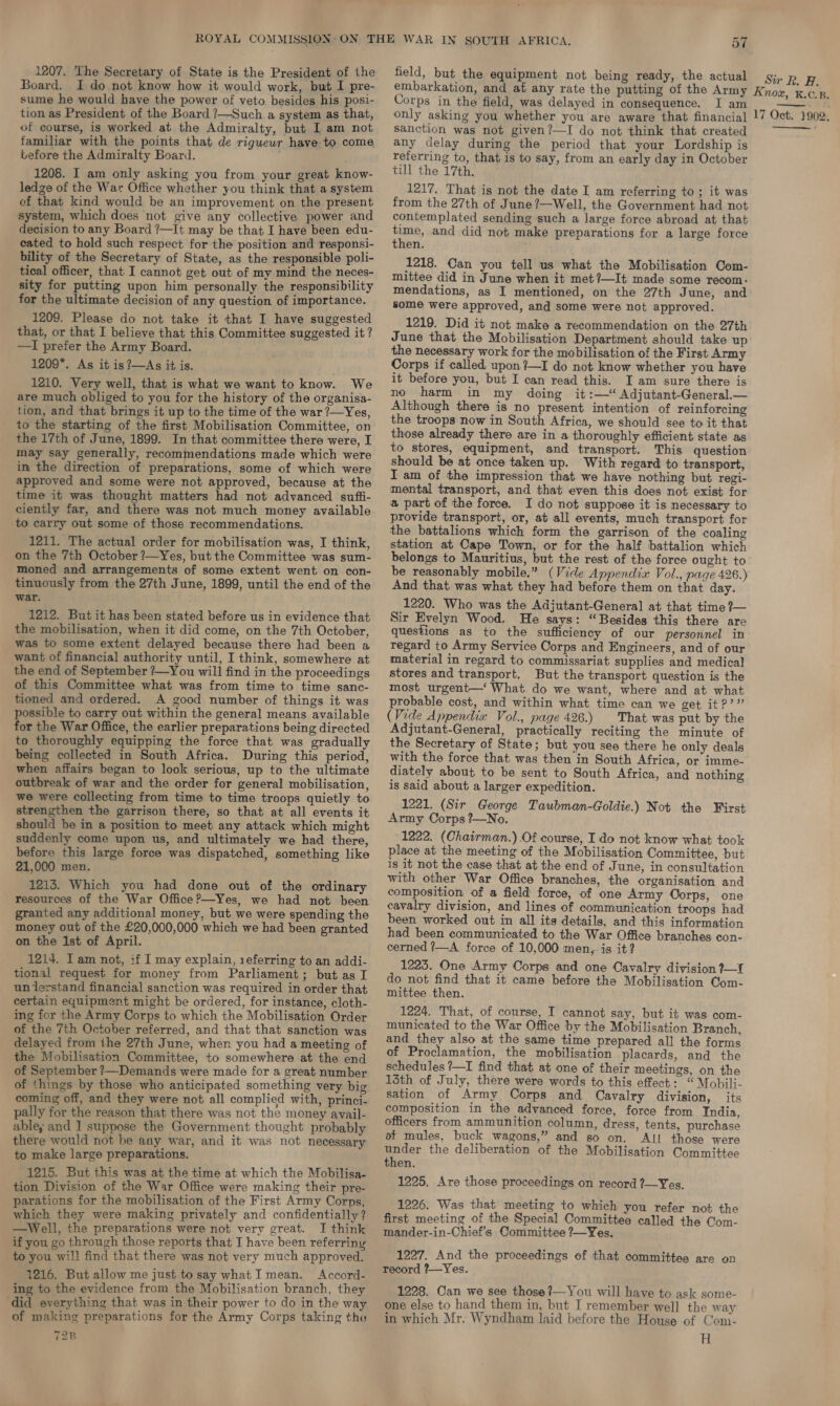 Board. I do not know how it would work, but I pre- sume he would have the power of veto besides his posi- tion as President of the Board ?—Such a system as that, of course, is worked at the Admiralty, but I am not familiar with the points that de rigueur have to come before the Admiralty Board. 1208. I am only asking you from your great know- ledge of the War Office whether you think that a system of that kind would be an improvement on the present system, which does not give any collective power and decision to any Board /—It may be that I have been edu- cated to hold such respect for the position and responsi- bility of the Secretary of State, as the responsible poli- tical officer, that I cannot get out of my mind the neces- sity for putting upon him personally the responsibility for the ultimate decision of any question of importance. 1209. Please do not take it that I have suggested that, or that I believe that this Committee suggested it? —I prefer the Army Board. 1209. As it is?—As it is. 1210. Very well, that is what we want to know. We are much obliged to you for the history of the organisa- tion, and that brings it up to the time of the war ?—Yes, to the starting of the first Mobilisation Committee, on the 17th of June, 1899. In that committee there were, I may say generally, recommendations made which were in the direction of preparations, some of which were approved and some were not approved, because at the time it was thought matters had not advanced suffi- ciently far, and there was not much money available to carry out some of those recommendations. 1211. The actual order for mobilisation was, I think, on the 7th October ?—Yes, but the Committee was sum- Mmoned and arrangements of some extent went on con- tinuously from the 27th June, 1899, until the end of the war. 1212. But it has been stated before us in evidence that the mobilisation, when it did come, on the 7th October, was to some extent delayed because there had been a want of financial authority until, I think, somewhere at the end of September ?—You will find in the proceedings of this Committee what was from time to time sanc- tioned and ordered. A good number of things it was possible to carry out within the general means available for the War Office, the earlier preparations being directed to thoroughly equipping the force that was gradually being collected in South Africa. During this period, when affairs began to look serious, up to the ultimate outbreak of war and the order for general mobilisation, we were collecting from time to time troops quietly to strengthen the garrison there, so that at all events it should be in a position to meet any attack which might suddenly come upon us, and ultimately we had there, before this large force was dispatched, something like 21,000 men. 1213. Which you had done out of the ordinary resources of the War Office?—Yes, we had not been granted any additional money, but we were spending the money out of the £20,000,000 which we had been granted on the 1st of April. 1214. I am not, if I may explain, referring to an addi- tional request for money from Parliament; but as I unierstand financial sanction was required in order that certain equipment might be ordered, for instance, cloth- ing for the Army Corps to which the Mobilisation Order of the 7th October referred, and that that sanction was delayed from ihe 27th June, when you had a meeting of the Mobilisation Committee, to somewhere at the end of September ?—Demands were made for a great number of things by those who anticipated something very big coming off, and they were not all complied with, princi- pally for the reason that there was not the money avail- abley and I suppose the Government thought probably there would not be any war, and it was not necessary to make large preparations. 1215. But this was at the time at which the Mobilisa- tion Division of the War Office were making their pre- parations for the mobilisation of the First Army Corps, which they were making privately and confidentially? —wWell, the preparations were not very great. I think if you go through those reports that I have been referriny to you wi!! find that there was not very much approved. 1216, But allow me just tosay what I mean. Accord- ing to the evidence from the Mobilisation branch, they ‘did everything that was in their power to do in the way of making preparations for the Army Corps taking tho 72B Sir R. H. Corps in the field, was delayed in consequence. I am only asking you whether you are aware that financial sanction was not given?—I do not think that created any delay during the period that your Lordship is referring to, that is to say, from an early day in October till the 17th. 1217. That is not the date I am referring to; it was from the 27th of June ?—Well, the Government had not contemplated sending such a large force abroad at that cei and did not make preparations for a large force then. 1218. Can you tell us what the Mobilisation Com- mittee did in June when it met?—It made some recom: mendations, as I mentioned, on the 27th June, and some were approved, and some were not approved. 1219. Did it not make a recommendation on the 27th June that the Mobilisation Department should take up the necessary work for the mobilisation of the First Army Corps if called upon?—I do not know whether you have it before you, but I can read this. I am sure there is no harm in my doing it:—“ Adjutant-General.— Although there is no present intention of reinforcing the troops now in South Africa, we should see to it that those already there are in a thoroughly efficient state as to stores, equipment, and transport. This question should be at once taken up. With regard to transport, I am of the impression that we have nothing but regi- mental transport, and that even this does not exist for a part of the force. I do not suppose it is necessary to provide transport, or, at all events, much transport for the battalions which form the garrison of the coaling station at Cape Town, or for the half battalion which belongs to Mauritius, but the rest of the force ought to be reasonably mobile.” (Vide Appendix Vol., nage 426.) And that was what they had before them on that day. 1220. Who was the Adjutant-General at that time ?— Sir Evelyn Wood. He says: “Besides this there are questions as to the sufficiency of our personnel in regard to Army Service Corps and Engineers, and of our material in regard to commissariat supplies and medical stores and transport. But the transport question is the most urgent—‘ What do we want, where and at what probable cost, and within what time can we get it?’” (Vide Appendix Vol., page 426.) That was put by the Adjutant-General, practically reciting the minute of the Secretary of State; but you see there he only deals with the force that was then in South Africa, or imme- diately about to be sent to South Africa, and nothing is said about a larger expedition. 1221. (Sir George Taubman-Goldie.) Not the First Army Corps ?—No. 1222. (Chairman.) Of course, I do not know what took place at the meeting of the Mobilisation Committee, but is it not the case that at the end of June, in consultation with other War Office branches, the organisation and composition of a field force, of one Army Oorps, one cavalry division, and lines of communication troops had been worked out in all its details, and this information had been communicated to the War Office branches con- cerned ?—A force of 10,000 men, is it? 1223. One Army Corps and one Cavalry division ?—I do not find that it came before the Mobilisation Com- mittee then. 1224. That, of course, I cannot say, but it was com- municated to the War Office by the Mobilisation Branch, and they also at the same time prepared all the forms of Proclamation, the mobilisation placards, and the schedules ?—I find that at one of their meetings, on the 15th of July, there were words to this effect: “Mobili- sation of Army Corps and Cavalry division, its composition in the advanced force, force from India, officers from ammunition column, dress, tents, purchase of mules, buck wagons,” and so on. AI! those were under the deliberation of the Mobilisation Committee then. 1225. Are those proceedings on record ?—Yes. 1226. Was that meeting to which you refer not the first meeting of the Special Committee called the Com- mander-in-Chief’s Committee ?—Yes. 1227. And the proceedings of that committee are on record ?—Yes. 1228. Can we see those ?—You will have to ask some- one else to hand them in, but I remember well the way in which Mr. Wyndham laid before the House of Com- H 17 Oct. 1902. 