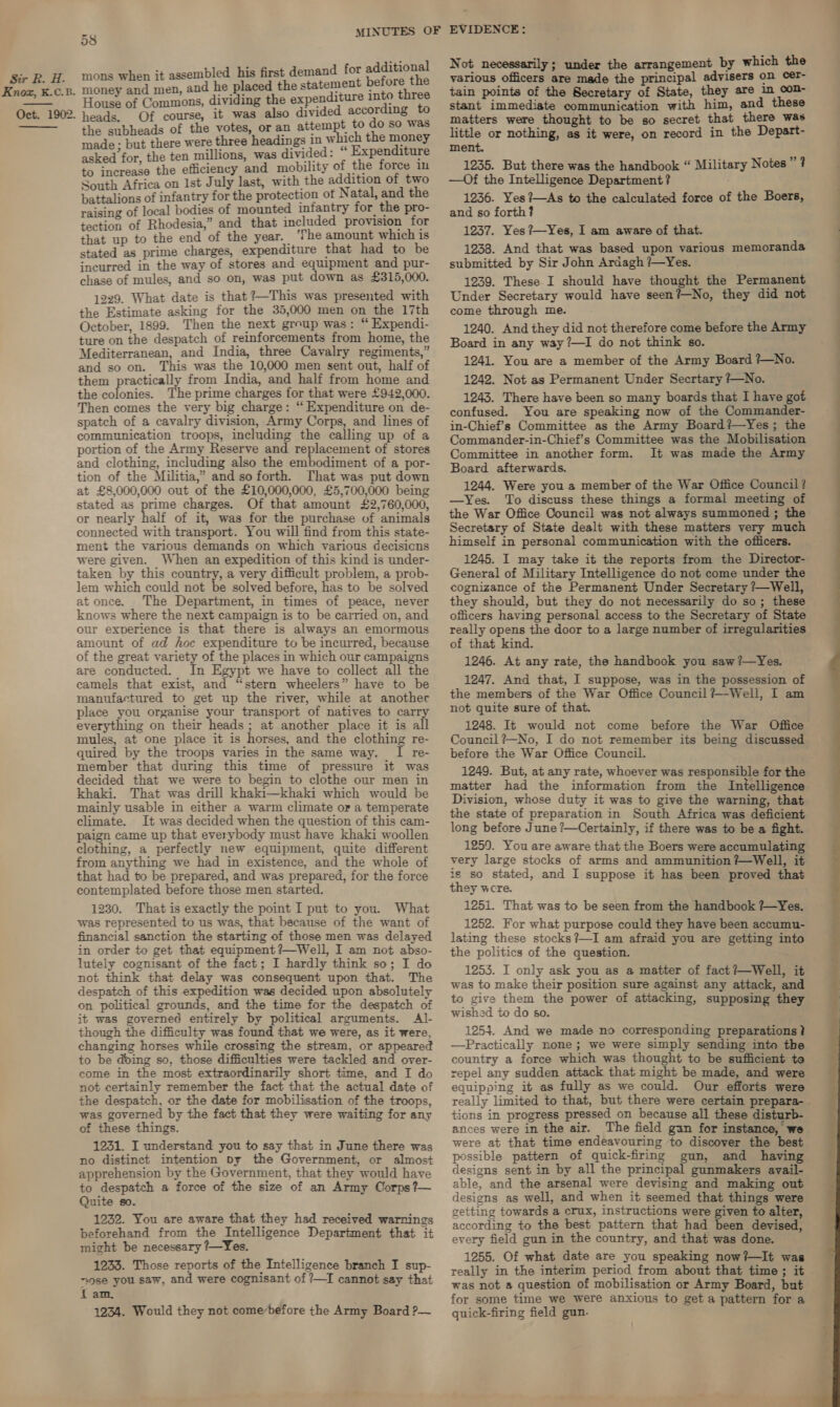 Knox, K.C.B. Oct. 1902.   » 69 MINUTES OF D8 ; Jey mons when it assembled his first demand for additiona money ay men, and he placed the statement before ae House of Commons, dividing the expenditure into three heads, Of course, it was also divided according to the subheads of the votes, or an attempt to do so was made: but there were three headings 1n which the money asked for, the ten millions, was divided: Expenditure to increase the efficiency and mobility of the force in South Africa on Ist July last, with the addition of two battalions of infantry for the protection of Natal, and the raising of local bodies of mounted infantry for the pro- tection of Rhodesia,” and that included provision for that up to the end of the year. ‘The amount which is stated as prime charges, expenditure that had to be incurred in the way of stores and equipment and pur- chase of mules, and so on, was put down as £315,000. 1229. What date is that ?~This was presented with the Estimate asking for the 35,000 men on the 17th October, 1899. Then the next group was: “ Expendi- ture on the despatch of reinforcements from home, the Mediterranean, and India, three Cavalry regiments,” and so on. This was the 10,000 men sent out, half of them practically from India, and half from home and the colonies. The prime charges for that were £942,000. Then comes the very big charge: “ Expenditure on de- spatch of a cavalry division, Army Corps, and lines of communication troops, including the calling up of a portion of the Army Reserve and replacement of stores and clothing, including also the embodiment of a por- tion of the Militia,” and so forth. That was put down at £8,000,000 out of the £10,000,000, £5,700,000 being stated as prime charges. Of that amount £2,760,000, or nearly half of it, was for the purchase of animals connected with transport. You will find from this state- ment the various demands on which various decisicns were given. When an expedition of this kind is under- taken by this country, a very difficult problem, a prob- lem which could not be solved before, has to be solved at once. The Department, in times of peace, never knows where the next campaign is to be carried on, and our experience is that there is always an emormous amount of ad hoc expenditure to be incurred, because of the great variety of the places in which our campaigns are conducted. In Egypt we have to collect all the camels that exist, and “stern wheelers” have to be manufactured to get up the river, while at another place you organise your transport of natives to carry everything on their heads; at another place it is all mules, at one place it is horses, and the clothing re- quired by the troops varies in the same way. I re- member that during this time of pressure it was decided that we were to begin to clothe our men in khaki. That was drill khaki—khaki which would be mainly usable in either a warm climate or a temperate climate. It was decided when the question of this cam- paign came up that everybody must have khaki woollen clothing, a perfectly new equipment, quite different from anything we had in existence, and the whole of that had to be prepared, and was prepared, for the force contemplated before those men started. 1230. That is exactly the point I put to you. What was represented to us was, that because of the want of financial sanction the starting of those men was delayed in order to get that equipment ?—Well, I am not abso- lutely cognisant of the fact; I hardly think so; I do not think that delay was consequent upon that. The despatch of this expedition was decided upon absolutely on political grounds, and the time for the despatch of it was governed entirely by political arguments. Al- though the difficulty was found that we were, as it were, changing horses while crossing the stream, or appeared to be doing so, those difficulties were tackled and over- come in the most extraordinarily short time, and I do not certainly remember the fact that the actual date of the despatch, or the date for mobilisation of the troops, was governed by the fact that they were waiting for any of these things. 1231. I understand you to say that in June there was no distinct intention py the Government, or almost apprehension by the Government, that they would have to despatch a force of the size of an Army Corps?— Quite so. 1232. You are aware that they had received warnings beforehand from the Intelligence Department that it might be necessary ?—Yes. 1233. Those reports of the Intelligence branch I sup- nose you saw, and were cognisant of ?—I cannot say that fam. 1234. Would they not comebefore the Army Board ?— EVIDENCE: Not necessarily; under the arrangement by which the tain points of the Secretary of State, they are in con- stant immediate communication with him, and these matters were thought to be so secret that there was little or nothing, as it were, on record in the Depart- ment. 1235. But there was the handbook “ Military Notes”? —Of the Intelligence Department? 1236. Yes ?—As to the calculated force of the Boers, and so forth? 1237. Yes ?—-Yes, I am aware of that. 1238. And that was based upon various memoranda submitted by Sir John Ardagh ?}—Yes. 1239. These I should have thought the Permanent Under Secretary would have seen?—No, they did not come through me. 1240. And they did not therefore come before the Army Board in any way ?—I do not think so. 1241. You are a member of the Army Board ?—No. 1242. Not as Permanent Under Secrtary ?—No. 1243. There have been so many boards that I have got confused. You are speaking now of the Commander- — in-Chief’s Committee as the Army Board?—Yes; the Commander-in-Chief’s Committee was the Mobilisation Committee in another form. It was made the Army Board afterwards. 1244. Were you a member of the War Office Council? —Yes. To discuss these things a formal meeting of the War Office Council was not always summoned ; the Secretary of State dealt with these matters very much himself in personal communication with the officers. 1245. I may take it the reports from the Director- General of Military Intelligence do not come under the cognizance of the Permanent Under Secretary /—Well, they should, but they do not necessarily do so; these officers having personal access to the Secretary of State really opens the door to a large number of irregularities of that kind. 1246. At any rate, the handbook you saw ?—Yes. 1247. And that, I suppose, was in the possession of the members of the War Office Council ?-Well, I am not quite sure of that. 1248. It would not come before the War Office Council?—No, I do not remember its being discussed before the War Office Council. 1249. But, at any rate, whoever was responsible for the matter had the information from the Intelligence Division, whose duty it was to give the warning, that the state of preparation in South Africa was deficient long before June ?—Certainly, if there was to be a fight. 1259. You are aware that the Boers were accumulating very large stocks of arms and ammunition ?—Well, it is so stated, and I suppose it has been proved that they were. 1251. That was to be seen from the handbook ?—Yes. 1252. For what purpose could they have been accumu- lating these stocks?—I am afraid you are getting into the politics of the question. 1253. I only ask you as a matter of fact?—Well, it was to make their position sure against any attack, and to give them the power of attacking, supposing they wished to do s0. 1253. And we made no corresponding preparations? —Practically none; we were simply sending into the country a force which was thought to be sufficient te repel any sudden attack that might be made, and were equipping it as fully as we could. Our efforts were really limited to that, but there were certain prepara- tions in progress pressed on because all these disturb- ances were in the air. The field gan for instance, we were at that time endeavouring to discover the best possible pattern of quick-firing gun, and having designs sent in by all the principal gunmakers ayvail- able, and the arsenal were devising and making out designs as well, and when it seemed that things were getting towards a crux, instructions were given to alter, according to the best pattern that had been devised, every field gun in the country, and that was done. really in the interim period from about that time; it was not a question of mobilisation or Army Board, but for some time we were anxious to get a pattern for a quick-firing field gun. 