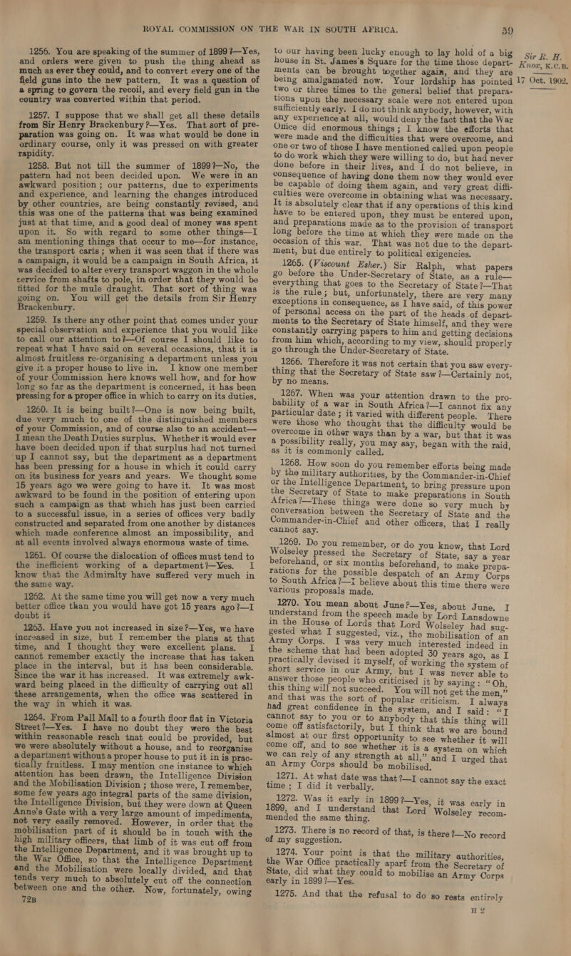 and orders were given to push the thing ahead as much as ever they could, and to convert every one of the field guns into the new pattern. It was a question of @ spring to govern the recoil, and every field gun in the country was converted within that period. 1257. I suppose that we shall get all these details from Sir Henry Brackenbury?—Yes. That sort of pre- paration was going on. It was what would be done in ordinary course, only it was pressed on with greater Tapidity. 1258. But not till the summer of 1899?—No, the pattern had not been decided upon. We were in an awkward position ; our patterns, due to experiments and experience, and learning the changes introduced epee countries, are being constantly revised, and this was one of the patterns that was being examined just at that time, and a good deal of money was spent upon it. So with regard to some other things—I am mentioning things that occur to me—for instance, the transport carts; when it was seen that if there was a campaign, it would be a campaign in South Africa, it was decided to alter every transport waggon in the whole service from shafts to pole, in order that they would be fitted for the mule draught. That sort of thing was going on. You will get the details from Sir Henry Brackenbury. 1259. Is there any other point that comes under your special observation and experience that you would like to call our attention to?—Of course I should like to repeat what I have said on several occasions, that it is almost fruitless re-organising a department unless you give it a proper house to live in. I know one member of your Commission here knows well how, and for how long so far as the department is concerned, it has been pressing for a proper office in which to carry on its duties, 1260. It is being built?—One is now being built, due very much to one of the distinguished members of your Commission, and of course also to an accident— I mean the Death Duties surplus. Whether it would ever have been decided upon if that surplus had not turned ‘up I cannot say, but the department as a department has been pressing for a house in which it could carry on its business for years and years. We thought some 15 years ago we were going to have it. It was most awkward to be found in the position of entering upon such a campaign as that which has just been carried to a successful issue, in a series of offices very badly constructed and separated from one another by distances which made conference almost an impossibility, and at all events involved always enormous waste of time. 1261. Of course the dislocation of offices must tend to the inefficient working of a department?—Yes. I know that the Admiralty have suffered very much in the same way. 1262. At the same time you will get now a very much better office than you would have got 15 years ago?—I doubt it 1263. Have you not increased in size ?—Yes, we have incr2ased in size, but I remember the plans at that time, and I thought they were excellent plans. I cannot remember exactly the increase that has taken place in the interval, but it has been considerable. Since the war it has increased. It was extremely awk- ward being placed in the difficulty of carrying out all these arrangements, when the office was scattered in the way in which it was. 1264. From Pall Mall to a fourth floor flat in Victoria Street?—Yes. I have no doubt they were the best within reasonable reach tnat could be provided, but we were absolutely without a house, and to reorganise a department without a proper house to put it in is prac- tically fruitless. I may mention one instance to which attention has been drawn, the Intelligence Division and the Mobilisation Division ; those were, I remember, some few years ago integral parts of the same division, the Intelligence Division, but they were down at Queen Anne’s Gate with a very large amount of impedimenta, not very easily removed. However, in order that the mobilisation part of it should be in touch with the high military officers, that limb of it was cut off from the Intelligence Department, and it was brought up to the War Office, so that the Intelligence Department and the Mobilisation were locally divided, and that tends very much to absolutely cut off the connection between one and the other. Now, fortunately, owing 72B 59 house in St. James's Square for the time those depart- ments can be brought together agaim, and they are being amalgamated now. Your lordship has pointed two or three times to the general belief that prepara- tions upon the necessary scale were not entered upon sufficiently early. I do not think anybody, however, with any experience at all, would deny the fact that the War Ottice did enormous things; I know the efforts that were made and the difficulties that were overcome, and one or two of those I have mentioned called upon people to do work which they were willing to do, but had never done before in their lives, and { do not believe, in consequence of having done them now they would ever be capable of doing them again, and very great difii- culties were overcome in obtaining what was necessary. It is absolutely clear that if any operations of this kind have to be entered upon, they must be entered upon, and preparations made as to the provision of transport long before the time at which they were made on the occasion of this war. That was not due to the depart- ment, but due entirely to political exigencies, 1265. (Viscount Esher.) Sir Ralph, what papers go before the Under-Secretary of State, as a rule— everything that goes to the Secretary of State ?—That is the rule ; but, unfortunately, there are very many exceptions in consequence, as I have said, of this power of personal access on the part of the heads of depart- ments to the Secretary of State himself, and they were constantly carrying papers to him and getting decisions from him which, according to my view, should properly go through the Under-Secretary of State. 1266. Therefore it was not certain that you saw every- thing that the Secretary of State saw %—Certainly not, by no means. 1267. When was your attention drawn to the pro- bability of a war in South Africa?—I cannot fix any particular date ; it varied with different people. There were those who thought that the difficulty would be Overcome in other ways than by a war, but that it was @ possibility really, you may say, began with the raid, as 1t ls commonly called. 1268. How soon do you remember efforts being made by the military authorities, by the Commander-in-Chief or the Intelligence Department, to bring pressure upon the Secretary of State to make preparations in South Africa’—These things were done so very much by conversation between the Secretary of State and the Commander-in-Chief and other officers, that I really cannot say. 1269. Do you remember, or do you know, that Lord Wolseley pressed the Secretary of State, say a year beforehand, or six months beforehand, to make prepa- rations for the possible despatch of an Army Corps to South Africa ?—i believe about this time there were varlous proposals made. 1270. You mean about June P—Yes, about June. I understand from the speech made by Lord Lansdowne in the House of Lords that Lord Wolseley had sug- gested what I suggested, viz., the mobilisation of an Army Corps. I was very much interested indeed in the scheme that had been adopted 30 years ago, as I practically devised it myself, of working the system of short service in our Army, but I was never able to answer those people who criticised it by saying: “Oh this thing will not succeed. You will] not get the men,” and that was the sort of popular criticism. I always had great confidence in the system, and I said: “J cannot say to you or to anybody that this thing will come off satisfactorily, but I think that we are bound almost at our first opportunity to see whether it will come off, and to see whether it is a system on which we can rely of any strength at all,” and I urged that an Army Corps should be mobilised. ‘ 1271. At what date was that ?—I cannot time ; I did it verbally. ot say the exact 1272. Was it early in 1899? ’—Yes, it was early in 1899, and I understand that Lord’ Wolsel : mended the same thing. olseley recom 1273. There is no record of of my suggestion. 1274. Your point is that the military authorities, the War Office practically apart from the Secretary of State, did what they. could to mobilise an Army Oorps early in 1899 ?—Yes. 1275. And that the refusal to do so rests entirely H 2 that, is there ?—No record Sir BR. H. Knox, K.C.B. 17 Oct. 1902, 