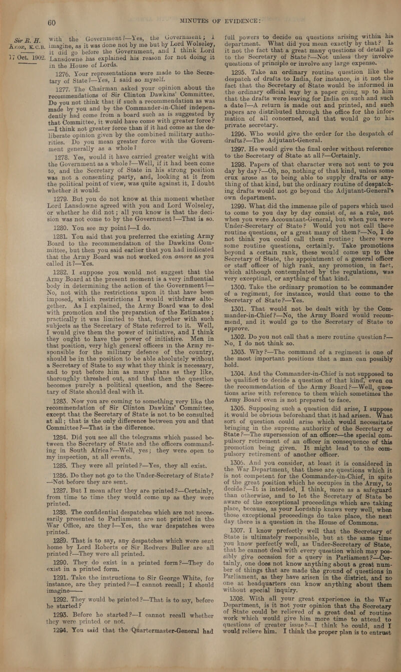 Sor RB. A. Krox, K.C.B. 17 Oct. 1902.   60 with the Government/—Yes, the Government; 1 imagine, as it was done not by me but by Lord Wolseley, it did go before the Government, and I think Lord Lansdowne has explained his reason for not doing it in the House of Lords. 1276. Your representations were made to the Secre- tary of State?—Yes, I said so myself. 1277. The Chairman asked your opinion about the recommendations of Sir Clinton Dawkins’ Committee. Do you not think that if such a recommendation as was made by you and by the Commander-in-Chief indepen- dently had come from a board such as 1s suggested by that Committee, it would have come with greater force? —I think not greater force than if it had come as the de- liberate opinion given by the combined military autho- rities. Do you mean greater force with the Govern- ment generally as a whole? 1278. Yes, would it have carried greater weight with the Government as a whole ?—Well, if it had been come to, and the Secretary of State in his strong position was not a consenting party, and, looking at it from the political point of view, was quite against it, I doubt whether it would. 1279. But you do not know at this moment whether Lord Lansdowne agreed with you and Lord Wolseley, or whether he did not; all you know is that the deci- sion was not come to by the Government ?—That is so. 1280. You see my point?—I do. 1281. You said that you preferred the existing Army Board to the recommendation of the Dawkins Com- mittee, but then you said earlier that you had indicated that the Army Board was not worked con amore as you called it ?—Yes. 1282. I suppose you would not suggest that the Army Board at the present moment is a very influential body in determining the action of the Government ?— No, not with the restrictions upon it that have been imposed, which restrictions I would withdraw alto- gether. As I explained, the Army Board was to deal with promotion and the preparation of the Estimates ; practically it was limited to that, together with such subjects as the Secretary of State referred to it. Well, I would give them the power of initiative, and I think they ought to have the power of initiative. Men in that position, very high general officers in the Army re- sponsible for the military defence of the country, should be in the position to be able absolutely without a Secretary of State to say what they think is necessary, and to put before him as many plans as they like, thoroughly threshed out, and that then the question becomes purely a political question, and the Secre- tary of State should deal with it. 1283. Now you are coming to something very like the recommendation of Sir Clinton Dawkins’ Committee, except that the Secretary of State is not to be consulted at all; that is the only difference between you and that Committee ?—That is the difference. 1284. Did you see all the telegrams which passed be- tween the Secretary of State and the officers command- ing in South Africa?—Well, yes; they were open to my inspection, at all events. 1285. They were all printed ?—Yes, they all exist. 1286. Do they not go to the Under-Secretary of State ? —Not before they are sent. 1287. But I mean after they are printed —Certainly, from time to time they would come up as they were printed. 1288. The confidential despatches which are not neces- sarily presented to Parliament are not printed in the War Office, are they?—Yes, the war despatches were printed. 1289. That is to say, any despatches which were sent home by Lord Roberts or Sir Redvers Buller are all printed P—They were all printed. 1290. They do exist in a printed form?—They do exist in a printed form. 1291. Take the instructions to Sir George White, for instance, are they printed ?—I cannot recall; I should imagine—— 1292. They would be printed P—That is to say, before he started P 1293. Before he startedP—I cannot recall whether they were printed or not. 1294. You said that the ‘Quartermaster-General had full powers to decide on questions arising within his department. What did you mean exactly by that? Is it not the fact that a great many questions of detail ge to the Secretary of State?—Not unless they involve questions of principle or involve any large expense. 1295. Take an ordinary routine question like the despatch of drafts to India, for instance, is it not the fact that the Secretary of State would be informed in the ordinary official way by a paper going up to him that the drafts were leaving for India on such and such a date?—A return is made out and printed, and such papers are distributed through the office for the infor- mation of all concerned, and that would go to his private secretary. 1296. Who would give the order for the despatch of drafts?—The Adjutant-General. - 1297. He would give the final order without reference to the Secretary of State at all?—Certainly. 1298. Papers of that character were not sent to you day by day ?—Oh, no, nothing of that kind, unless some crux arose as to being able to supply drafts or any- thing of that kind, but the ordinary routine of despatch- ing drafts would not go beyond the Adjutant-General’s own department. 1299. What did the immense pile of papers which used to come to you day by day consist of, as a rule, not when you were Accountant-General, but when you were Under-Secretary of State? Would you not call those routine questions, or a great many of them?—No, I do not think you could call them routine; there were some routine questions, certainly. Take promotions beyond a certain rank, these would come up to the Secretary of State, the appointment of a general officer or staff officer of high rank, any promotion, in fact, which although contemplated by the regulations, was very exceptinal, or anything of that kind. 1300. Take the ordinary promotion to be commander of a regiment, for instance, would that come to the Secretary of State ?—yYes. 1301. That would not be dealt with by the Com- mander-in-Chief ?—No, the Army Board would recom- mend, and it would go to the Secretary of State to approve. 1302. Do you not call that a mere routine question P— No, I do not think so. 1503. Why?—The command of a regiment is one of the most important positions that a man can possibly hold. 1304. And the Commander-in-Chief is not supposed to be qualified to decide a question of that kind, even on the recommendation of the Army Board ?—Well, ques- tions arise with reference to them which sometimes the Army Board even is not prepared to face. 1305. Supposing such a question did arise, I suppose it would be obvious beforehand that it had arisen. What sort of question could arise which would necessitate bringing in the supreme authority of the Secretary of State ?—The supersession of an officer—the special com- pulsory retirement of an officer in consequence of this promotion being given. It might lead to the com- pulsory retirement of another officer. 1306. And you consider, at least it is considered in the War Department, that these are questions which it is not competent for the Commander-in-Chief, in spite of the great position which he occupies in the Army, to decide ?—It is intended, I think, more as a safeguard than otherwise, and to let the Secretary of State be aware of the exceptional proceedings which are taking place, because, as your Lordship knows very well, when those exceptional proceedings do take place, the next day there is a question in the House of Commons. 1307. I know prefectly. well that the Secretary of State is ultimately responsible, but at the same time you know perfectly well, as Under-Secretary of State, that he cannot deal with every question which may sibly give occasion for a query in Parliament ?—Cer- tainly, one does not know anything about a great num- Parliament, as they have arisen in the district, and no one at headquarters can know anything about them without special inquiry. 1308. With all your great experience in the War Department, is it not your opinion that the Secretary of State could be relieved of a great deal of routine work which would give him more time to attend to questions of greater issue?—I think he could, and I would relieve him. I think the proper plan is to entrust  ® A f, ; . é . fr: . ¢