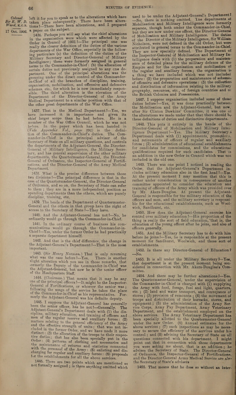 Sir E. W. PD. Ward, K.c.B. 17 Oct. 1902. ———. 66 alee ile Tybeciuentey There have been altera- tions?—-There have been alterations, and I prepared a paper on the subject. ; 1436. Perhaps you will say what the chief alterations in the organisation were which were affected by the Order in Council of 1901?—The principal one was really the clearer definition of the duties of the various departments of the War Office, especially in the follow- ing particulars (a) the definition of the duties of the Military Secretary and Director-General of Military Intelligence; these were formerly assigned in general terms to the Commander-in-Chief : (b) the allocation of certain duties not previously assigned to any cne de- partment. One of the principal alterations was the grouping under the direct control of the Commander- in-Chief of all the branches of discipline, training, organisation, mobilisation, and offensive and defensive schemes, ete., for which he is now immediately respon- sible. The third alteration is the elevation of the Department of the Director-General of the Army Medical Department to a similar position with that of the other great departments of the War Office. 1437. That is the Medical Department?—Yes, we have increased it in importance and given its chief larger scope than he had before. He is a member of the War Office Council, which he was not before. In the paper which has been handed in (Vide Appendix Vol., page 292) is the defini- tion of the Commander-in-Chief’s duties. The Com- mander-in-Chief. is the principal adviser of the Secretary of State on all military questions, and controls the departments of the Adjutant-General, the Director- General of Military Intelligence, the Military Secre- tary, and has general supervision of the other military departments, the Quartermaster-General, the Director- General of Ordniance, the Inspector-General of Fortifi- cations, and the Director-General of the Army Medical Department. 1438. What is the precise difference between those two divisions ?—The principal difference is that in the case of the Quartermaster-General, the Director-General of Ordnance, and so on, the Secretary of State can refer to them ; they are in a more independent, position as spending departments than the others, which are purely discipline, training, etc. 1439. The heads of the Department of Quartermaster- General and the others in that group have the right of access to the Secretary of State ?—They have. 1440. And the Adjutant-General has not?—No, he ordinarily would go through the Commander-in-Chief. 1441. In the ordinary course of business his com- munications would go through the Commander-in- Chief ?—Yes, under the former Order he had practically &amp; separate department himself. 1442. And that is the chief difference, the change in the Adjutant-General’s Department ?—That is the most important. 1443. (Sir Henry Norman.) That is only reversing what was the case before?—Yes. There is another shght alteration which you see in those remarks, that ‘ormerly the Deputy of the Commander-in-Chief was the Adjutant-General, but now he is the senior officer of the Headquarters Staff. 1444. (Chairman.) That means that it may be any one of the principal officers ?—It might be the Inspector- General of Fortifications, or whoever the senior Was ; following the usage of the service he takes the place of the Commander-in-Chief as his representative. For- merly the Adjutant-General was his definite deputy. 1445. I suppose the Adjutant-General has generally been the senior officer, has he not ?—Generally. The Adjutant-General’s Department deals with (1) the dis- cipline, military education, and training of officers and men of the regular reserve and auxiliary forces: (2) matters relating to the general efficiency of the Army and the effective strength of units; that was not in- cluded in the former Order, and we have made it more distinct : (3) the allocation of the troops to their respec- aie duties ; that has also been specially put in the rder: (4) patterns of clothing and necessaries and the maintenance of returns and statistics connected with the personnel of the Army: (5) enlisting and dis- charging for regular and auxiliary forces : (6) proposals tur the establishments for all the above services. 1446. There are two points not formally assigned which are mentioned as ; is there anything omitted which used to be under the Adjutant-General’s Department? —No, there is nothing omitted. ‘Ine departments of Mobilisation and Military Intelligence were formerly separate, though both under the Commander-in-Chief, but they are now under one officer, the Director-General of Mobilisation and Military Intelligence. The duties of the Director of the Military Intelligence, Sir Williem Nicholson, were not defined in the old Order, but were attributed in general terms to the Commander-in-Chief. They are now specially defined. The Department of the Inspector-General of Mobilisation and Military In- telligence deals with (1) the preparation and mainten- ance of detailed plans for the military defence of the Empire and for the organisation and mobilisation of a thing we have included which was not included before: (2) the preparation and maintenance of schemes of offensive and defensive operations: (3) the colleetion and distribution of information relating to the military geography, resources, etc., of foreign countries and ot the British Colonies and Possessions. . Mey 1447. I suppose organisation included some of those duties before?—Yes, it was done practically betwee the Mobilisation and the Adjutant-General, but now, after Sir Clinton Dawkins’ Committee, it was one ot the alterations we made under that that there should be these definitions of duties and distinctive departments. 1448. This puts it entirely in the hands of the Director-General of Mobilisation and. Military Intel- ligence Department?—Yes. The Military Secretary s Department deals with (1) appointments, promotions, and retirements of officers of regular and auxiliary forces ; (2) administration of educational establishments for candidates for commissions, and the educational qualifications required for such candidates. That is an addition in the new Order in Council which was not included in the old one. 1449. There was one point I noticed in reading the Order, that the Adjutant-General’s Department in- cludes military education also in the first head ?—Yes. At the present moment I may mention that this is rather under consideration in consequence of another committee appointed to consider the education and training of officers of the Army which was presided over — by Mr. Akers-Douglas. At present the Adjutant- General is responsible for the military education of the officers and men, and the military secretary is responsi- ble for the educational establishments, such as Wool- wich, Sandhurst, etc. 1450. How does the Adjutant-General exercise his control over military education ?—His proportion of the thing is really the sort of field education, that is, the education of the young officer after he joins, and also of officers generally. 1451. And the Military Secretary has to do with him before he joins ’—Yes, he is responsible at the present establishments. 1452. Is there any Director-General of Education ? —No. ; 1453. It is all under the Military Secretary /—Yes, that department is at the present moment being con- mittee. 1454. And there may be further alterations ?7—Yes. the Commander-in-Chief is charged with (1) supplying the Army with food, forage, fuel and light, quarters, troops and distribution of their barracks, stores, and — equipment; (5) the administration of the Army Ser- vice Corps, Army Pay Department, Army Veterinary above services. under the new Order. (6) Annual estimates for the above services ; (7) such inspections as may be neces- sary to secure the efficiency of the services under his control ; and (8) advising the Secretary of State on all questions connected with his department. you were asking me about, that is an addition; he advises the Secretary of State. The Director-General of Ordnance, the Inspector-General of Fortifications, and the Director-General Army Medical Service are also the Secretary of State’s advisers f  