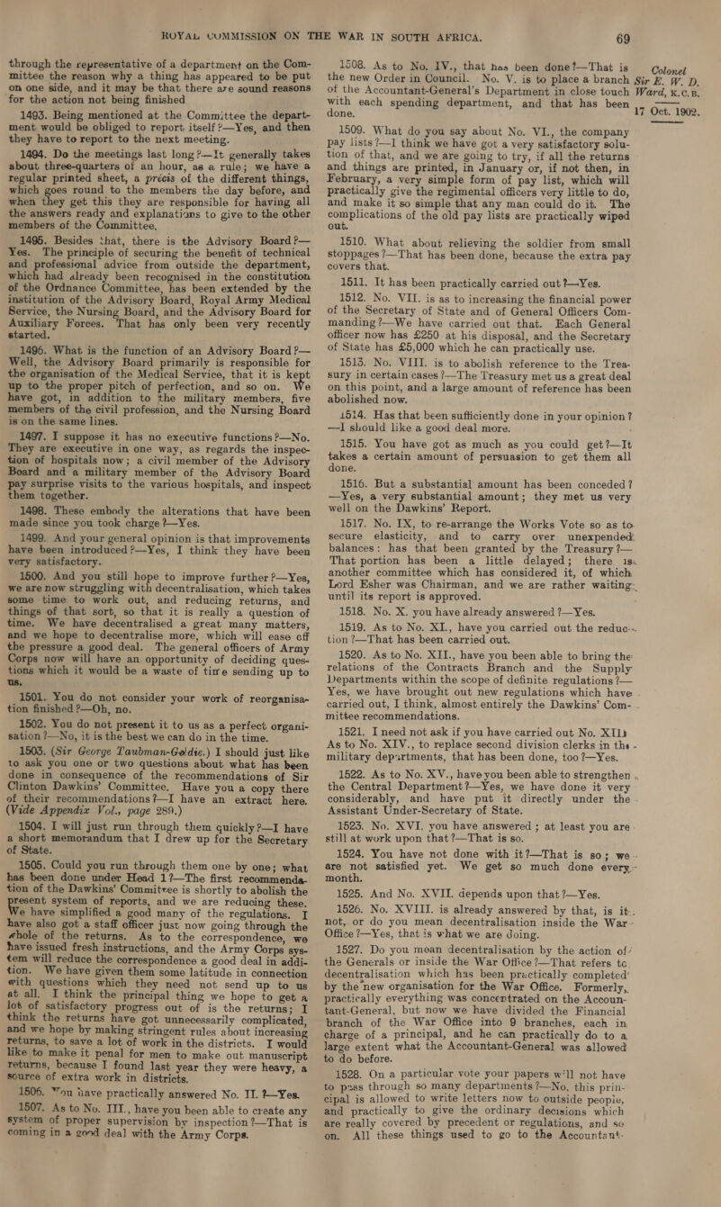 through the representative of a department on the Com- mittee the reason why a thing has appeared to be put on one side, and it may be that there ave sound reasons for the action not being finished 1493. Being mentioned at the Committee the depart- ment would be obliged to report itself >—Yes, and then they have to report to the next meeting. 1494. Do the meetings last long ?.—It generally takes about three-quarters of an hour, as a rule; we have a regular printed sheet, a précis of the different things, which goes round to the members the day before, and when they get this they are responsible for having all the answers ready and explanations to give to the other members of the Committee. 1495. Besides ‘that, there is the Advisory Board ?— Yes. The principle of securing the benefit of technical and professional advice from outside the department, which had already been recognised in the constitution of the Ordnance Committee, has been extended by the institution of the Advisory Board, Royal Army Medical Service, the Nursing Board, and the Advisory Board for Auxiliary Forces. That has only been very recently started. 1496. What is the function of an Advisory Board P— Well, the Advisory Board primarily is responsible for the organisation of the Medical Service, that it is ae up to the proper pitch of perfection, and so on. e have got, in addition to the military members, five members of the civil profession, and the Nursing Board is on the same lines. 1497. I suppose it has no executive functions P—No. They are executive in one way, as regards the inspec- tion of hospitals now; a civil member of the Advisory Board and a military member of the Advisory Board pay surprise visits to the various hospitals, and inspect them together. 1498. These embody the alterations that have been made since you took charge ?—Yes. 1499. And your general opinion is that improvements have been introduced ?—Yes, I think they have been very satisfactory. 1500. And you still hope to improve further ?—Yes, we are now struggling with decentralisation, which takes some time to work out, and reducing returns, and things of that sort, so that it is really a question of time. We have decentralised a great many matters, and we hope to decentralise more, which will ease off the pressure a good deal. The general officers of Army Corps now will have an opportunity of deciding ques- tions which it would be a waste of time sending up to us. 1501. You do not consider your work of reorganisa- tion finished ?—Oh, no. 1502. You do not present it to us as a perfect organi- sation ?—No, it is the best we can do in the time. 1503. (Sir George Taubman-Goldte.) I should just like to ask you one or two questions about what has been done in consequence of the recommendations of Sir Clinton Dawkins’ Committee. Have you a copy there of their recommendations?—I have an extract here. (Vide Appendix Vol., page 289.) 1504. I will just run through them quickly ?—I have a short memorandum that I drew up for the Secretary of State. 1505. Could you run through them one by one; what has been done under Head 1?—The first recommenda- tion of the Dawkins’ Committee is shortly to abolish the resent system of reports, and we are reducing these. e have simplified a good many of the regulations. I have also got a staff officer just now going through the awhole of the returns. As to the correspondence, we have issued fresh instructions, and the Army Corps sys- tem will reduce the correspondence a good deal in addi- tion. We have given them some latitude in connection with questions which they need not send up to us at all. I think the principal thing we hope to get a Jot of satisfactory progress out of is the returns; I think the returns have got unnecessarily complicated, and we hope by making stringent rules about increasing returns, to save a lot of work in the districts. I would like to make it penal for men to make out manuscript returns, because I found last year they were heavy, a source of extra work in districts. 1506. “ou iiave practically answered No. II. Yes. 1507. As to No. IIT., have you been able to create any system of proper supervision by inspection ?—That is coming in a good deal with the Army Corps. 69 1508. As to No. IV., that nas been done ?—That is the new Order in Council. aa each spending department, and that has been one. 1509. What do you say about No. VI., the company pay lists ?—I think we have got a very satisfactory solu- tion of that, and we are going to try, if all the returns and things are printed, in January or, if not then, in February, a very simple form of pay list, which will practically give the regimental officers very little to do, and make it so simple that any man could do it. The ae of the old pay lists are practically wiped out. 1510. What about relieving the soldier from small stoppages /—That has been done, because the extra pay covers that. 1511. It has been practically carried out ?—~Yes. 1512. No. VII. is as to increasing the financial power of the Secretary of State and of General Officers Com- manding ’—We have carried out that. Each General officer now has £250 at his disposal, and the Secretary of State has £5,000 which he can practically use. 1515. No. VIII. is to abolish reference to the Trea- sury in certain cases /—The Treasury met us a great deal on this point, and a large amount of reference has been abolished now. 1514. Has that been sufticiently done in your opinion? —I should lke a good deal more. 1515. You have got as much as you could get 7—It takes a certain amount of persuasion to get them all done. 1516. But a substantial amount has been conceded ? —Yes, a very substantial amount; they met us very well on the Dawkins’ Report. 1517. No. IX, to re-arrange the Works Vote so as to. secure elasticity, and to carry over unexpended balances: has that been granted by the Treasury ?— That portion has been a little delayed; there 1s: another committee which has considered it, of which Lord Esher was Chairman, and we are rather waiting. until its report is approved. 1518. No. X. you have already answered ?—Yes. 1519. As to No. XI., have you carried out the reduc. tion ?—That has been carried out. 1520. As to No. XII., have you been able to bring the relations of the Contracts Branch and the Supply Departments within the scope of definite regulations ?— carried out, I think, almost entirely the Dawkins’ Com- - mittee recommendations. 1521. I need not ask if you have carried out No. XII} As to No. XIV., to replace second division clerks in the - military depsrtments, that has been done, too ?—Yes. 1522. As to No. XV., have you been able to strengthen ,, the Central Department ?—Yes, we have done it very considerably, and have put it directly under the . Assistant Under-Secretary of State. 1523. No. XVI. you have answered ; at least you are still at work upon that ?—That is so. 1524. You have not done with it?—That is so; we- are not satisfied yet. We get so much done every- month. 1525. And No. XVII. depends upon that ?—Yes. 1526. No. XVIII. is already answered by that, is it-; not, or do you mean decentralisation inside the War- Office ?—Yes, that is what we are doing. 1527. Do you mean decentralisation by the action of’ the Generals or inside the War Office ?—That refers tc decentralisation which has been practically completed’ practically everything was concertrated on the Accoun- tant-General, but now we have divided the Financial branch of the War Office into 9 branches, each in charge of a principal, and he can practically do to a large extent what the Accountant-General was allowed to do before. 1528. On a particular vote your papers wll not have to psss through so many departments ?—No, this prin- cipal is allowed to write letters now to outside peopie, and practically to give the ordinary decisions which are really covered by precedent or regulations, and se on. All these things used to go to the Accountant- Colonel 
