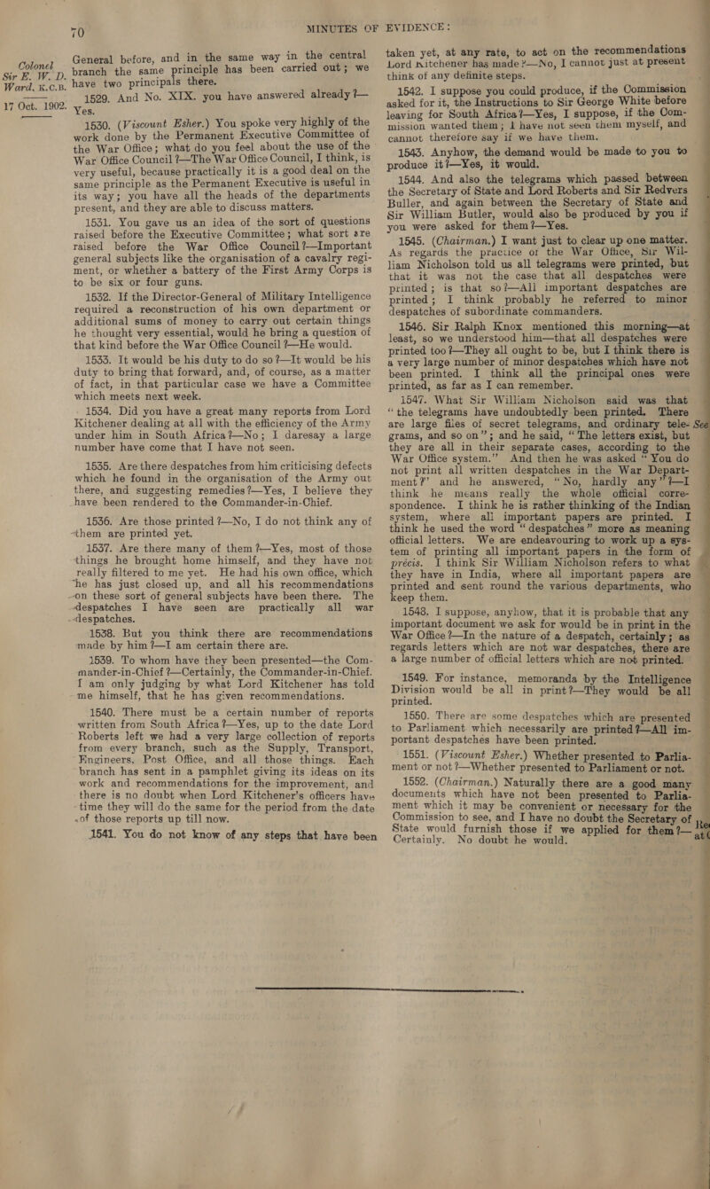 Sir E. W. D. Ward, K.C.B. 17 Oct. 1902.  70 MINUTES OF General before, and in the same way in the central branch the same principle has been carried out; we have two principals there. 1529, And No. XIX. you have answered already ?— Yes. 1530. (Viscount Esher.) You spoke very highly of the work done by the Permanent Executive Committee of the War Office; what do you feel about the use of the War Office Council ?—The War Office Council, I think, is very useful, because practically it is a good deal on the same principle as the Permanent Executive is useful in its way; you have all the heads of the departments present, and they are able to discuss matters. 1531. You gave us an idea of the sort of questions raised before the Executive Committee; what sort are raised before the War Office Council ?—Important general subjects like the organisation of a cavalry regi- ment, or whether a battery of the First Army Corps is to be six or four guns. 1532. If the Director-General of Military Intelligence required a reconstruction of his own department or additional sums of money to carry out certain things he thought very essential, would he bring a question of that kind before the War Office Council ?~—He would. 1533. It would be his duty to do so ?—It would be his duty to bring that forward, and, of course, as a matter of fact, in that particular case we have a Committee which meets next week. 1534. Did you have a great many reports from Lord Kitchener dealing at all with the efficiency of the Army under him in South Africa?—No; I daresay a large number have come that I have not seen. 1535. Are there despatches from him criticising defects which he found in the organisation of the Army out there, and suggesting remedies?—Yes, I believe they have been rendered to the Commander-in-Chief. 1536. Are those printed ?—No, I do not think any of 1537. Are there many of them ?—Yes, most of those things he brought home himself, and they have not really filtered to me yet. He had his own office, which ‘the has just closed up, and all his recommendations The despatches I have all war seen are practically 1538. But you think there are recommendations made by him ?—I am certain there are. 1539. To whom have they been presented—the Com- mander-in-Chief ?—Certainly, the Commander-in-Chief. f am only judging by what Lord Kitchener has told 1540. There must be a certain number of reports from every branch, such as the Supply, Transport, Engineers, Post Office, and all those things. Each “branch has sent in a pamphlet giving its ideas on its work and recommendations for the improvement, and there is no doubt when Lord Kitchener’s officers have -time they will do the same for the period from the date .of those reports up till now. 1541. You do not know of any steps that have been EVIDENCE: taken yet, at any rate, to act on the recommendations Lord s\itchener has made ?—No, I cannot just at present think of any definite steps. 1542. I suppose you could produce, if the Commission asked for it, the Instructions to Sir George White before leaving for South Africa?—Yes, I suppose, if the Com- mission wanted them; 1 have not seen them myself, and cannot therefore say if we have them. produce it?—Yes, it would. 1544. And also the telegrams which passed between the Secretary of State and Lord Roberts and Sir Redvers Buller, and again between the Secretary of State and Sir William Butler, would also be produced by you if you were asked for them ?—Yes. 1545. (Chairman.) I want just to clear up one matter. As regards the practice ot the War Ofice, Sir Wil- liam Nicholson told us all telegrams were printed, but that it was not the case that all despatches were printed; I think probably he referred to minor despatches of subordinate commanders. least, so we understood him—that all despatches were printed too ?—They all ought to be, but I think there is a very large number of minor despatches which have not been printed. I think all the principal ones were printed, as far as I can remember. 1547. What Sir William Nicholson said was that “the telegrams have undoubtedly been printed. There grams, and so on”; and he said, “ The letters exist, but they are all in their separate cases, according to the War Office system.” And then he was asked “ You do not print all written despatches in the War Depart- ment?’ and he answered, “No, hardly any” +I think he means really the whole official corre- spondence. I think he is rather thinking of the Indian system, where all important papers are printed. I think he used the word “ despatches” more as meaning official letters. We are endeavouring to work up a sys- précis. I think Sir William Nicholson refers to what they have in India, where all important papers are printed and sent round the various departments, who keep them. 1548. I suppose, anyhow, that it is probable that any important document we ask for would be in print in the War Office ?—In the nature of a despatch, certainly; as regards letters which are not war despatches, there are a large number of official letters which are not printed. 1549. For instance, memoranda by the Intelligence Division would be all in print?—They would be all printed. 1550. There are some despatches which are presented portant despatches have been printed. 1551. (Viscount Esher.) Whether presented to Parlia- ment or not /—Whether presented to Parliament or not. 1552. (Chairman.) Naturally there are a good many documents which have not been presented to Parlia- ment which it may be convenient or necessary for the Commission to see, and I have no doubt the Secretary of Certainly. No doubt he would. Lal cot _—~ ee ee ee Nee  7 Oe ee a ey Los