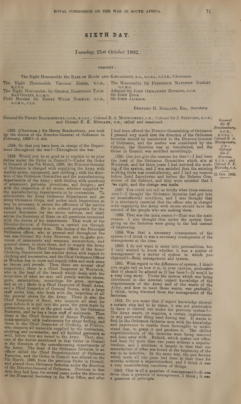  K.C.V.0. G.C.M.G, MAN-GOLDIE, K.C.M.G. Field Marshal Sir Henry Wyte NoRrMAN, G.C.B., G.C.M.G., C.LE.  Sir Joun EpGsr. Sir JoHN JACKSON. Bernarp H. Hoxianp, Esq., Secretary. 1553. (Chairman.) Sir Henry Brackenbury, you took up the duties of the Director-General of Ordnance in February, 1899 ?—-I did. 1554. So that you have been in charge of the Depart- ment throughout the war?—Throughout the war. 1555. Would you be so good as to explain to us your duties under the Order in Council ?—Under the Order in Council of the 7th March, 1899, the Director-General of Ordnance is charged with supplying the Army with warlike stores, equipment, and clothing ; with the direc- tion of the Ordnance Committee and the manufacturing departments of the Army ; with dealing with questions of armament, patterns, inventions, and designs; ar? with the inspection of all stores, whether supplied the manufacturing departments or by contractors. “= administers the Army Ordnance Department and .ne Army Ordnance Corps, and makes such inspections as may be necessary to secure the efficiency of the service under his control. He is to submit proposals for the annual Estimates for the above services, and shall advise the Secretary of State on all questions connected with the duties of his department. That work of the Director-General of Ordnance is carried out through certain officials under him. The duties of the Principal Ordnance officer, who at present and throughout the war was Colonel Sir John Steevens, are to_make pro- vision of armaments and weapons, ammunition, and general stores, to store those, and to supply the Army with them. The Chief Ordnance Officer of the Army Clothing Department has similar duties with regard to clothing and necessaries, and the Chief Ordnance Officer at Weedon has to store and supply rifles and such armg as lances and swords. Then there are several chief inspectors ; there is a Chief Inspector at Woolwich, who is the head of the branch which deals with the inspection of what we may call purely warlike stores, guns, ammunition, mountings for guns, carriages, and so on; there is a Chief Inspector of Small Arms, and a Chief Inspector of General Stores, with a large staff under him, who deals with the inspection of all] the general stores for the Army. There is also the Chief Inspector of Steel, who inspects all steel for guns before it is put into the guns, the guns made by contractors, as well as the guns made in the Ordnance Factories, and he has a large staff of assistants. Then there is the Chief Inspector of Range Finders, who deals specially with instruments for range finding, and there is the Chief Inspector of Clothing, at Pimlico, who inspects all materials supplied by the contractors, clothing and necessaries, and all finished garments, ag well, before they are issued to the Army. Then, also, one of the duties mentioned in that Order in Council 1s the direction of the manufacturing departments of the Army. The head of the Ordnance factories is an officer called the Chief Superintendent of Ordnance Factories, and the Order in Councjl was altered on the 7th March, 1899, from the previous Order in Council, and placed those Ordnance factories under the direction of the Director-General of Ordnance. Previous to that dete they had been for several years under the direction of the Financial Secretary in the War Office, and after General Sir A. I had been offered the Director-Generalship of Ordnance I pressed very much that the direction of the Ordnance G.C.B., Cabinet, the direction was so transferred, and the Order in Council was modified accordingly. 1556. Can you give the reasons for that ?—I had been C.B. 3 Colonel Sir J. before Lord Lansdowne and before the Defence Com- mittee of the Cabinet, and they were satisfied that I “as right, and the change was made. 1557. You could not tell us briefly what those reasons were ?—I thought the Ordnance factories had got into an unsatisfactory condition, and I also thought that it is absolutely essential that the officer who is charged with supplying the Army with stores should have the control of the people who are making them. 1558. That was the main reason ?—That was the main. reason. of improving. system ?—I think it was a necessary consequence of the: management at the time. 1560. I do not want to enter into personalities, but I only wanted to know whether it was a matter of Management» or a matter of system to which your objected ?—Both management and system. you might tell us how it is, in your opinion, preferable: a very long story. Under the system which was being introduced in the Arsenal, expert knowledge of the requirements of the Army and of the wants of the Army, and how to meet those wants, was gradually, I think, being divorced from the management of the factories. 1562. Do you mean that if expert knowledge showed a certain step had to be taken, it was not practicable to have it carried out under the previous system ?— The Army wants, or requires, a certain improvement in any particular thing used during war. It wants to find in the Ordnance factories men with the knowledge and experience to enable them thoroughly to under- stand that, to grasp it and produce it. The skilled Superintendents of the factories were being removed and done away with. Enfield, which makes our rifles had been for more than two years without a superin- tendent, and I attribute it largely to that that our manufacture of rifles was found at the beginning of the war to be defective. In the same way, the gun factory which made all our guns had been at that time for a very unsatisfactory condition of things. 1563. That is all a question of management ?—It was more than a question of management, I think ; it was a question of principle.  ——-