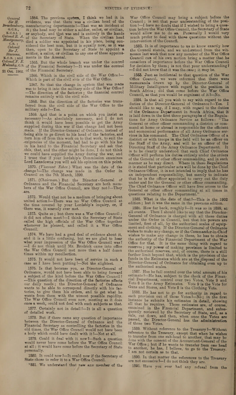 Sir H. evidence, was that there was a civilian head of the ury, manufacturing departments ?—That was an incident of G.C.B., it; the head may be either a soldier, ae = Bay K.C.S.I.; or anybody, and that was and is entirely in the hands Colonel R. A. of the Secretary of State. When the civilian head Montgomery, died a soldier was appointed in his place, being con- Colon? sidered the best man, but it is equally now, as it was aT. then, open to the Secretary of State to appoint a Steevens, soldier, a sailor, or civilian to any one of these appoint- EK.C.B. - and ments in the Arsenal. Colonel.F. E. 1565. But the whole branch was under the control Mulcahy, C.B. of the Financial Secretary ?—It was under the control 2] Oct. 1902. Of the Financial Secretary. 1566. Which is the civil side of the War Office ?— Which is part of the civil sire of the War Office. 1567. So that the change in system that was made was to bring it into the military side of the War Office? —The direction of the factories ; the financial control remains entirely with the civil side. 1568. But the direction of the factories was trans- ferred from the civil side of the War Office to the military side ?—Yes. 1569. And that is a point on which you insist as necessary ?—As absolutely necessary, and I do not think it would have been possible to get the Army supplied during this war if that change had not been -made. If the Director-General of Ordnance, instead of *being able to go direct to his head of the factories, and turn him off from this work on to that work, to suit the -exigencies of the moment, had had to go with his hat in his hand to the Financial Secretary and ask that this, that, and the other might be done, I do not think we could have supplied the Army during the war, and I trust that if your lordship’s Commission examines “Lord Lansdowne you will ask his opinion on this point. 1570. (Viscount Esher.) What was the date of the -change?—The change was made in the Order in Council on the 7th March, 1899. 1571. (Chairman.) But the Director-General of Ordnance and the Financial Secretary are both mem- bers of the War Office Council, are they not?—They _are. 1572. Would that not be a medium of bringing about united action?—There was no War Office Council at the time covered by your Lordship’s inquiry, or, if there was, it scarcely ever met. 1573. Quite so; but there was a War Office Council ; “it did not often meet?—I think the Secretary of State -ealled the high officials of the War Office together whenever he pleased, and called it a War Office Council. 1574. We have had a good deal of evidence about it, and it is a little confusing, but we are glad to hear what your impression of the War Office Qouncil was? —I do not think until Mr. Brodrick came into office the War Office Council met more than a half dozen times within my recollection. 1575. It would not have been of service in such a case as I have been putting ?—Not the slightest. 1576. Is that because you, as Director-General of Ordnance, would not have been able to bring forward a subject of the kind before the War Office Council? —tThis question of the direction of the factories affects our daily needs; the Director-General of Ordnance wants to be able to correspond directly with his fac- tories, to give them his orders, and to get what he wants from them with the utmost possible rapidity. The War Office Council even now, meeting as it does once &amp; week, could not deal with such subjects as that. 1577. Certainly not in detail?—It is all a question of detailed work. 1578. But if there came any question of importance between the Director-General of Ordnance and the Financial Secretary as controlling the factories in the old times, the War Office Council would not have been a body which could have dealt with it ?—Not at all. 1579. Could it deal with it now?—Such a question would never have come before the War Office Council at all; it would have come before the Secretary of State personally. 1580. It could now?—It could now if the Secretary of State chose to refer it to a War Office Council. 7581. We understand that new anv member of the  Council; is not that your understanding of the posi- tion ?—I have no doubt that if I wished to bring a ques- tion before the War Office Council, the Secretary of State would allow me to do sa Personally I would very much prefer to deal with those questions without the intervention of the Council. 1582. It is of importance to us to know exactly how the Council stands, and we understood from the wit- nesses last week that now any member of the War Office Council can of his own motion bring a matter that he considers of importance before the War Office Council for decision by them; is not that your understanding? —I did not know that it was the case; it may be. 1583. Just as incidental to that question of the War Office Council, we were informed that there were memoranda drawn up by the Director-General of Miltary Intelligence with regard to the position in South Africa; did that come before the War Office Council, so that you would be cognisant of it ?—No. 1584. Is that all you wish to say with regard to the duties of the Director-General of Ordnance?—Yes. I should like to say, if I may, with regard to the duties of the Ordnance Department in South Africa, that it is laid down in the first three paragraphs of the Regula- tions for Army Ordnance Service as follows: “The General or other officer commanding a district or com- mand at home or abroad is responsible for the efficient and economical performance of all Army Ordnance ser- vices in hiscommand. The Chief Ordnance Officer of a district or with troops in the field will be an officer on the Staff of the Army, and will be an officer of the Directing Staff of the Army Ordnance Department. It is to be clearly understood that such Chief Ordnance Officer will perform his duties entirely under the orders of the General or other officer commanding, and in such manner as he may direct. Where in these Regulations it is stated that particular acts will be done by the Chief Ordnance Officer, it is not intended to imply, that he has an independent responsibility, but merely to indicate that he is the officer appointed to carry out the duty under and for the General or other officer commanding. The Chief Ordnance Officer will have free access to the General or other officer commanding at all times in questions relating to the Department.” 1585. What is the date of that?—This is the 1902 edition ; but it was the same in the previous edition. 1586. How far back, roughly ?—It was so in 1899, at allevents. Then I should like to say that the Director- General of Ordnance is charged with all these duties under the Order in Council, but that his powers are limited, first of all, by the authorised scales of equip- ment and clothing. If the Director-General of Ordnance wishes to make any change, or if the Commander-in-Chief wishes to make any change in these, he has to obtain the authority of the Financial Department of the War Office for that. It is the same thing with regard to reserves ; ny power of making provision is limited to the authorised reserves, and, of course, there is a still further limit beyond that, which is the provision of the funds in the Estimates which are at the disposal of the Director-General of Ordnance for obtaining even up to the authorised scales. . 1587. Has he full control over the total amount of his estimate /—He has, subject to the check of the Finan- cial Department, control over two Votes, Vote 9 and Vote 8 in the Army Estimates. Vote 9 is the Vote for (Suns and Stores, and Vote 8 is the Clothing Vote. 1588. He has not to go for authority in regard to each provision out of those Votes? No; in the first imstance he submits his estimates in detail, showing all that he requires. Those estimates are, of course, examined in the Financial Department, and subse- quently reviewed by the Secretary of State, and, as a Tule, cut down, and then, when once the Votes are passed, the Director-General has the administration of those two Votes. 1589. Without reference to the Treasury +-Without reference to the Treasury, except that when he wishes to transfer from one sub-head to another, that may be War Office ; but if he wants to transfer from one head to another, he has, I believe, to go to the Treasury. T am not certain as to that. : 1590. In that matter the references to the Treasury are not excessive ?—I do not think they are. 1591. Have yon ever had any refusal from the 