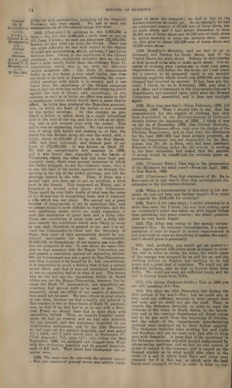 General going out with ammunition, including all the Imperial Siero. Yeomanry who were raised. We had to send out Brackenbury, ammunition for all the colonial troops who went. G.C.B., 1602. (Chairman.) In addition to the 5,000,000 a K.CS.1.5 week ?—No, but that 5,000,000 a week went on and on Colonel R. A. till June, I think ; we sent out altogether 102,000,000, Montgomery, besides all that went out with the troops. There was aay one great difficulty we had with regard to the supply sear mg of small-arm ammunitica, which, perhaps, Thadebetier Steevens, mention here. Owing to the experience of the Chitral K.C.B. ; and campaign, it was considered desirable that we should Colonel F. E. have a more deadly bullet than the ordinary Mark II. Muleahy,c.B. ammunition, which was im use with the -303-inch Aton — calibre magazine rifle. The Mark II. ammunition Oct. 1902. bullet is, as you know, a very small bullet, less than - one-third of an inch in diameter, including the cupro- nickel envelope with which it is covered, and it was found from the experience of the Chitral campaign that it had not what was called sufficient stopping power against the rush of Ghazis, and, accordingly, in this country, as well as in India, an effort was made to find a satisfactory bullet which would have’a more deadly effect. In India they produced the Dum-dum ammuni- tiou, in which the head of the bullet is not covered by the nickel envelope. In this country we pro- duced a bullet in which there is a small cylindrical hole in the lead at the top, and this is left as an open- ing, and is not covered over with the nickel. This bullet was an expanding bullet. We had every inten- tion of using this bullet and making it, in fact, the bullet for the British Army all over the world, and, 1 think, about 66,000,000 of it up to the 31st March, 1899, had been delivered, and formed part of our stock of 172,000,000. It was known as Mark IV. We had an exceptionally hot summer in 1899, and it was found that, especially in the hands of Volunteers, where the rifles had not been kept par- ticularly clean, there were several instances in which this bullet stripped, to use the technical term; that is to say, the lead of the bullet squirted out through this opening in the top of the nickel envelope, and left the envelope behind in the rifle. Then, if there was a second load, you were apt to get an accident, a blow back in the breech. This happened at Bisley, and it happened in several other places with Volunteers. There could be very little doubt of what was the cause of it; it was due to exceptional heat, and it required a rifle which was not clean. We carried out a great number of experiments to try to reproduce this, and we always found it most difficult to reproduce, and the only conditions under which we could reproduce it were the conditions of great heat and a dirty rifle. Those two conditions of great heat and a dirty rifle were exactly the conditions which were likely to occur in war, and, therefore, it seemed to me, and I so ad- vised the Commander-in-Chief and the Secretary of State, that none of this ammunition should be con- sidered serviceable for war, and, consequently, ‘66,000,000, or thereabouts, of our reserve was non-effec- tive for purposes of war. It was about the same time also in that summer that the Hague Convention sat, and passed a resolution against all expanding bullets, but our Government was not a party to that Convention, and they declined to be bound by it; but, nevertheless, it is impossible to avoid a feeling that it had a certain moral effect, and that it was not considered desirable to use an expanding bullet in time of war. The reason why we did not use the expanding bullet in South Africa was not the Hague Convention, however, but. be- cause the Mark IV. ammunition, our expanding am- munition, had proved unfit to be used in war. Con- sequently, about two-fifths of our reserve. of ammuni- tion could not be used. We were driven to great straits at one time, because we had actually got reduced in this country to two or three boxes of Mark II. ammuni- tion, so that if we had had to go to war with a Euro- pean Power we should have had to fight them with expanding bullets. Then, as regards hospital equip- ment, we had no reserve, and we had only material for one general and two stationary hospitals in our mobilisation equipment, and by the 15th December we had sent out five general hospitals, and were asked for a sixth, and J have stated here, in Statement IV. (Vide Appendix Vol., page 187,) that before the 30th September, 1899, we equipped and shipped from Wool- wich five stationary hospitals and 16 general hospitals, each of 520 beds. That shows how inadequate our re- serves were. 1603. The same was the case with the genera] stores 2 —Yes, our reserve of general stores was utterly inade- quate to meet the demands; we had to buy on the. market whatever we could get. As an example, we had an authorised reserve of 52,000 sets of horse shoes, but no mule shoes, and I had before December to send 35,000 sets of horse shoes and 40,000 sets of mule shoes to Africa monthly to keep the animals shod. Later on, this grew to about 100,000 sets of horse shoes and 70,000 mule shoes. 1604. Monthly?—Monthly, and we had to go to Germany and Sweden for horse shoes, and to the United States for mule shoes. Nobody in this country at first seemed to be able to make mule shoes. Our re- serves of clothimg were inadequate to meet even peace requirements, and before the war broke out I had asked for a reserve to be prepared equal to six months’ ordinary supplies, which would cost £520,000, and that demand had received no answer. It had been put for- ward, I think, by us in February, 1899, just after I took office, and it remained in the Accountant-General’s Department, not minuted upon, until after the Mowatt Committee had assembled, and’ it then saw daylight again. 1605. How long was that ?—From February, 1899, till January, 1900. Then I should like to say that the responsibility for the supply of clothing had only been transferred to the Director-General of Ordnance shortly before the beginning of 1899. I think it was on the 1st of December, 1898, that Colonel Mulcahy, a first class Ordnance officer, took over the charge of the Clothing Department, and at that time the Estimates for the year 1899-1900 had beem already prepared, so that my department was not responsible for the Esti- mates; but Mr. De la Bere, who had been Assistant Director of Clothing under the old system, in sending in the final estimates, had stated that the amount. of money would be insufficient for ordinary peace re- quirements. 1606. (Viscount Esher.) That was in the preparation of the Estimates for what year?—From 1st April, 1899, to 3lst March, 1900. 1607. (Chairman.) Was that statement of Mr. De la Bere sent on in any way ?—Yes, that accompanied the estimates to the Accountant-General. 1608. When a representation of that kind is left dor- mant, do you not take any further steps?—You mean as regards the £320,000 for clothing? 1609. Yes?—I did take steps; I called attention to it more than once, but I think, the war then coming upon us, everybody’s mind was taken up with bigger things than providing this peace reserve; the whole question grew so very much bigger. . 1610. The delay was owing to the special circum- stances?—Yes. In ordinary circumstances, if a repre-. sentation of ours in regard to money requirements is. not dealt with at once we should try to hasten the reply, and I should press it personally. 1611. And, probably, you would get an answer ?— Yes. Again, special difficulties arose in regard to cloth- ing, and in order to clothe the Army the whole trade of the country was occupied by us and for us, and the clothing factory at Pimlico was working to its full power and a great deal of overtime. We could not get sufficient helmets, and we had to borrow them from India. We could not even get sufficient boots, and we had to borrow boots from India. 1612. (Sir George Taubman-Goldie.) This is 1899 you are still speaking of ?—Yes. 1613. Not after the 15th December, but during the first portion of the war?—Yes; but we could not, at first, send out sufficient reserves to meet proper wear and tear, and we could not get the stuff. Then, as regards the Ordnance factories, in order to meet the demands of the Army in South Africa, in the labora- tory and in the carriage department all Naval orders had to be put aside from the beginning of October, and the whole of the departments manufacturing material were employed up to their fullest capacity. The Ordnance factories were working day and night and Sundays, and yet we were only just able to keep pace with demands. A great deal of the machinery in the Ordnance factories urgently needed replacement by labour-saving machines, and we had no real reserve of power of output in the country ; and it caused me the ~ deepest anxiety as to what would take place in the event of a war in which both Navy and Army were engaged, for if in this war, in which only the land forces were engaged, we had, in order to keep up sup~