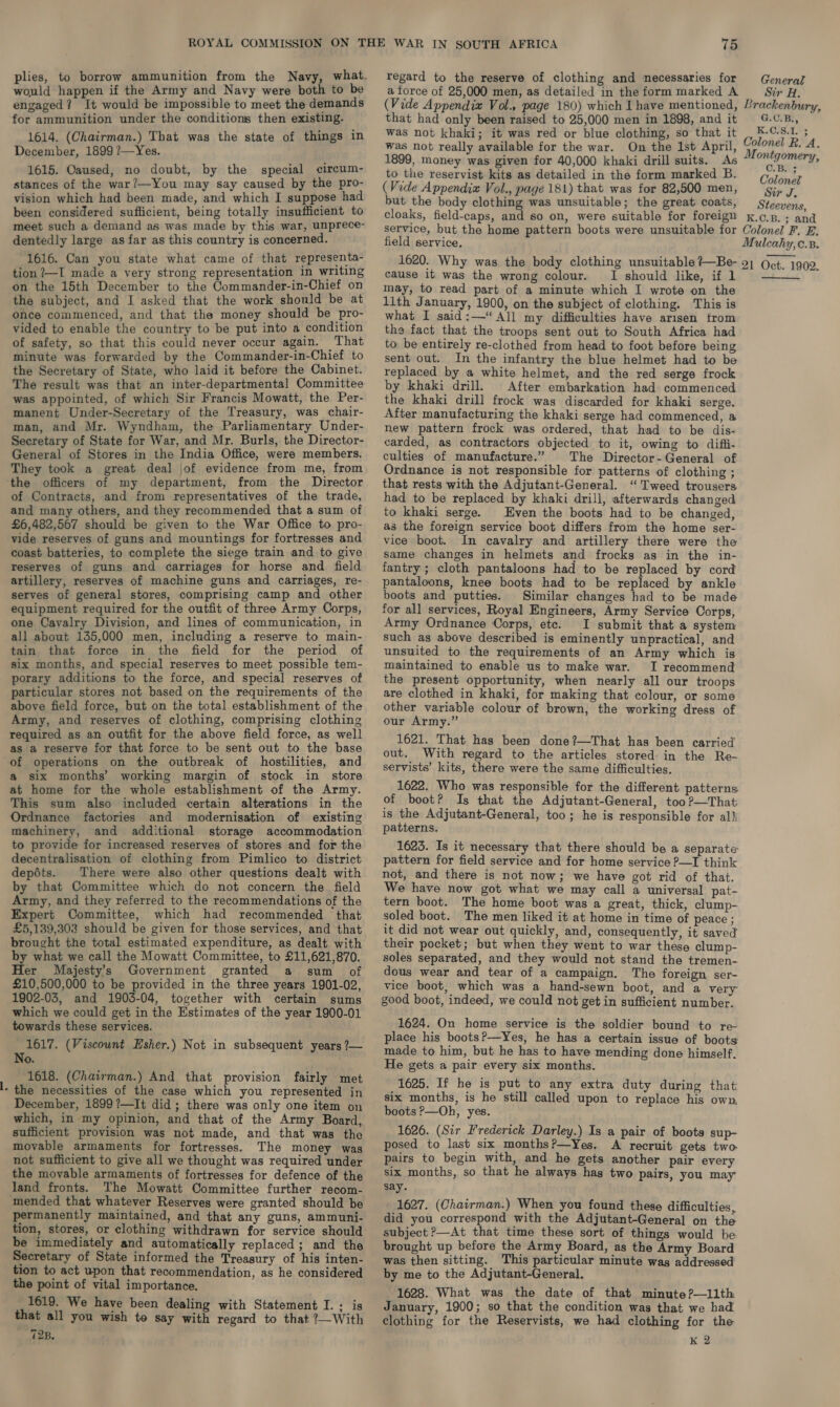 would happen if the Army and Navy were both to be engaged? It would be impossible to meet the demands for ammunition under the conditions then existing. 1614. (Chairman.) That was the state of things in December, 1899 ?—Yes. 1615. Caused, no doubt, by the special circum- stances of the war ?—You may say caused by the pro- vision which had been made, and which I suppose had been considered sufficient, being totally insufficient to meet such a demand as was made by this war, unprece- dentedly large as far as this country is concerned. 1616. Can you state what came of that representa- tion /—I made a very strong representation in writing on the 15th December to the Commander-in-Chief on the subject, and I asked that the work should be at once commenced, and that the money should be pro- vided to enable the country to be put into a condition of safety, so that this could never occur again. _That minute was forwarded by the Commander-in-Chief to the Secretary of State, who laid it before the Cabinet. The result was that an inter-departmental Committee was appointed, of which Sir Francis Mowatt, the Per- manent Under-Secretary of the Treasury, was chair- man, and Mr. Wyndham, the Parliamentary Under- Secretary of State for War, and Mr. Burls, the Director- General of Stores in the India Office, were members. They took a great deal jof evidence from me, from the officers of my department, from the Director of Contracts, and from representatives of the trade, and many others, and they recommended that a sum of £6,482,507 should be given to the War Office to pro- vide reserves of guns and mountings for fortresses and coast batteries, to complete the siege train and to give reserves of guns and carriages for horse and field artillery, reserves of machine guns and carriages, re- serves of general stores, comprising camp and other equipment required for the outfit of three Army Corps, one Cavalry Division, and lines of communication, in all about 135,000 men, including a reserve to main- tain that force in the field for the period of six months, and special reserves to meet possible tem- porary additions to the force, and special reserves of particular stores not based on the requirements of the above field force, but on the total establishment of the Army, and reserves of clothing, comprising clothing required as an outfit for the above field force, as well as a reserve for that force to be sent out to the base of operations on the outbreak of hostilities, and a six months’ working margin of stock in store at home for the whole establishment of the Army. This sum also included certain alterations in the Ordnance factories and modernisation of existing machinery, and additional storage accommodation to provide for increased reserves of stores and for the decentralisation of clothing from Pimlico to district depéts. There were also other questions dealt with by that Committee which do not concern the field Army, and they referred to the recommendations of the Expert Committee, which had recommended that £5,139,302 should be given for those services, and that brought the total estimated expenditure, as dealt with by what we call the Mowatt Committee, to £11,621,870. Her Majesty’s Government granted a sum of £10,500,000 to be provided in the three years 1901-02, 1902-03, and 1903-04, together with certain sums which we could get in the Estimates of the year 1900-01 towards these services. 1617. (Viscount Esher.) Not in subsequent years ?— No. 1618. (Chairman.) And that provision fairly met - the necessities of the case which you represented in December, 1899?’—It did; there was only one item on which, in my opinion, and that of the Army Board, sufficient provision was not made, and that was the movable armaments for fortresses. The money was not sufficient to give all we thought was required under the movable armaments of fortresses for defence of the land fronts. The Mowatt Committee further recom- mended that whatever Reserves were granted should be permanently maintained, and that any guns, ammuni- tion, stores, or clothing withdrawn for service should be immediately and automatically replaced; and the Secretary of State informed the Treasury of his inten- tion to act upon that recommendation, as he considered the point of vital importance. 1619. We have been dealing with Statement I. ; is that all you wish to say with regard to that ?—With waite regard to the reserve of clothing and necessaries for General a force of 25,000 men, as detailed in theformmarked A Str H. (Vide Appendix Vol., page 180) which I have mentioned, Brackenbury, that had only been raised to 25,000 men in 1898, andit 4..B., was not khaki; it was red or blue clothing, so that it 0 wer ; was not really available for the war. On the 1st April, MU oe Ri. A. 1899, money was given for 40,000 khaki drill suits. As rroteasede to the reservist kits as detailed in the form marked B. Colonel (Vide Appendix Vol., page 181) that was for 82,500 men, Sir J. but the body clothing was unsuitable; the great coats, Steeyen 5, cloaks, field-caps, and so on, were suitable for foreign x.c.B.; and service, but the home pattern boots were unsuitable for Colonel F. E. field service. Mulcahy, c.B. 1620. Why was the body clothing unsuitable?—Be- 9) (ct. 1909. cause it was the wrong colour. I should like, if 1 may, to read part of a minute which I wrote on the llth January, 1900, on the subject of clothing. This is what I said:—*“ All my difficulties have arisen trom the fact that the troops sent out to South Africa had to be entirely re-clothed from head to foot before being sent out. In the infantry the blue helmet had to be replaced by a white helmet, and the red serge frock by khaki drill. After embarkation had commenced the khaki drill frock was discarded for khaki serge. After manufacturing the khaki serge had commenced, a new pattern frock was ordered, that had to be dis- carded, as contractors objected to it, owing to difii- culties of manufacture.” The Director-General of Ordnance is not responsible for patterns of clothing ; that rests with the Adjutant-General. “Tweed trousers had to be replaced by khaki drill, afterwards changed to khaki serge. Even the boots had to be changed, as the foreign service boot differs from the home ser- vice boot. In cavalry and artillery there were the same changes in helmets and frocks as in the in- fantry ; cloth pantaloons had to be replaced by cord pantaloons, knee boots had to be replaced by ankle boots and putties. Similar changes had to be made for all services, Royal Engineers, Army Service Corps, Army Ordnance Corps, etc. I submit that a system such as above described is eminently unpractical, and unsuited to the requirements of an Army which is maintained to enable us to make war. I recommend the present opportunity, when nearly all our troops are clothed in khaki, for making that colour, or some other variable colour of brown, the working dress of our Army.” 1621. That has been done?—That has been carried out. With regard to the articles stored: in the Re- servists’ kits, there were the same difficulties. 1622. Who was responsible for the different patterns of boot? Is that the Adjutant-General, too ?—That is the Adjutant-General, too; he is responsible for all patterns.  1623. Is it necessary that there should be a separate pattern for field service and for home service P—I think not, and there is not now; we have got rid of that. We have now got what we may call a universal pat- tern boot. The home boot was a great, thick, clump- soled boot. The men liked it at home in time of peace ; it did not wear out quickly, and, consequently, it saved their pocket; but when they went to war these clump- soles separated, and they would not stand the tremen- dous wear and tear of a campaign. The foreign ser- vice boot, which was a hand-sewn boot, and a very good boot, indeed, we could not get in sufficient number. 1624. On home service is the soldier bound to re- place his boots?—Yes, he has a certain issue of boots made to him, but he has to have mending done himself. He gets a pair every six months. 1625. If he is put to any extra duty during that six months, is he still called upon to replace his own. boots P—Oh, yes. 1626. (Sir Frederick Darley.) Is a pair of boots sup- posed to last six months?—Yes, A recruit gets two. pairs to begin with, and he gets another pair every six months, so that he always has two pairs, you may say. 1627. (Chairman.) When you found these difficulties, did you correspond with the Adjutant-General on the subject &gt;—At that time these sort of things would be brought up before the Army Board, as the Army Board was then sitting. This particular minute was addressed by me to the Adjutant-General. 1628. What was the date of that minute?—llth January, 1900; so that the condition was that we had clothing for the Reservists, we had clothing for the K 2