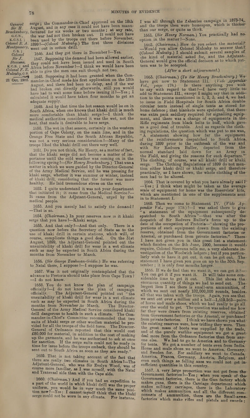 ; sere: the Commander-in-Chief approved on the 18th Brackenbury, factured for six weeks or two months; at any rate, G.c.B., the war had not then broken out. It could not have K.C.S.I. ; been used by the troops out there before November, Colonel R.A. 1899?—(Colonel Mulcahy.) The first three divisions Montgomery, went out in cotton drill. be 1646. And they got there in December ?—Yes. Sir J. 1647. Supposing the demand had been allowed earlier, Steevens, they could not have been issued and used in South K.C.B. ; and Arica before November ?—I think we would have been Paso At able to give the men one suit though not two. Yom 1648. Supposing it had been yranted when the Com- 21 Oct. 1902. mander-in-Chief made his first application on the 18th Aucust, and there had been no delay, and if the war had broken out directly afterwards, still you would have had to wait some time before issuing it?—Yes ; l calculated it would have taken four months to get an adequate supply. 1649. And by that time the hot season would be on in South Africa, when one knows that khaki drill is much more comfortable than khaki serge?—I think the medical authorities considered it was the wet, not the heat, that made it desirable to have serge. 1650. The wet in that season, certainly in the western portion of Cape Colony, on the main line, and in the Orange Free State and the South African Republic, was not a very serious consideration ?—Many of the troops liked the khaki drill out there very well. 1651. Do you not think, Sir Henry, as a matter of fact, that the khaki serge did not become a matter of im- portance until the cold weather was coming on in the following spring ?—(Sir Henry Brackenbury.) That wasa matter in which we were guided by the Director-General of the Army Medical Service, and he was pressing for khaki serge, whether it was summer or winter, instead of khaki drill, considering that the former was more healthy. He laid tremendous stress on the wet. 1652. I quite understand it was not your department that initiated it; it came from the Medical Service P— It came from the Adjutant-General, urged by the medical people. 1653. And you merely had to satisfy the demand? —That is so. 1654. (Chatrman.) In your reserves now 1s it khaki serge that you have ?—Khaki serge. 1655. And that only?—And that only. There is a question now before the Secretary of State as to the use of khaki drill in certain stations, which will, of course, complicate things a good deal. On the 31st August, 1899, the Adjutant-General pointed out the unsuitability of khaki drill for wear in a wet climate such as may be expected in South Africa during the months from November to March.   1656. (Sir George Taubman-Goldie.) He was referring to Natal there, I suppose ?—I suppose he was. 1657. Was it not originally contemplated that the advance to Pretoria should take place from Cape Town? —I do not know. 1658. You do not know the plan of campaign officially?—I do not know the plan of campaign officially. The Adjutant-General pointed out “the unsuitability of khaki drill for wear in a wet climate such as may be expected in South Africa during the months from November .to March. The Director- General of the Army Medical Service considered khaki drill dangerous to health in such a climate. The Com- mander-in-Chief’s Committee recommended that two suits of khaki serge or other woollen material be pro- vided for all the troops of the field force. The Director- General of Ordnance reported that this would cost £80,000 for material, in addition to the cost of making up the garments, and he was authorised to ask at once for sanction. If the serge suits could not be ready in time for issue before the troops embark, they should be sent out to South Africa as soon as they. are ready.” 1659. That is not taking account of the fact that there are really two climates in South Africa ?—The Adjutant-General, who was Sir Evelyn Wood, was of course more familiar, as I was myself, with the Natal and Transvaal side than with the Cape side. 1660. (Chairman.) And if you had a a part of the world in which khaki drill was the proper uniform, you would be in very much the same posi- tion now?—Yes; I cannot /myself think that the khaki serge could not be worn in any climate. For instance n expedition to I was all through the Ashantee campaign in 1875-74, than our serge, or quite as thick. 1661. (Sir Henry Norman.) You practically had no. option in the matter ?—None. 1662. (Chairman.) How do you select the material e —Would you allow Colonel Mulcahy to answer that?: (Colonel Mulcahy.) I should submit several samples of che kind of material asked for, and the Adjutant-- General would give the official decision as to which pat- tern was to be accepted. (After a short adjournment.) 1663. (Chairman.) (Lo Sir Henry Brackenbury.) We have got now to Statement Ill. (Vide Appendix Vol., jage 178.) Is there anything you wish to say with regard to that?—I have very little to- add to Statement III., except I might say that in addi-- tion to the points mentioned in 1, 2, 3, and 4, we had. to issue in Field Hospitals for South Africa double. circular tents instead of single tents as stored for home defence ; that blankets were eyeletted, that there- was extra pack saddlery required for signalling equip- ment, and there was a change of equipments in the, Rifle regiments from black belts to buff, which gave. us a good deal of trouble. And as regards the cloth- ing regulations, the question which was put to me was, “A statement showing how far the equipment of the reinforements despatched to South Africa. during 1899 prior to the outbreak of the war and with Sir Redvers Buller, departed from the normal standard laid down for an Army in the Field, and giving the reasons for such departure.” The clothing, of course, was all khaki drill or khaki serge. The Clothing Regulations of 1899 do not men-- tion either khaki drill or khaki serge, and therefore- practically, as I have shown, the whole clothing of the- men had to be altered. 1664. That is covered by what you have already said ?* —Yes; I think what might be taken as the average- scale of equipment for home was the Reservists’ kits, which are mentioned in one of the supplements sent. in to Statement I. 1665. Then we come to Statement IV. (Vide Ap-- pendix Vol., page 179.)?—I was asked there to give- “a statement of the equipment subsequently de- spatched to South Africa”—that was after the- despatch of Sir Redvers Buller’s force up to the date of the occupation of Pretoria— showing the pro- portions of such equipment drawn from the existing. reserve, obtained from the Government factories or Arsenal, or purchased from private factories.” There- I have not given you in this great list a statement. which finishes on the 5th June, 1900, because it would: require, Colonel Steevens tells me, a very elaborate in- vestigation of the Woolwich ledgers ; but if you particu- larly wish to have it got out, it can be got out. The- statement I have given you goes on up to the 30th Sep- tember ; it is only four months longer. 1666. If we do find that we want it, we can get it ?—- You can get it if you want it. It will take some con- siderable time to get it out. This list shows the- enormous quantity of things we had to send out. The- largest item I see there is small-arm ammunition, of” which we sent out nearly 102,000,000 rounds, besides. all that was taken with the troops. Again, you see that we sent out over a million and a half—1,619,562—pairs.. of horse and mule shoes, which we had really to go all over the world to get. The question was asked me how- far they were drawn from existing reserves, obtained ' from Government factories or the Arsenal, or purchased” from private factories. I think we have shown you what- the existing reserves were, how trifling they were. Then: the great mass of boots was supplied by the trade, and of the purely warlike equipment we got a great: deal more from the Ordnance factories than from any- one else. We had to go to America and to Germany~ for tents. We got a number of tents even from India. Horse and mule shoes we went to America, Germany, . and Sweden for. For saddlery we went to Canada, America, France, Germany, Austria, Belgium, and’ even such things as felling axes we could not get in- sufficient quantities in this country. 1667. A very large proportion was not got from the- Government factories ?—Yes; when you speak of the Government factories, there is the Gun factory which makes guns, there is the Carriage department which: makes military carriages, there is the Laboratory~- which makes ammunition and all the different com- ponents of ammunition, there are the Small-arms- factories which make rifles and pistols and swords;