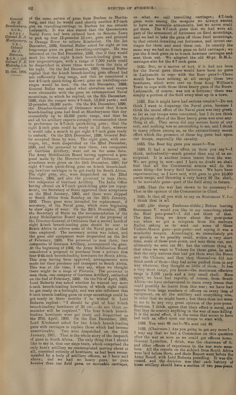 Sir H. Brackenbury, G.C.B., K.C.S.1. ; Colonel R. A. Montgomery, Colonel Sir J. Steevens, K.C.B. 3; and Colonel F. E. Mulcahy, 0.8. 21 Oct. 1902. 82 burg, and that he would send shortly another 4°7-inch gun on travelling-carriage to Durban for use outside Ladysmith. It was also stated that the Queenstown Naval Force had been ordered back to Simons Town to pick up four 12-pounder 12-cwt. guns and proceed to Orange River to relieve Kimberley. On the 1st December, 1899, General Buller asked for eight or ten, long-range guns on good travelling-carriages. He was informed on the 2nd December, 1899, that if they would meet his wishes eight 5-inch breech-loading guns on low siege-carriages, with a range of 7,000 yards could be despatched in about three weeks from the date of his reply. On the 3rd December, 1899, General Buller replied that the 5-inch breech-loading guns offered had not sufficiently long range, and that he considered a few 4°7-inch quick-firing 41-cwt. guns on travelling-car- riages would be best. On the 4th December, 1899, General Buller was asked what elevation and ranges were obtainable with the guns on extemporised Naval mountings, to which he replied, on the 5th December, 1899, that the ranges were 4°7-inch, 13,000 yards; and 12-pounder, 10,000 yards. On the 9th December, 1899, the Director-General of Ordnance wired that 5-inch breech-loading guns had fired at Shoeburyness that day successfully up to 10,000 yards range, and that he and all his artillery experts strongly recommended these in preference to 47-inch quick-fring guns; that the eight 5-inch guns could be ready in 10 days, whereas it would take a month to get eight 4°7-inch guns ready to embark. On the 10th December, 1899, General Bul- ler accepted these by wire. The eight guns, with car- riages, etc., were despatched on the 22nd December, 1899, and the personnel to man them, two companies of Garrison Artillery, went out on the same date. The Army Mobilisation Board having approved a pro- posal made by the Director-General of Ordnance, in- structions were given on the 16th December, 1899, for eight 4°7-inch quick-firing guns on 6-inch breech-load- ing howitzer carriages to be got ready for South Africa, The eight guns, etc., were despatched on the 22nd January, 1900, and also the personnel to man them, two companies of Garrison Artillery. The India Office having offered six 4°7-inch quick-firing guns (on repay- ment), the Secretary of State approved their acceptance on the 22nd January, 1900, and these were shipped to South Africa from Bombay on the 28th January, 1900. These guns were intended for replacement, if necessary, of the Naval guns, which were beginning to show signs of wear. On the 28th December, 1899, the Secretary of State on the recommendation of the Army Mobilisation Board approved of the proposal of the Director-General of Ordnance that a second batch of eight 5-inch breech-loading guns should. be sent to South Africa to relieve some of the Naval guns at that time employed. The necessary action was taken, and, the guns and equipment were despatched on the 3rd of February, 1900. The personnel to man them, two vompanies of Garrison Artillery, accompanied the guns. At the beginning of 1900, the Army Mobilisation Board considered a proposal to purchase from a private firm four 9°45-inch breech-loading howitzers for South Africa. This step having been approved, arrangements were made for their purchase and transport to South Africa, This was at the time, I may say, when we thought there might be a siege of Pretoria. The personnel to man them, one company of Garrison Artillery, embarked on the 2nd of February, 1900. On the 7th of April, 1900, Lord Roberts was asked whether he wanted any more 6-inch breech-loading howitzers, of which eight could be got ready in a fortnight, and was also informed that 6-inch breech-loading guns on siege mountings could be got ready in three months if he wished it. Lord Roberts replied: “I should be glad of four 6-inch breech-loading howitzers of 30 cwt.—do not -think re- mainder will be required.” The four 6-inch breech- loading howitzers were got ready and despatched on the 27th April, 1900. On the 31st December, 1900, Lord Kitchener asked for two 5-inch breech-loading unserviceable. Two were despatched on the 16th January, 1901. That is the whole story of the despatch of guns to South Africa. The only thing that I should like to say is, that our siege train, which comprised the only heavy artillery we contemplated moving about at all, consisted entirely of howitzers, as had been recom- mended by a body of artillery officers, as I have said above ; and we had no_ heavy guns, no guns heavier than our field guns, on moveable carriages, or what we call travelling carriages; 4°7-inch guns were among the weapons we always wanted to have as moveable armaments, but we never could get them. The 47-inch guns that we had were all part of the armament of fortresses on fixed mountings, and we had to take the guns off those fixed mountings, to that extent denuding our fortresses, and invent car- riages for them and send them out. In exactly the same way we had no 5-inch guns on field carriages; we put the 5-inch guns on to 6-inch howitzer carriages and sent them out. We adapted the old 40-pr. R.M.L. carriages also for the 4°7 inch guns. 1681. But, as a matter of fact, if it had not been for the Naval guns there would have been no guns in Ladysmith to cope with the Boer guns? —There would have been nothing at all except those two howitzers, which were sent on from King William’s Town to cope with those three heavy guns of the Boers. Ladysmith, of course, was not a fortress; there was simply a portion of the field army shut up in a town. 1682. But it might have had serious results ?—Do not — think I want to disparage the Naval guns, because I think the moral effect of the Naval guns was very great, so far as our troops were concerned, but I do not think the physical effect of the Boer heavy guns was ever any- thing at all. They never did any serious harm of any sort, and nothing was so astonishing to me, and I think to many others among us, as the extraordinary moral effect which the presence of these big guns had upon our troops, especially the cavalry. 1683. The Boer big guns you mean ?—Yes. 1684. It had a moral effect on them you say? I think, undoubtedly—much greater than any of us an- ticipated. It is another lesson learnt from the war. We are going in now—and I have no doubt we shall find that all the Continental armies will do the same thing—for heavy field batteries. We have been experimenting, as I have said, with guns to give 10,000 yards range, and throwing a very heavy 60 lbs. shell, to be moveable guns—part of the field army in future. 1685. That the war has shown to be necessary /— That is the opinion of the Commander-in-Chief. 1686. Is that all you wish to say on Statement V.?— I think that is all. 1687. (Sir George Taubman-Goldie.) Before leaving Statement V. would you like to .say something’ about. the Boer pora-poms?—I did not think of that. The first thing we knew about - the pom-poms was when we got a telegram from Sir, Kedvers Buller asking us to send out some of these’ Vickers-Maxim guns—pom-poms—and saying it was a wonderful weapon. Accordingly, we immediately got as quickly as we possibly could, within a very short time, some of these pom-poms, and sent them out, and ultimately we sent out 49; but the curious thing is, that when we went to Vickers for these guns, he said that the only nations that had got them were the Boers and the Chinese, and that they themselves didnot think much of them—they had never pushed them in any way whatever, they thought so little of them. It has a very short range, you know—the maximum effective range is 3,000 yards and a very small shell: Here again, we have had reports, of course, from~ South Atfrica—we have endeavoured to learn every lesson that could possibly be learnt from this war; we have had reports from large numbers of officers on every item of equpment, on all the artillery and everything else, in order that we might learn; but there does not seem to me to be any very great opinion: of the pom-poms. Everyone, I think, agrees that their effect is moral, and that they do scarcely anything in the way of man-killing. It is the moral effect, it is the noise that seems to have had such an effect upon our troops to start with. 1688. You sent 49 out?—We sent out 49. 1689. (Chairman.) Are you going to get any more ?— T may say that we had a Committee on this question after the war aS soon as we could get officers home. General Lyttelton, I think, was-the-chairman of it, and other officers of experience in the war were mem- bers. All the reports on the subject from South Africa were laid before them, and their Report went before the Army Board, with Lord Roberts presiding. It was dis- cussed, and the decision was that each battery ° of horse artillery should have a section of two pom-poms.