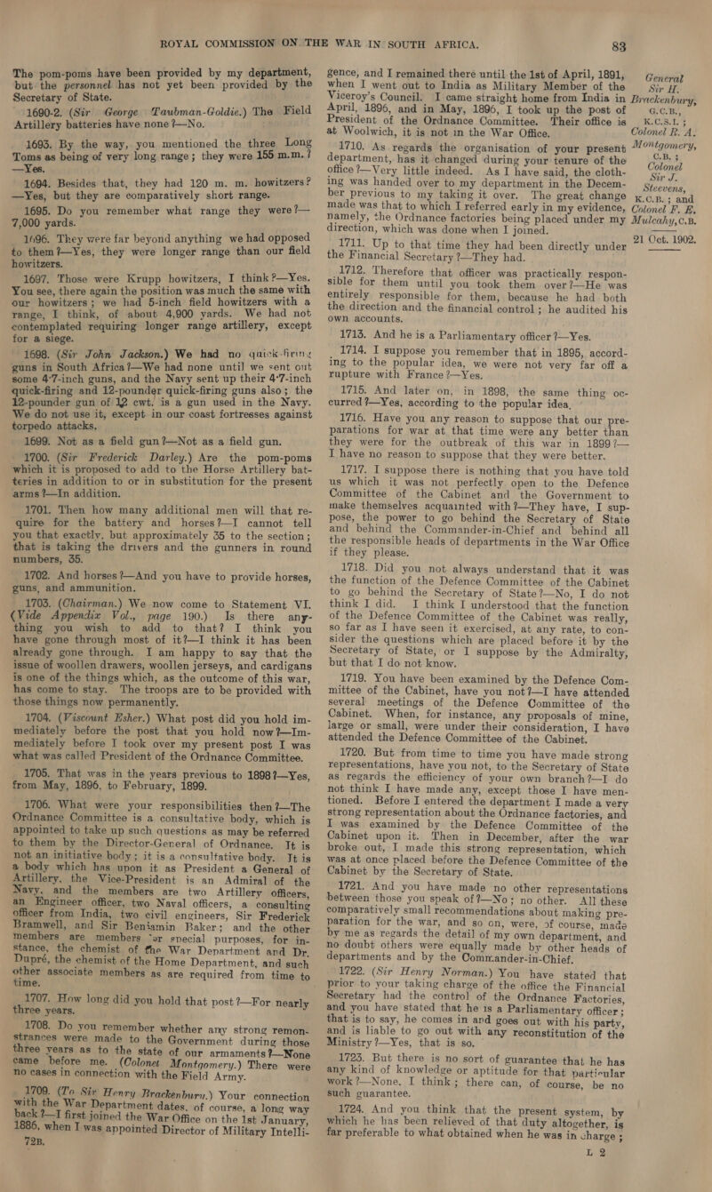 -poms have been provided by my department, rnp senahned has mul yet beet (pierin by the Secretary of State. 1690-2. (Sir George Taubman-Goldie.) The Field Artillery batteries have none ?/—No. 1693. By the way, you mentioned the three Long Toms as being of very long range; they were 155 m.m.? —Yes. 1694. Besides that, they had 120 m. m. howitzers? —Yes, but they are comparatively short range. 1695. Do you remember what range they were ?— 7,000 yards. 1696. They were far beyond anything we had opposed to them ?—Yes, they were longer range than our field howitzers. 1697. Those were Krupp howitzers, I think ?—Yes. You see, there again the position was much the same with our howitzers; we had 5-inch field howitzers with a range, I think, of about 4,900 yards. We had not contemplated requiring longer range artillery, except for a siege. 1698. (Sir John Jackson.) We had no yuick-firing guns in South Africa?—We had none until we sent out some 4°7-inch guns, and the Navy sent up their 4°7-inch quick-firing and 12-pounder quick-firing guns also; the 12-pounder gun of 12 cwt. is a gun used in the Navy. We do not use it, except in our coast fortresses against torpedo attacks. 1699. Not as a field gun ?—Not as a field gun. 1700. (Sir Frederick Darley.) Are the pom-poms which it is proposed to add to the Horse Artillery bat- teries in addition to or in substitution for the present arms ?—In addition. 1701. Then how many additional men will that re- quire for the battery and horses?—I cannot tell you that exactly, but approximately 35 to the section; that is taking the drivers and the gunners in round numbers, 35. 1702. And horses ?—And you have to provide horses, guns, and ammunition. 1703. (Chairman.) We now come to Statement VI. (Vide Appendix Vol., page 190.) Is there any- thing you wish to add to that? I think you have gone through most of it?—I think it has been already gone through. I am happy to say that the issue of woollen drawers, woollen jerseys, and cardigans is one of the things which, as the outcome of this war, has come to stay. The troops are to be provided with those things now permanently. 1704. (Viscount Esher.) What post did you hold im- mediately before the post that you hold now ?~Im- mediately before I took over my present post I was what was called President of the Ordnance Committee. 1705. That was in the years previous to 1898?—Yes, from May, 1896, to February, 1899. 1706. What were your responsibilities then ?}—The Ordnance Committee is a consultative body, which is appointed to take up such questions as may be referred to them by the Director-General of Ordnance. It is not an initiative body ; it is a consultative body. It is a body which has upon it as President a General of Artillery, the Vice-President is an Admiral of the Navy, and the members are two Artillery officers, an Engineer officer, two Naval officers, a consulting officer from India, two civil engineers, Sir Frederick Bramwell, and Sir Beniamin Baker: and the other members are members ‘or special purposes, for in- stance, the chemist of the War Department and Dr. Dupré, the chemist of the Home Department, and such poi associate members as are required from time to ime. 1707. How long did you hold that post ?—For nearly three years. 1708. Do you remember whether amy strong remon- strances were made to the Government during those three years as to the state of our armaments ?—None came before me. (Colona Montgomery.) There were no cases in connection with the Field Army. 1709. (To Sir Henry Brackenbury.) Your connection with the War Department dates. of course, a long way back ?—1 first joined the War Office on the 1st J anuary, 1886, when I was appointed Director of Military Intelli- 72B. gence, and I remained there until the 1st of April, 1891, when I went out to India as Military Member of the Sir H. Viceroy’s Council. I came straight home from India in Brackenbury, April, 1896, and in May, 1896, I took up the post of G.C.B., President of the Ordnance Committee. Their office is _ K.C.S.I. ; at Woolwich, it is not in the War Office. Colonel R. A. 1710. As regards the organisation of your present “/?“tgomery, General department, has it changed during your tenure of the Colon office ?—Very little indeed. As I have said, the cloth- ys ing was handed over to my department in the Decem- Steevens, ber previous to my taking it over. The great change x¢.p.; and made was that to which I referred early in my evidence, Colonel F. F. namely, the Ordnance factories being placed under my Mulcahy,c.8B. direction, which was done when I joined. 51 Oct 1902. 1711. Up to that time they had been directly under the Financial Secretary ?—They had. 1712. Therefore that officer was practically respon- sible for them until you took them over?—He was entirely responsible for them, because he had. both the direction and the financial control ; he audited his own accounts.   1713. And he is a Parliamentary officer 7—Yes. 1714. I suppose you remember that in 1895, accord- ing to the popular idea, we were not very far off a rupture with France ?—Yes. 1715. And later on, in 1898, the same thing oc- curred ?—Yes, according to the popular idea, 1716. Have you any reason to suppose that our pre- parations for war at that time were any better than they were for the outbreak of this war in 1899 ?— I have no reason to suppose that they were better. 1717. I suppose there is nothing that you have told us which it was not perfectly open to the Defence Committee of the Cabinet and the Government to make themselves acquainted with ?—They have, I sup- pose, the power to go behind the Secretary of State and behind the Commander-in-Chief and behind all the responsible heads of departments in the War Office if they please. 1718. Did you not always understand that it was the function of the Defence Committee of the Cabinet to go behind the Secretary of State?—No, I do not think I did. I think I understood that the function of the Defence Committee of the Cabinet was really, so far as I have seen it exercised, at any rate, to con- sider the questions which are placed before it by the Secretary of State, or I suppose by the Admiralty, but that I do not know. 1719. You have been examined by the Defence Com- mittee of the Cabinet, have you not?—I have attended several meetings of the Defence Committee of the Cabinet. When, for instance, any proposals of mine, large or small, were under their consideration, I have attended the Defence Committee of the Cabinet. 1720. But from time to time you have made strong representations, have you not, to the Secretary of State as regards the efficiency of your own branch?—I do not think I have made any, except those I have men- tioned. Before I entered the department I made a very strong representation about the Ordnance factories, and I was examined by the Defence Committee of the Cabinet upon it. Then in December, after the war broke out, I made this strong representation, which was at once placed before the Defence Committee of the Cabinet by the Secretary of State. 1721. And you have made no other representations between those you speak of ?—No; no other. All these comparatively small recommendations about making pre- paration for the war, and so on, were, 93f course, made by me as regards the detail of my own department, and no doubt others were equally made by other heads of departments and by the Commander-in-Chief. 1722. (Sir Henry Norman.) You have stated that prior to your taking charge of the office the Financial Secretary had the control of the Ordnance Factories, and you have stated that he is a Parliamentary officer ; that is to say, he comes in and goes out with his party, and is liable to go out with any reconstitution of the Ministry ?—Yes, that is so. © 1723. But there is no sort of guarantee that he has any kind of knowledge or aptitude for that partieular work ?—None, I think; there can, of course, be no such guarantee. 1724. And you think that the present system, by which he has been relieved of that duty altogether, ig far preferable to what obtained when he was in charge ;