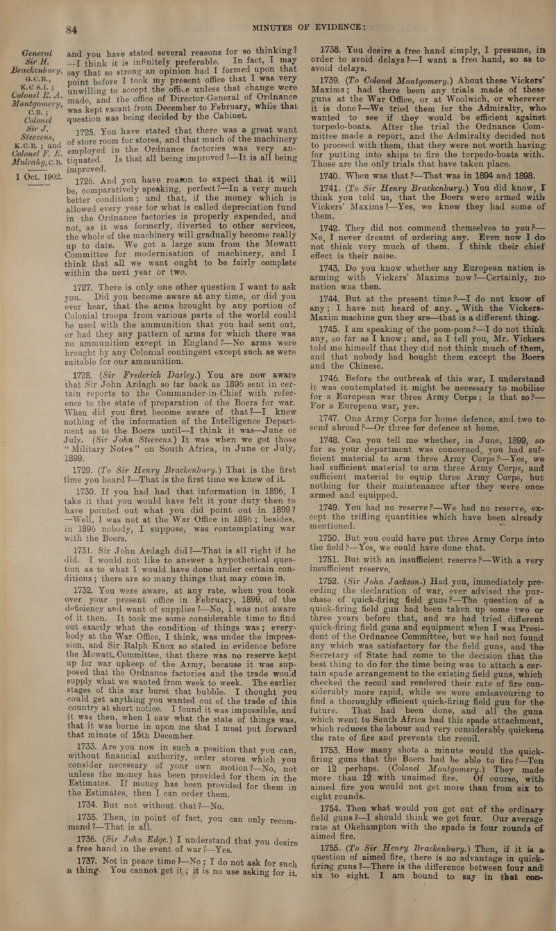 General and you have stated several reasons for so thinking? Sir H. I think it is infinitely preferable. In fact, I may Brackenbury, say that so strong an opinion had I formed upon that Lo aiepene point before I took my present office that I was very EN 8.1. ¥ unwilling to accept the office unless that change were ue ope ds “made, and the office of Director-General of Ordnance pone? Ue ae 2 kept vacant from December to February, while that Colonel question was being decided by the Cabinet. Sir J. 1725. You have stated that there was a great want Steevens, 1 of store room for stores, and that much of the machinery Se aaa loyed in the Ordnance factories was very an- Colonel F. E. &amp;™P Mulcahy, c.8. tiquated. improved. ea 1002 1726. And you have reason to expect that it will ~——- be, comparatively speaking, perfect?—In a very much better condition; and that, if the money which is allowed every year for what is called depreciation fund jn the Ordnance factories is properly expended, and not, as it was formerly, diverted to other services, the whole of the machinery will gradually become really up to date. We got a large sum from the Mowatt Committee for modernisation of machinery, and I think that all we want ought to be fairly complete within the next year or two. Is that all being improved ?—It is all being  1727. There is only one other question I want to ask you. Did you become aware at any time, or did you ever hear, that the arms brought by any portion of Colonial troops from various parts of the world could be used with the ammunition that you had sent out, or had they any pattern of arms for which there was no ammunition except in England?—No arms were brought by any Colonial contingent except such as were suitable for our ammunition. 1728. (Sir Frederick Darley.) You are now aware that Sir John Ardagh so far back as 1896 sent in cer- tain reports to the Commander-in-Chief with refer- ence to the state of preparation of the Boers for war. When did you first become aware of that?—I knew nothing of the information of the Intelligence Depart- ment as to the Boers until—I think it was—June or July. (Sir John Steevens.) It was when we got those ‘“ Military Notes” on South Africa, in June or July, 1899. 1729. (To Sir Henry Brackenbury.) That is the first time you heard ?—That is the first time we knew of it. 1730. If you had had that information in 1896, I take it that you would have felt it your duty then to have pointed out what you did point out in 1899? —Well, I was not at the War Office in 1896; besides, in 1896 nobody, I suppose, was contemplating war with the Boers. 1731. Sir John Ardagh did ?—That is all right if he did. I would not like to answer a hypothetical ques- tion as to what I would have done under certain con- ditions ; there are so many things that may come in. 1732. You were aware, at any rate, when you took over your present office in February, 1899, of the deficiency avd want of supplies?—No, I was not aware of it then. It took me some considerable time to find out exactly what the condition of things was; every- body at the War Office, I think, was under the impres- sion, and Sir Ralph Knox so stated in evidence before the Mowatt. Committee, that there was no reserve kept up for war upkeep of the Army, because it was sup- posed that the Ordnance factories and the trade wouid supply what we wanted from week to week. The earlier Stages of this war burst that bubble. I thought you could get anything you wanted out of the trade of this country at short notice. I found it was impossible, and it ae ac dain saw what the state of things was, at 1t was borne in upon me that I m that minute of 15th Denes }muat Eat tees 1755. Are you now in such a positi without financial authority, nei Peas ma pe consider necessary of your own motion %—_No, not unless the money has been provided for them in ale Estimates. If money has been provided for them in the Estimates, then I can order them. 1734. But not without that ?—No. 1735. Then, in point of fact, mend ?—That is all. 1736. (Sir John Edge.) I understand that you des} a free hand in the event of war ?—Yes. ; ae 1737. Not in peace time ?—No ; I do not ask for such a thing. You cannot get it; it is no use asking for it, you can only recom- 1738. You desire a free hand simply, I presume, im order to avoid delays?—I want a free hand, so as to. avoid delays. 1739. (To Colonel Montgomery.) About these Vickers’ » Maxims; had there been any trials made of these guns at the War Office, or at Woolwich, or wherever it is done?—We tried them for the Admiralty, who wanted to see if they would be efficient against. torpedo-boats. After the trial the Ordnance Com- mittee made a report, and the Admiralty decided not to proceed with them, that they were not worth having for putting into ships to fire the torpedo-boats with.. Those are the only trials that have taken place. 1740. When was that ?—That was in 1894 and 1898. 1741. (Lo Sir Henry Brackenbury.) You did know, F think you told us, that the Boers were armed with Vickers’ Maxims?—Yes, we knew they had some of them. 1742. They did not commend themselves to you?— No, I never dreamt of ordering any. Even now I do — not think very much of them. I think their chief effect is their noise. 1743. Do you know whether any European nation is arming with Vickers’ Maxims now?—Certainly, no nation was then. 1744. But at the present time?—I do not know of any; I have not heard of any. , With the Vickers- Maxim machine gun they are—that is a different thing. 1745. I am speaking of the pom-pom ?—I do not think any, so far as I know; and, as I tell you, Mr. Vickers told me himself that they did not think much of them, and that nobody had bought them except the Boers and the Chinese. 1746. Before the outbreak of this war, I understand it was contemplated it might be necessary to mobilise for a European war three Army Corps; is that so?— For a European war, yes. 1747. One Army Corps for home defence, and two to send abroad P—Or three for defence at home. 1748. Can you tell me whether, in June, 1899, so far as your department was concerned, you had suf- ficient material to arm three Army Corps?—Yes, we had sufficient material to arm three Army Corps, and sufficient material to equip three Army Corps, but nothing for their maintenance after they were once armed and equipped. 1749. You had no reserve P—We had no reserve, ex- cept the trifling quantities which have been already mentioned. : 1750. But you could have put three Army Corps into the field ?—Yes, we could have done that. 1751. But with an insufficient reserve P—With a very insufficient reserve, 1752. (Sir John Jackson.) Had you, immediately pre- ceding the declaration of war, ever advised the pur- chase of quick-firing field guns?—The question of a quick-firing field gun had been taken up some two or three years before that, and we had tried different quick-firing field guns and equipment when I was Presi- dent of the Ordnance Committee, but we had not found any which was satisfactory for the field guns, and the Secretary of State had come to the decision that the best thing to do for the time being was to attach a cer- tain spade arrangement to the existing field guns, which checked the recoil and rendered their rate of fire con- siderably more rapid, while we were endeavouring to find a thoroughly efficient quick-firing field gun for the future. That had been done, and all the guns which went to South Africa had this spade attachment, which reduces the labour and very considerably quickens the rate of fire and prevents the recoil. 1753. How many shots a minute would the quick-. firing guns that the Boers had be able to fire?—Ten or 12 perhaps. (Colonel Montgomery.) They made more than 12 with unaimed fire. Of course, with aimed fire you would not get more than from six to eight rounds. 1754. Then what would you get out of the ordinary field guns?—I should think we get four. Our average rate at Okehampton with the spade is four rounds of aimed fire. 1755. (I'o Sir Henry Brackenbury.) Then, if it is » question of aimed fire, there is no advantage in quick- firing guns ?—There is the difference between four and six to eight. I am bound to say in that com