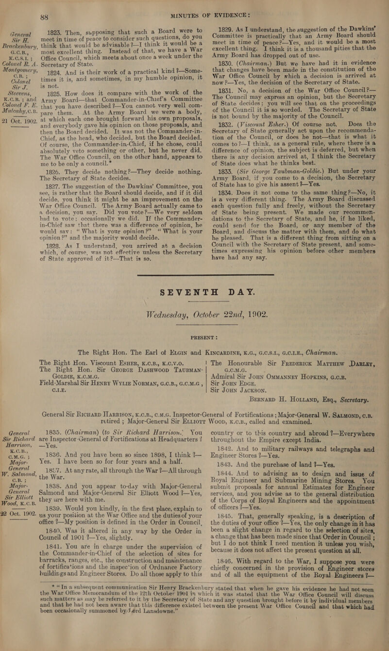 Sir Neh Brackenbury, GOB, K.C.S.1. 3 Colonel R. A. Montgomery, vlonel Sir J. Steevens, K.C.B. 3 and Colonel F. E. Muilcahy,c.B. 21 Oct. 1902. C.B Co  General Sir Richard Harrison, LGC OHa BFA C.M.G. 5 Mayjor- Generul W. Salmond, ‘ CaBs 3 Major- General Sir Elliott Wood, XK.C.B. 22 Oct. 1902.   88 1823. Then, supposing that such a Board were to meet in time of peace to consider such questions, do you think that would be advisable ?—I think it would be a most excellent thing. Instead of that, we have a War Office Council, which meets about once a week under the Secretary of State. 1824. And is their work of a practical kind ?—Some- times it is, and sometimes, in my humble opinion, it is not. 1825. How does it compare with the work of the Army Board—that Commander-in-Chief’s Committee that you have described ?—You cannot very well com- pare them. At the Army Board we were a body, at which each one brought forward his own proposals, and everybody gave his opinion on those proposals, and then the Board decided. It was not the Commander-in- Chief, as the head, who decided, but the Board decided. Of course, the Commander-in-Chief, if he chose, could absolutely veto something or other, but he never did. The War Office Council, on the other hand, appears to me to be only a council. * 1826. They decide nothing?—They decide nothing. The Secretary of State decides. 1827. The suggestion of the Dawkins’ Committee, you see, is rather that the Board should decide, and if it did decide, you think it might be an improvement on the War Office Council. The Army Board actually came to a decision, you say. Did you vote?—We very seldom had to vote; occasionally we did. If the Commander- in-Chief saw that there was a difference of opinion, he would say: “ What is your opinion?” “ What is your opinion ?” and the majority would decide. 1828. As I understand, you arrived at a decision which, of course, was not effective unless the Secretary of State approved of it?—That is so. 1829. As I understand, the suggestion of the Dawkins’ Committee is practically that an Army Board should meet in time of peace ?—Yes, and it would be a most excellent thing. I think it is a thousand pities that the Army Board has dropped out of use. 1830. (Chairman.) But we have had it in evidence that changes have been made in the constitution of the War Office Council by which a decision is arrived at now ?—Yes, the decision of the Secretary of State. 1831. No, a decision of the War Office Council ?— The Council may express an opinion, but the Secretary of State decides; you will see that on the proceedings of the Council it is so worded. The Secretary of State is not bound by the majority of the Council. 1832. (Viscount Esher.) Of course not. Does the Secretary of State generally act upon the recommenda- tion of the Council, or does he not—that is what it comes to ?—I think, as a general rule, where there is a difference of opinion, the subject is deferred, but when there is any decision arrived at, I think the Secretary of State does what he thinks best. 1833. (Sir George Taubman-Goldie.) But under your Army Board, if you come to a decision, the Secretary of State has to give his assent ?~Yes. 1834. Does it not come to the same thing?—No, it is a very different thing. The Army Board discussed each question fully and freely, without the Secretary of State being present. We made our recommen- dations to the Secretary of State, and he, if he liked, could send for the Board, or any member of the Board, and discuss the matter with them, and do what he pleased. That is a different thing from sitting on a Council with the Secretary of State present, and some- times expressing his opinion before other members have had any say.  The Right Hon. Viscount EsuHer, K.C.B., K.C.v.O. GOLDIE, K.C.M.G. Field-Marshal Sir Henry Wye Norman, G.C.B., G.C.M.G , C.1L.E. G.C.M.G. Admiral Sir Joun Ommanney HopxIns, G.c.B. Sir Joun Epce. Sir JoHN Jackson. Brernarp H. Houianp, Esq., Secretary. 1835. (Chairman) (to Sir Richard Harrison. You are Inspector-General of Fortifications at Headquarters ? —Yes. 1836. And you have been so since 1898, I think 7— Yes. I have been so for four years and a half. 1827. At any rate, all through the War ?—All through the War. 1838. And you appear to-day with Major-General Salmond and Major-General Sir Elliott Wood ?—Yes, they ure here with me. 1839. Would you kindly, in the first place, explain to us your position at the War Office and the duties of your office !—My position is defined in the Order in Council, 1840. Was it altered in any way by the Order in Council of 1901 ?—Yes, slightly. 1841. You are in charge under the supervision of the Commander-in-Chief of the selection of sites for barracks, ranges, etc., the construction and maintenance of fortifications and the inspec‘ion of Ordnance Factory buildin gs and Engineer Stores. Do all those apply to this country or to this country and abroad ?—Everywhere throughout the Empire except India. 1842. And to military railways and telegraphs and Engineer Stores ?—Yes. 1843. And the purchase of land ?—Yes. 1844. And to advising as to design and issue of Royal Engineer and Submarine Mining Stores. You submit proposals for annual Estimates for Engineer services, and you advise as to the general distribution of the Corps of Royal Engineers and the appointment of officers ?—Yes. 1845. That, generally speaking, is a description of the duties of your office {—Yes, the only change in it has been a slight change in regard to the selection of sites, a change that has been made since that Order in Council ; but I do not think I need mention it unless you wish, because it does not affect the present question at all. 1846. With regard to the War, I suppose you were chiefly concerned in the provision of Engineer stores and of all the equipment of the Royal Engineers 7—  been occasionally summoned by/J ord Lansdowne.” and that which had