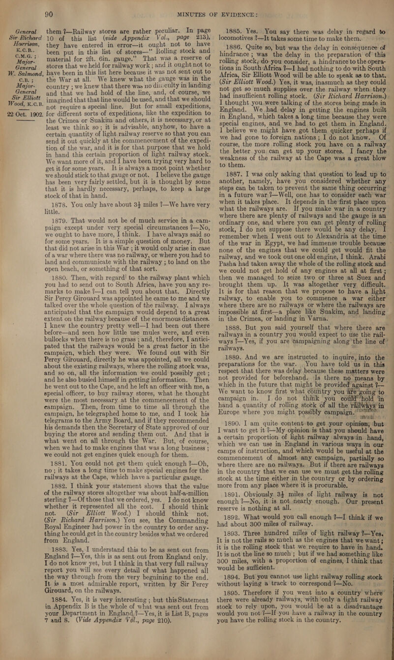 Sir Richard Horrison, Or Bs. C.M.G. ; Major- __ General W. Salmond, CB. Major- General Sir Elliott Wood, K.C.B. 22 Oct. 1902.  90 10 of this list (vide Appendix Vol., page 213), they have entered in error—it ought not to have been put in this list of stores—‘ Rolling stock and material for 2ft. Gin. gauge.” That was a reserve of stores that we held for railway work ; and it ought not to have been in this list here because it was not sent out to the War at all. We knew what the gauge was in the country ; we knew that there was no diiiculty in landing and that we had hold of the line, and, of course, we imagined that that line would be used, and that we should not require a special line. But for small expeditions, for different sorts of expeditions, like the expedition to the Crimea or Suakim and others, it is necessary, or at least we think so; it is advisable, anyhow, to have a certain quantity of light railway reserve so that you can send it out quickly at the commencement of the expedi- tion of the war, and it is for that purpose that we hold in hand this certain proportion of light railway stock. We want more of it, and I have been trying very hard to get it for some years. It is always a moot point whether we should stick to that gauge or not. I believe the gauge has been very fairly settled, but it is thought by some that it is hardly necessary, perhaps, to keep a large stock of that in hand. 1878. You only have about 34 miles ?—We have very little. 1879. That would not be of much service in a cam- paign except under very special circumstances ?—No, we ought to have more, I think. I have always said so for some years. It isa simple question of money. But that did not arise in this War ; it would only arise in case of a war where there was no railway, or where you had to land and communicate with the railway ; to land on the open beach, or something of that sort. 1880. Then, with regard! to the railway plant which you had to send out to South Africa, have you any re- marks to make ?—I can tell you about that. Directly Sir Percy Girouard was appointed he came to me and we talked over the whole question of the railway. I always anticipated that the campaign would depend to a great extent on the railway because of the enormous distances. I knew the country pretty well—I had been out there before—and seen how little use mules were, and even bullocks when there is no grass ; and, therefore, J antici- pated that the railways would be a great factor in the campaign, which they were. We found out with Sir Percy Girouard, directly he was appointed, all we could about the existing railways, where the rolling stock was, and so on, all the information we could possibly get; and he also busied himself in getting information. Then he went out to the Cape, and he left an officer with me, a special officer, to buy railway stores, what he thought were the most necessary at the commencement of the campaign. Then, from time to time all through the campaign, he telegraphed home to me, and I took his telegrams to the Army Board, and if they recommended his demands then the Secretary of State approved of our buying the stores and sending them out. And that is what went on all through the War. But, of course, when we had to make engines that was a long business ; we could not get engines quick enough for them. 1881. You could not get them quick enough ?—Oh, no ; it takes a long time to make special engines for the railways at the Cape, which have a particular gauge. 1882. I think your statement shows that the value of the railway stores altogether was about half-a-million sterling ?—Of those that we ordered, yes. I donot know whether it represented all the cost. I should think not. (Sir Elliott Wood.) I should think not. (Sir Richard Harrison.) You see, the Commanding Royal Engineer had power in the country to order any- thing he could get in the country besides what we ordered from England. 1883. Yes, I understand this to be as sent out from England ?—Yes, this is as sent out from England only. I do not know yet, but I think in that very full railway report you will see every detail of what happened all the way through from the very begnining to the end. It is a most admirable report, written by Sir Percy Girouard, on the railways. 1884, Yes, it is very interesting ; but this Statement in Appendix B is the whole of what was sent out from your Department in England ?—Yes, it is List B, pages 7 and 8. (Vide Appendix Vol., page 210). locomotives 1—It takes some time to make them. rte 1886. Quite so, but was the delay in consequence of hindrance ; was the delay in the preparation of this rolling stock, do you consider, a hindrance to the opera- tions in South Africa {—I had nothing to do with South Africa, Sir Elliott Wood will be able to speak as to that. (Sir Elliott Wood.) Yes, it was, inasmuch as they could not get so much supplies over the railway when they had insufficient rolling stock. (Sir Richard Harrison.) - I thought you,were talking of the stores being made in England. We,had delay in getting the engines built in England, which takes a long time because they were special engines, and we had to get them in England. I believe we might have got them quicker perhaps if we had gone to foreign nations; I do not know. course, the more rolling stock you have on a railway the better you: can get up your stores. I fancy the weakness of the railway at the Cape was a great blow to them. another, namely, have you considered whether any steps can be taken to prevent the same thing occurring when it takes place. It depends in the'first place upon what the railways are. If you make war in a country where there are plenty of railways and the gauge is an ordinary one, and where you can get plenty of rolling stock, I do not suppose there would be any delay. I remember when I went out to Alexandria at the time none of the engines that we could get would fit the railway, and we took out one old engine, I think. Arabi Pasha had taken away the whole of the rolling stock and we could not get hold of any engines at all at first ; then we managed to seize two or three at Suez and brought them up. It was altogether very difficult. It is for that reason that we propose to have a light railway, to enable you to commence a war either where there are no railways or where the railways are impossible at first—a place like Suakim, and landing in the Crimea, or landing in Varna. Bin 1888. But you said yourself that where there are railways in a country you would expect to use the rail- ways 1—Yes, if you are campaigning along’ the line of ’ railways. bao y preparations for the war. You have told us in this respect that there was delay because these matters were which in the future that might be provided against ?— We want to know first what country you &amp;re“going to campaign in. I.do not think you could *hold in hand a quantity of rolling stock of all the. railways’ in Europe where you might possibly campaign.” ree eet Dare aieaahhnee 4, 1890. I am quite content to get your opinion; ‘but: I want to get it ?-~My opinion is that you should have a certain proportion of hght railway always in..hand, which we can use in England in various ways in our camps of instruction, and which would be useful at the commencement of almost. any campaign, partially so | eS in the country that we can use we must get the rolling stock at the time either in the country or by ordering more from any place where it is procurable. ‘ 1891. Obviously, 33 miles of light railway is not enough ?—No, it is not, nearly enough. Our present reserve is nothing at all. 1892. What would you call enough ?—I think if we had about 300 miles of railway. 1893. Three hundred miles of light railway ?—Yes. It is not the rails so much as the engines that we want; it is the rolling stock that we require to have in hand, It is not the line so much ; but if we had something like 300 miles, with a proportion of engines, I think that would be sufficient. 1894. But you cannot use light railway rolling stock without laying a track to correspond ?—No. ) Ser there were already railways, with only a light railway stock to rely upon, you would be at a disadvantage would you not }—If you have a railway in the country you have the rolling stock in the country. 